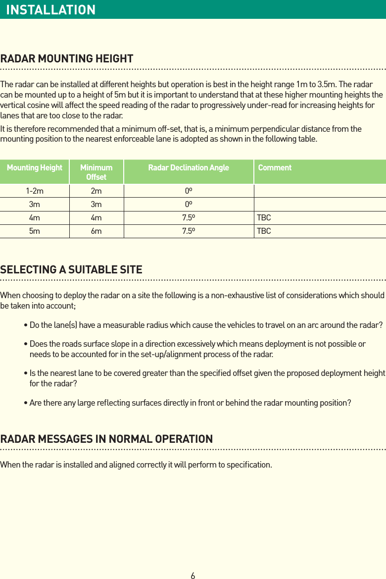 6INSTALLATIONRADAR MOUNTING HEIGHTThe radar can be installed at different heights but operation is best in the height range 1m to 3.5m. The radar can be mounted up to a height of 5m but it is important to understand that at these higher mounting heights the vertical cosine will affect the speed reading of the radar to progressively under-read for increasing heights for lanes that are too close to the radar.It is therefore recommended that a minimum off-set, that is, a minimum perpendicular distance from the mounting position to the nearest enforceable lane is adopted as shown in the following table.SELECTING A SUITABLE SITEWhen choosing to deploy the radar on a site the following is a non-exhaustive list of considerations which should be taken into account; •Dothelane(s)haveameasurableradiuswhichcausethevehiclestotravelonanarcaroundtheradar? •Doestheroadssurfaceslopeinadirectionexcessivelywhichmeansdeploymentisnotpossibleorneeds to be accounted for in the set-up/alignment process of the radar. •Isthenearestlanetobecoveredgreaterthanthespeciedoffsetgiventheproposeddeploymentheightfortheradar? •Arethereanylargereectingsurfacesdirectlyinfrontorbehindtheradarmountingposition?RADAR MESSAGES IN NORMAL OPERATIONWhen the radar is installed and aligned correctly it will perform to speciﬁcation.Mounting Height Minimum OffsetRadar Declination Angle Comment1-2m 2m 0º3m 3m 0º4m 4m 7.5º TBC5m 6m 7.5º TBC