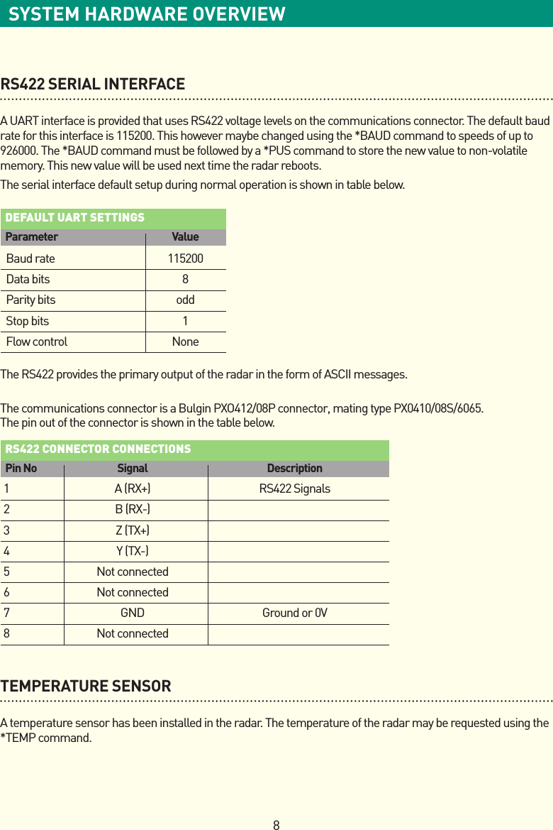 8SYSTEM HARDWARE OVERVIEWRS422 SERIAL INTERFACEA UART interface is provided that uses RS422 voltage levels on the communications connector. The default baud rate for this interface is 115200. This however maybe changed using the *BAUD command to speeds of up to 926000. The *BAUD command must be followed by a *PUS command to store the new value to non-volatile memory. This new value will be used next time the radar reboots. The serial interface default setup during normal operation is shown in table below.The RS422 provides the primary output of the radar in the form of ASCII messages.  The communications connector is a Bulgin PXO412/08P connector, mating type PX0410/08S/6065.  The pin out of the connector is shown in the table below.  TEMPERATURE SENSORA temperature sensor has been installed in the radar. The temperature of the radar may be requested using the *TEMP command.default uart settings  Parameter  Value  Baud rate  115200  Data bits  8  Parity bits  odd  Stop bits  1  Flow control  Noners422 ConneCtor ConneCtions  Pin No  Signal  Description1 A(RX+) RS422Signals2 B(RX-)3 Z(TX+)4 Y(TX-) 5  Not connected  6  Not connected  7  GND  Ground or 0V 8  Not connected 