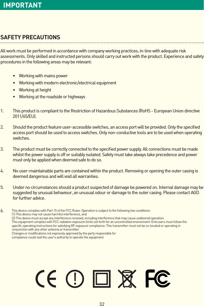 32IMPORTANTSAFETY PRECAUTIONSAll work must be performed in accordance with company working practices, in-line with adequate risk assessments. Only skilled and instructed persons should carry out work with the product. Experience and safety procedures in the following areas may be relevant:•  Working with mains power•  Working with modern electronic/electrical equipment•  Working at height•  Working at the roadside or highways1.   This product is compliant to the Restriction of Hazardous Substances (RoHS - European Union directive 2011/65/EU).2.   Should the product feature user-accessible switches, an access port will be provided. Only the speciﬁed access port should be used to access switches. Only non-conductive tools are to be used when operating switches.3.   The product must be correctly connected to the speciﬁed power supply. All connections must be made whilst the power supply is off or suitably isolated. Safety must take always take precedence and power must only be applied when deemed safe to do so.4.   No user-maintainable parts are contained within the product. Removing or opening the outer casing is deemed dangerous and will void all warranties.5.   Under no circumstances should a product suspected of damage be powered on. Internal damage may be suggested by unusual behaviour, an unusual odour or damage to the outer casing. Please contact AGD for further advice.6.  This device complies with Part 15 of the FCC Rules. Operation is subject to the following two conditions:(1) This device may not cause harmful interference, and(2) This device must accept any interference received, including interference that may cause undesired operation.This equipment complies with FCC radiation exposure limits set forth for an uncontrolled environment. End users must follow the specific operating instructions for satisfying RF exposure compliance. This transmitter must not be co-located or operating in conjunction with any other antenna or transmitter.Changes or modifications not expressly approved by the party responsible forcompliance could void the user&apos;s authority to operate the equipment