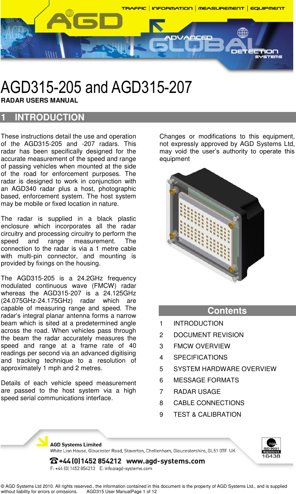    © AGD Systems Ltd 2010. All rights reserved., the information contained in this document is the property of AGD Systems Ltd., and is supplied without liability for errors or omissions.       AGD315 User ManualPage 1 of 12 AGD315-205 and AGD315-207  RADAR USERS MANUAL 1  INTRODUCTION  These instructions detail the use and operation of  the  AGD315-205  and  -207  radars.  This radar  has  been  specifically  designed  for  the accurate measurement of the speed and range of passing vehicles when mounted at the side of  the  road  for  enforcement  purposes.  The radar  is  designed  to  work  in  conjunction  with an  AGD340  radar  plus  a  host,  photographic based, enforcement  system. The  host system may be mobile or fixed location in nature.  The  radar  is  supplied  in  a  black  plastic enclosure  which  incorporates  all  the  radar circuitry and processing circuitry to perform the speed  and  range  measurement.  The connection to the radar is via a 1 metre cable with  multi-pin  connector,  and  mounting  is provided by fixings on the housing.  The  AGD315-205  is  a  24.2GHz  frequency modulated  continuous  wave  (FMCW)  radar whereas  the  AGD315-207  is  a  24.125GHz (24.075GHz-24.175GHz)  radar  which  are capable  of  measuring  range  and  speed.  The radar’s integral planar antenna forms a narrow beam which is sited at a predetermined angle across  the road. When vehicles pass through the  beam  the  radar  accurately  measures  the speed  and  range  at  a  frame  rate  of  40 readings per second via an advanced digitising and  tracking  technique  to  a  resolution  of approximately 1 mph and 2 metres.  Details  of  each  vehicle  speed  measurement are  passed  to  the  host  system  via  a  high speed serial communications interface.  Changes  or  modifications  to  this  equipment, not expressly approved by AGD Systems Ltd, may  void  the  user’s  authority  to  operate  this equipment    Contents  1 INTRODUCTION 2 DOCUMENT REVISION 3 FMCW OVERVIEW 4 SPECIFICATIONS 5 SYSTEM HARDWARE OVERVIEW 6 MESSAGE FORMATS 7 RADAR USAGE 8 CABLE CONNECTIONS 9 TEST &amp; CALIBRATION 