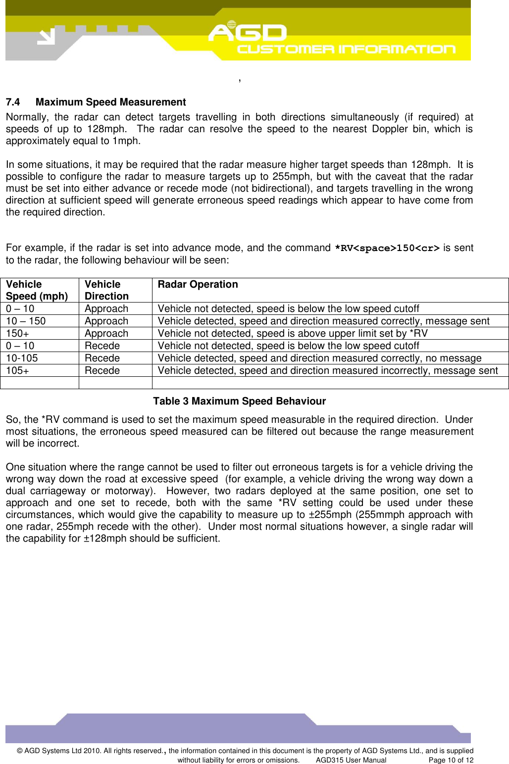  ,  © AGD Systems Ltd 2010. All rights reserved., the information contained in this document is the property of AGD Systems Ltd., and is supplied without liability for errors or omissions.      AGD315 User Manual                     Page 10 of 12   7.4  Maximum Speed Measurement Normally,  the  radar  can  detect  targets  travelling  in  both  directions  simultaneously  (if  required)  at speeds  of  up  to  128mph.    The  radar  can  resolve  the  speed  to  the  nearest  Doppler  bin,  which  is approximately equal to 1mph.  In some situations, it may be required that the radar measure higher target speeds than 128mph.  It is possible to configure the radar to measure targets up to 255mph, but with the caveat that the radar must be set into either advance or recede mode (not bidirectional), and targets travelling in the wrong direction at sufficient speed will generate erroneous speed readings which appear to have come from the required direction.    For example, if the radar is set into advance mode, and the command *RV&lt;space&gt;150&lt;cr&gt; is sent to the radar, the following behaviour will be seen:  Vehicle Speed (mph) Vehicle Direction Radar Operation 0 – 10 Approach Vehicle not detected, speed is below the low speed cutoff 10 – 150 Approach Vehicle detected, speed and direction measured correctly, message sent 150+ Approach Vehicle not detected, speed is above upper limit set by *RV 0 – 10 Recede Vehicle not detected, speed is below the low speed cutoff 10-105 Recede Vehicle detected, speed and direction measured correctly, no message 105+ Recede Vehicle detected, speed and direction measured incorrectly, message sent    Table 3 Maximum Speed Behaviour So, the *RV command is used to set the maximum speed measurable in the required direction.  Under most situations, the erroneous speed measured can be filtered out because the range measurement will be incorrect.  One situation where the range cannot be used to filter out erroneous targets is for a vehicle driving the wrong way down the road at excessive speed  (for example, a vehicle driving the wrong way down a dual  carriageway  or  motorway).    However,  two  radars  deployed  at  the  same  position,  one  set  to approach  and  one  set  to  recede,  both  with  the  same  *RV  setting  could  be  used  under  these circumstances, which would give the capability to measure up to ±255mph (255mmph approach with one radar, 255mph recede with the other).  Under most normal situations however, a single radar will the capability for ±128mph should be sufficient. 