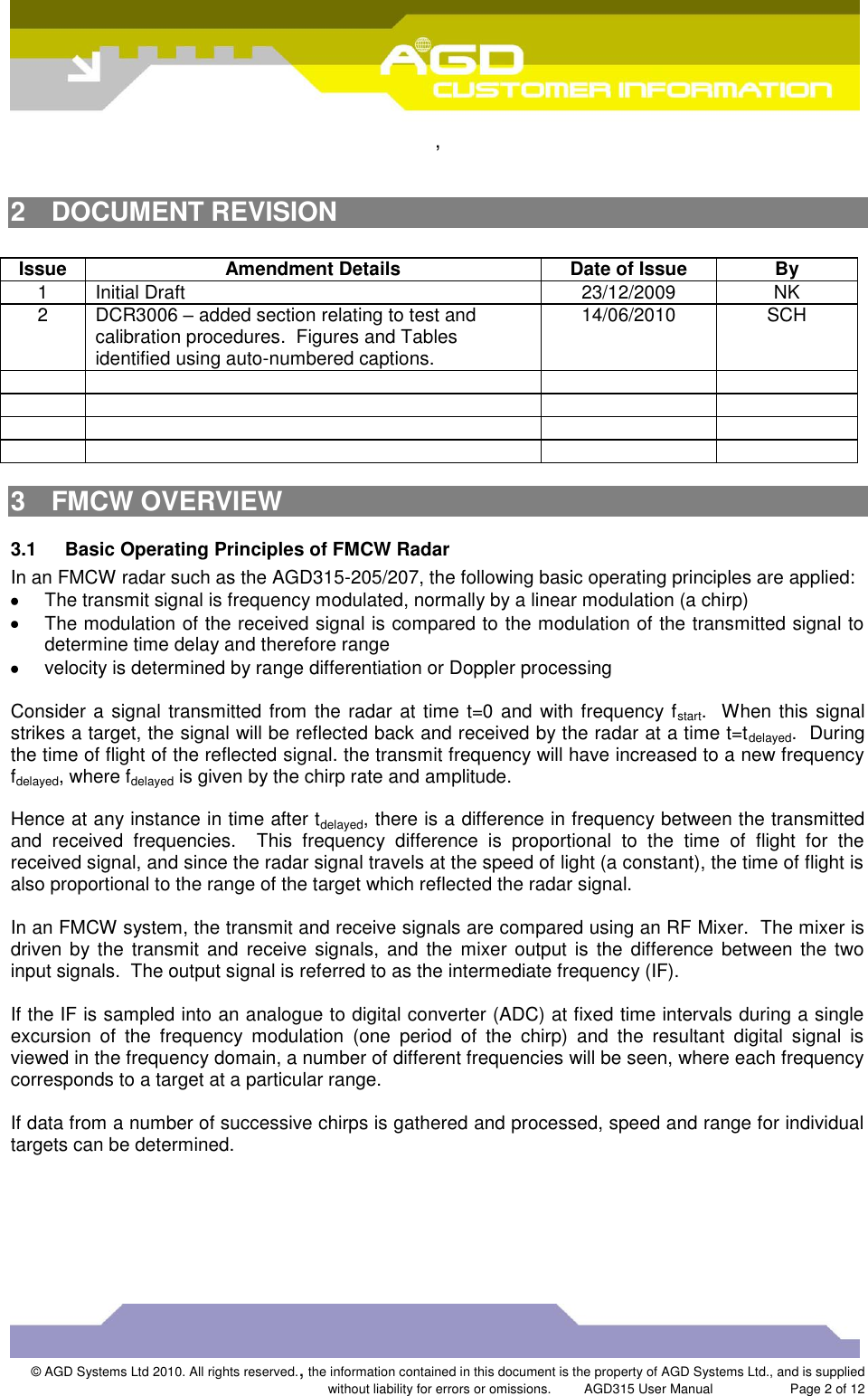  ,  © AGD Systems Ltd 2010. All rights reserved., the information contained in this document is the property of AGD Systems Ltd., and is supplied without liability for errors or omissions.      AGD315 User Manual                     Page 2 of 12      2  DOCUMENT REVISION  Issue Amendment Details Date of Issue By 1 Initial Draft 23/12/2009 NK 2 DCR3006 – added section relating to test and calibration procedures.  Figures and Tables identified using auto-numbered captions. 14/06/2010 SCH                 3  FMCW OVERVIEW 3.1  Basic Operating Principles of FMCW Radar In an FMCW radar such as the AGD315-205/207, the following basic operating principles are applied:   The transmit signal is frequency modulated, normally by a linear modulation (a chirp)   The modulation of the received signal is compared to the modulation of the transmitted signal to determine time delay and therefore range   velocity is determined by range differentiation or Doppler processing  Consider a signal transmitted from the radar at time t=0 and  with frequency fstart.  When this signal strikes a target, the signal will be reflected back and received by the radar at a time t=tdelayed.  During the time of flight of the reflected signal. the transmit frequency will have increased to a new frequency fdelayed, where fdelayed is given by the chirp rate and amplitude.    Hence at any instance in time after tdelayed, there is a difference in frequency between the transmitted and  received  frequencies.    This  frequency  difference  is  proportional  to  the  time  of  flight  for  the received signal, and since the radar signal travels at the speed of light (a constant), the time of flight is also proportional to the range of the target which reflected the radar signal.  In an FMCW system, the transmit and receive signals are compared using an RF Mixer.  The mixer is driven by the transmit  and  receive signals,  and the  mixer output  is  the  difference between the  two input signals.  The output signal is referred to as the intermediate frequency (IF).  If the IF is sampled into an analogue to digital converter (ADC) at fixed time intervals during a single excursion  of  the  frequency  modulation  (one  period  of  the  chirp)  and  the  resultant  digital  signal  is viewed in the frequency domain, a number of different frequencies will be seen, where each frequency corresponds to a target at a particular range.  If data from a number of successive chirps is gathered and processed, speed and range for individual targets can be determined. 