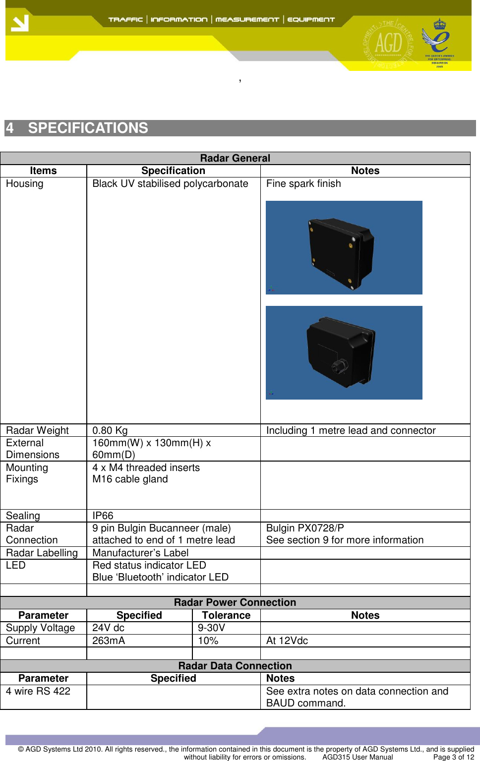  ,  © AGD Systems Ltd 2010. All rights reserved., the information contained in this document is the property of AGD Systems Ltd., and is supplied without liability for errors or omissions.   AGD315 User Manual                    Page 3 of 12     4  SPECIFICATIONS  Radar General Items Specification Notes Housing Black UV stabilised polycarbonate Fine spark finish       Radar Weight 0.80 Kg  Including 1 metre lead and connector External Dimensions 160mm(W) x 130mm(H) x 60mm(D)  Mounting Fixings 4 x M4 threaded inserts M16 cable gland     Sealing IP66  Radar Connection 9 pin Bulgin Bucanneer (male) attached to end of 1 metre lead Bulgin PX0728/P See section 9 for more information Radar Labelling Manufacturer’s Label  LED Red status indicator LED Blue ‘Bluetooth’ indicator LED     Radar Power Connection Parameter Specified Tolerance Notes Supply Voltage 24V dc 9-30V  Current 263mA 10% At 12Vdc     Radar Data Connection Parameter Specified Notes 4 wire RS 422  See extra notes on data connection and BAUD command. 