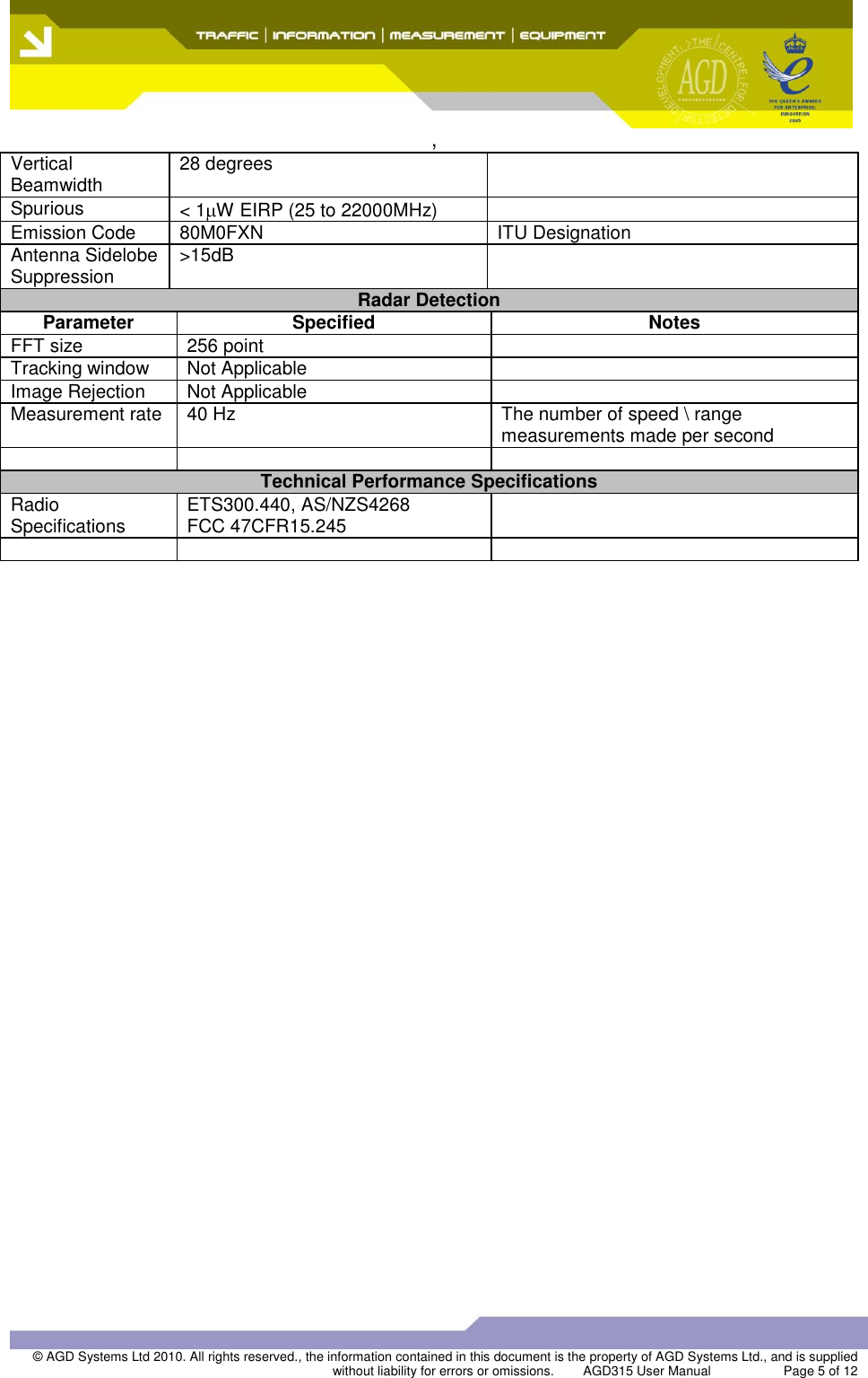  ,  © AGD Systems Ltd 2010. All rights reserved., the information contained in this document is the property of AGD Systems Ltd., and is supplied without liability for errors or omissions.   AGD315 User Manual                    Page 5 of 12   Vertical Beamwidth 28 degrees  Spurious &lt; 1 W EIRP (25 to 22000MHz)  Emission Code 80M0FXN ITU Designation Antenna Sidelobe Suppression &gt;15dB  Radar Detection Parameter Specified Notes FFT size 256 point  Tracking window Not Applicable  Image Rejection Not Applicable  Measurement rate 40 Hz The number of speed \ range measurements made per second    Technical Performance Specifications Radio Specifications ETS300.440, AS/NZS4268 FCC 47CFR15.245      