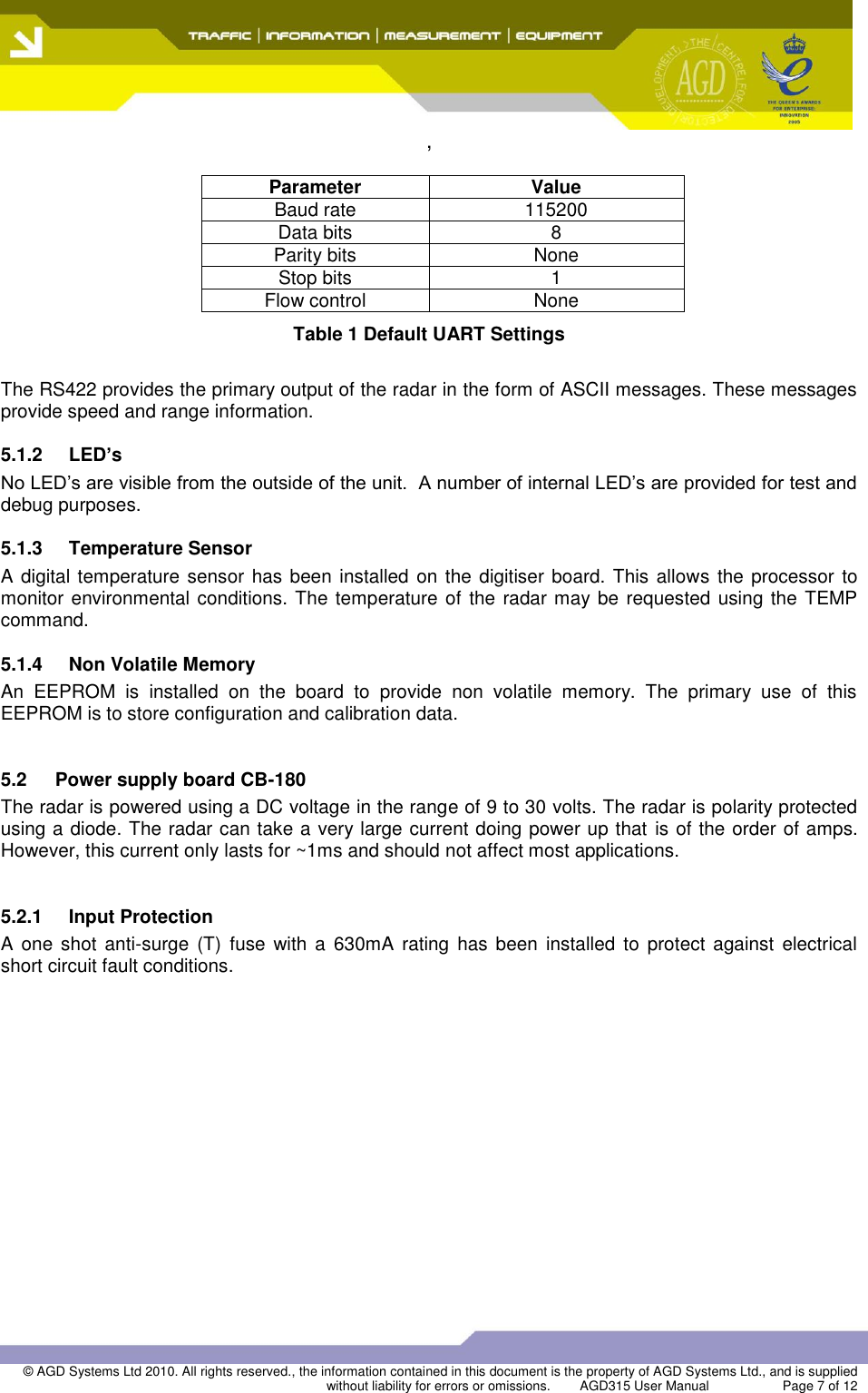 ,  © AGD Systems Ltd 2010. All rights reserved., the information contained in this document is the property of AGD Systems Ltd., and is supplied without liability for errors or omissions.   AGD315 User Manual                    Page 7 of 12    Parameter Value Baud rate 115200 Data bits 8 Parity bits None Stop bits 1 Flow control None Table 1 Default UART Settings  The RS422 provides the primary output of the radar in the form of ASCII messages. These messages provide speed and range information. 5.1.2  LED’s No LED’s are visible from the outside of the unit.  A number of internal LED’s are provided for test and debug purposes. 5.1.3 Temperature Sensor A digital temperature sensor  has been installed  on the digitiser board. This allows the processor to monitor environmental conditions. The temperature of the radar may be requested using the TEMP command. 5.1.4  Non Volatile Memory An  EEPROM  is  installed  on  the  board  to  provide  non  volatile  memory.  The  primary  use  of  this EEPROM is to store configuration and calibration data.   5.2  Power supply board CB-180 The radar is powered using a DC voltage in the range of 9 to 30 volts. The radar is polarity protected using a diode. The radar can take a very large current doing power up that  is of the order of amps. However, this current only lasts for ~1ms and should not affect most applications.  5.2.1  Input Protection A  one  shot  anti-surge  (T)  fuse with a  630mA rating  has  been  installed  to  protect  against  electrical short circuit fault conditions.  