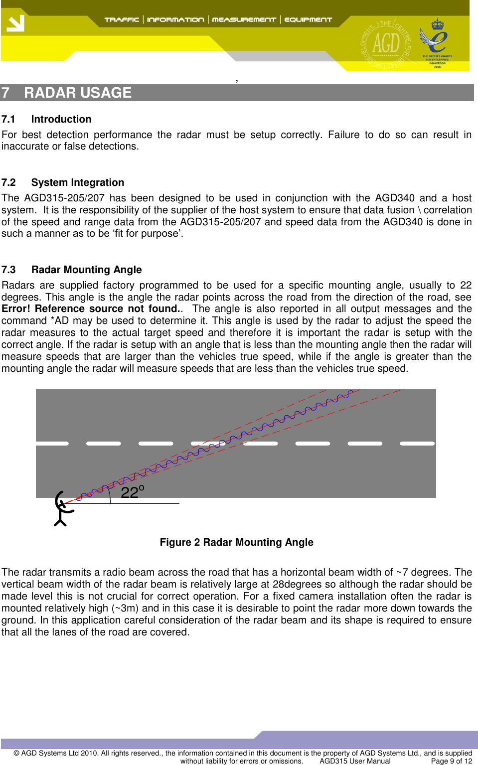  ,  © AGD Systems Ltd 2010. All rights reserved., the information contained in this document is the property of AGD Systems Ltd., and is supplied without liability for errors or omissions.   AGD315 User Manual                    Page 9 of 12   7  RADAR USAGE 7.1  Introduction For  best  detection  performance  the  radar  must  be  setup  correctly.  Failure  to  do  so  can  result  in inaccurate or false detections.  7.2  System Integration The  AGD315-205/207  has  been  designed  to  be  used  in  conjunction  with  the  AGD340  and  a  host system.  It is the responsibility of the supplier of the host system to ensure that data fusion \ correlation of the speed and range data from the AGD315-205/207 and speed data from the AGD340 is done in such a manner as to be ‘fit for purpose’.  7.3  Radar Mounting Angle Radars  are  supplied  factory  programmed  to  be  used  for  a  specific  mounting  angle,  usually  to  22 degrees. This angle is the angle the radar points across the road from the direction of the road, see Error! Reference  source  not  found..  The  angle  is  also reported  in  all  output  messages  and  the command *AD may be used to determine it. This angle is used by the radar to adjust the speed the radar  measures  to  the actual  target  speed  and therefore  it is  important  the  radar  is  setup  with  the correct angle. If the radar is setup with an angle that is less than the mounting angle then the radar will measure speeds that are larger  than the vehicles  true speed, while  if  the angle  is greater  than the mounting angle the radar will measure speeds that are less than the vehicles true speed.  22o Figure 2 Radar Mounting Angle  The radar transmits a radio beam across the road that has a horizontal beam width of ~7 degrees. The vertical beam width of the radar beam is relatively large at 28degrees so although the radar should be made level this is not crucial for correct operation. For a fixed camera installation often the radar is mounted relatively high (~3m) and in this case it is desirable to point the radar more down towards the ground. In this application careful consideration of the radar beam and its shape is required to ensure that all the lanes of the road are covered.  