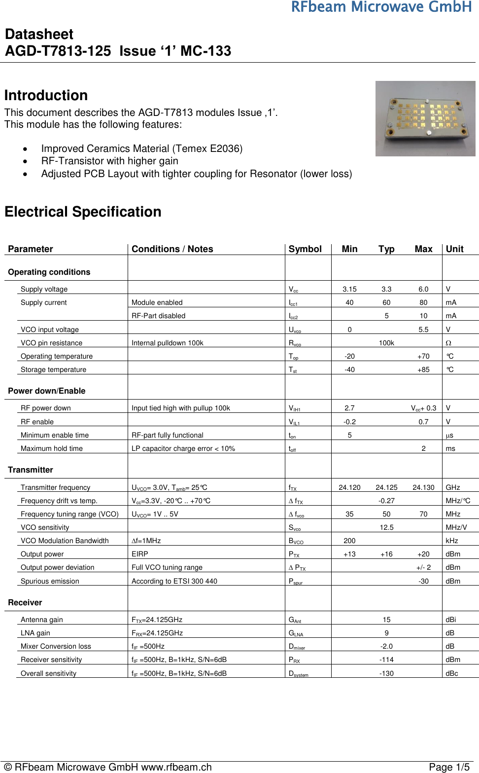 RFbeam Microwave GmbH © RFbeam Microwave GmbH www.rfbeam.ch Page 1/5Introduction This document describes the AGD-T7813 modules Issue ‚1’. This module has the following features: Improved Ceramics Material (Temex E2036)RF-Transistor with higher gainAdjusted PCB Layout with tighter coupling for Resonator (lower loss)Electrical Specification Parameter Conditions / Notes Symbol Min Typ Max Unit Operating conditions Supply voltage Vcc 3.15 3.3 6.0 V Supply current Module enabled Icc140 60 80 mA RF-Part disabled Icc2 5 10 mA VCO input voltage Uvco 0 5.5 V VCO pin resistance Internal pulldown 100kRvco 100k  Operating temperature Top -20 +70 °C Storage temperature Tst -40 +85 °C Power down/Enable RF power down Input tied high with pullup 100k VIH1 2.7 Vcc+ 0.3 V RF enable VIL1 -0.2 0.7 V Minimum enable time RF-part fully functional ton 5 s Maximum hold time LP capacitor charge error &lt; 10% toff 2 ms Transmitter Transmitter frequency UVCO= 3.0V, Tamb= 25°C fTX 24.120 24.125 24.130 GHz Frequency drift vs temp. Vcc=3.3V, -20°C .. +70°C fTX -0.27 MHz/°C Frequency tuning range (VCO) UVCO= 1V .. 5V  fvco 35 50 70 MHz VCO sensitivity Svco 12.5 MHz/V VCO Modulation Bandwidth f=1MHz BVCO 200 kHz Output power EIRP PTX +13 +16 +20 dBm Output power deviation Full VCO tuning range  PTX +/- 2 dBm Spurious emission According to ETSI 300 440 Pspur -30 dBm Receiver Antenna gain FTX=24.125GHzGAnt15 dBiLNA gain FRX=24.125GHzGLNA 9 dBMixer Conversion loss fIF =500Hz Dmixer-2.0 dBReceiver sensitivity fIF =500Hz, B=1kHz, S/N=6dB PRX -114 dBm Overall sensitivity fIF =500Hz, B=1kHz, S/N=6dB Dsystem-130 dBc Datasheet AGD-T7813-125  Issue ‘1’ MC-133