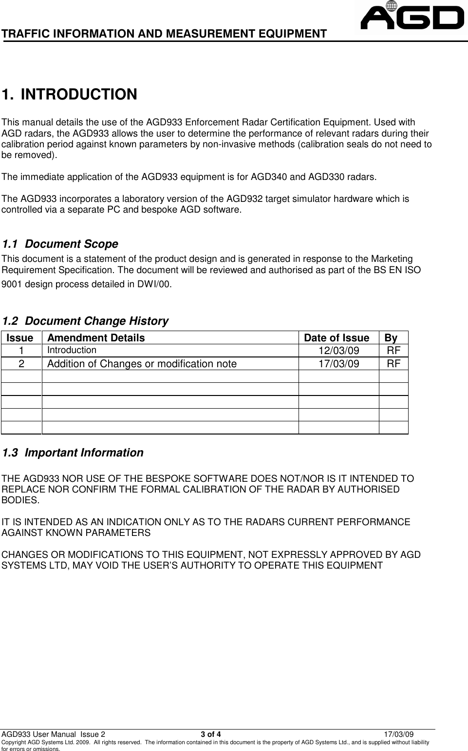TRAFFIC INFORMATION AND MEASUREMENT EQUIPMENT                                                          AGD933 User Manual  Issue 2  3 of 4  17/03/09 Copyright AGD Systems Ltd. 2009.  All rights reserved.  The information contained in this document is the property of AGD Systems Ltd., and is supplied without liability for errors or omissions.                                                           1.  INTRODUCTION  This manual details the use of the AGD933 Enforcement Radar Certification Equipment. Used with AGD radars, the AGD933 allows the user to determine the performance of relevant radars during their calibration period against known parameters by non-invasive methods (calibration seals do not need to be removed).  The immediate application of the AGD933 equipment is for AGD340 and AGD330 radars.  The AGD933 incorporates a laboratory version of the AGD932 target simulator hardware which is controlled via a separate PC and bespoke AGD software.  1.1  Document Scope This document is a statement of the product design and is generated in response to the Marketing Requirement Specification. The document will be reviewed and authorised as part of the BS EN ISO 9001 design process detailed in DWI/00.        1.2  Document Change History Issue  Amendment Details  Date of Issue  By 1 Introduction  12/03/09  RF 2 Addition of Changes or modification note 17/03/09 RF                                 1.3  Important Information  THE AGD933 NOR USE OF THE BESPOKE SOFTWARE DOES NOT/NOR IS IT INTENDED TO REPLACE NOR CONFIRM THE FORMAL CALIBRATION OF THE RADAR BY AUTHORISED BODIES.  IT IS INTENDED AS AN INDICATION ONLY AS TO THE RADARS CURRENT PERFORMANCE AGAINST KNOWN PARAMETERS  CHANGES OR MODIFICATIONS TO THIS EQUIPMENT, NOT EXPRESSLY APPROVED BY AGD SYSTEMS LTD, MAY VOID THE USER’S AUTHORITY TO OPERATE THIS EQUIPMENT 