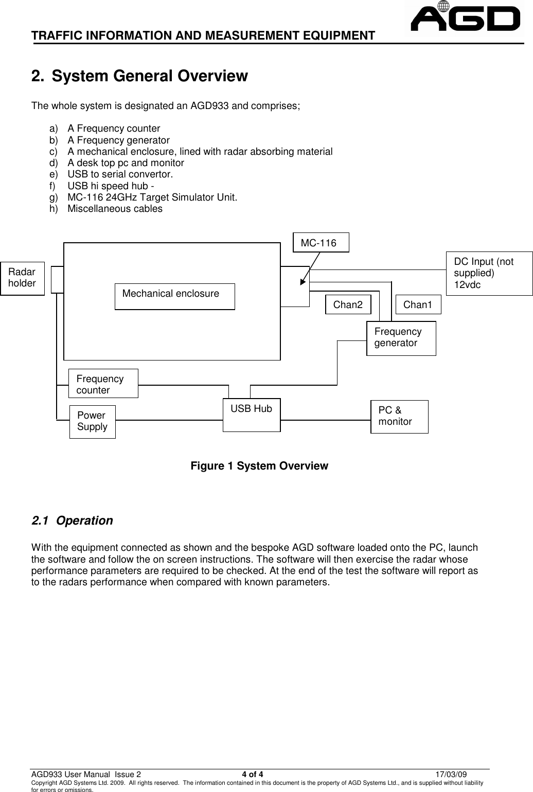 TRAFFIC INFORMATION AND MEASUREMENT EQUIPMENT                                                          AGD933 User Manual  Issue 2  4 of 4  17/03/09 Copyright AGD Systems Ltd. 2009.  All rights reserved.  The information contained in this document is the property of AGD Systems Ltd., and is supplied without liability for errors or omissions.                                                          2.  System General Overview  The whole system is designated an AGD933 and comprises;  a)  A Frequency counter b)  A Frequency generator c)  A mechanical enclosure, lined with radar absorbing material d)  A desk top pc and monitor  e)  USB to serial convertor. f)  USB hi speed hub -  g)  MC-116 24GHz Target Simulator Unit. h)  Miscellaneous cables               Figure 1 System Overview   2.1  Operation  With the equipment connected as shown and the bespoke AGD software loaded onto the PC, launch the software and follow the on screen instructions. The software will then exercise the radar whose performance parameters are required to be checked. At the end of the test the software will report as to the radars performance when compared with known parameters. DC Input (not supplied) 12vdc Chan1 Chan2 Frequency generator PC &amp; monitor Radar holder Frequency counter Mechanical enclosure Power Supply USB Hub MC-116 