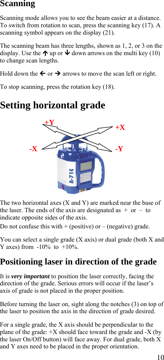 Scanning  Scanning mode allows you to see the beam easier at a distance. To switch from rotation to scan, press the scanning key (17). A scanning symbol appears on the display (21).  The scanning beam has three lengths, shown as 1, 2, or 3 on the display. Use the ½ up or ¾ down arrows on the multi key (10) to change scan lengths.   Hold down the » or ¼ arrows to move the scan left or right.  To stop scanning, press the rotation key (18).  Setting horizontal grade   10    -Y  +X +Y  -X   The two horizontal axes (X and Y) are marked near the base of the laser. The ends of the axis are designated as  +  or  –  to indicate opposite sides of the axis.   Do not confuse this with + (positive) or – (negative) grade.   You can select a single grade (X axis) or dual grade (both X and Y axes) from  -10%  to  +10%.  Positioning laser in direction of the grade  It is very important to position the laser correctly, facing the direction of the grade. Serious errors will occur if the laser’s axis of grade is not placed in the proper position.  Before turning the laser on, sight along the notches (3) on top of the laser to position the axis in the direction of grade desired.    For a single grade, the X axis should be perpendicular to the plane of the grade: +X should face toward the grade and -X (by the laser On/Off button) will face away. For dual grade, both X and Y axes need to be placed in the proper orientation. 