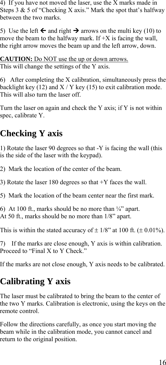  164)  If you have not moved the laser, use the X marks made in Steps 3 &amp; 5 of “Checking X axis.” Mark the spot that’s halfway between the two marks.  5)  Use the left » and right ¼ arrows on the multi key (10) to move the beam to the halfway mark. If +X is facing the wall, the right arrow moves the beam up and the left arrow, down.   CAUTION: Do NOT use the up or down arrows.  This will change the settings of the Y axis.   6)   After completing the X calibration, simultaneously press the backlight key (12) and X / Y key (15) to exit calibration mode. This will also turn the laser off.  Turn the laser on again and check the Y axis; if Y is not within spec, calibrate Y.    Checking Y axis  1) Rotate the laser 90 degrees so that -Y is facing the wall (this is the side of the laser with the keypad).   2)  Mark the location of the center of the beam.  3) Rotate the laser 180 degrees so that +Y faces the wall.  5)  Mark the location of the beam center near the first mark.  6)  At 100 ft., marks should be no more than ¼” apart. At 50 ft., marks should be no more than 1/8” apart.  This is within the stated accuracy of ± 1/8” at 100 ft. (± 0.01%).  7) If the marks are close enough, Y axis is within calibration.  Proceed to “Final X to Y Check.”  If the marks are not close enough, Y axis needs to be calibrated.  Calibrating Y axis  The laser must be calibrated to bring the beam to the center of the two Y marks. Calibration is electronic, using the keys on the remote control.   Follow the directions carefully, as once you start moving the beam while in the calibration mode, you cannot cancel and return to the original position.  