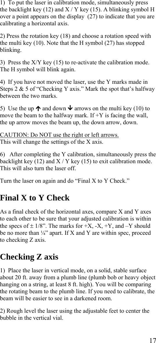  171)  To put the laser in calibration mode, simultaneously press the backlight key (12) and X / Y key (15). A blinking symbol H over a point appears on the display  (27) to indicate that you are calibrating a horizontal axis.  2) Press the rotation key (18) and choose a rotation speed with the multi key (10). Note that the H symbol (27) has stopped blinking.  3)  Press the X/Y key (15) to re-activate the calibration mode. The H symbol will blink again.  4)  If you have not moved the laser, use the Y marks made in Steps 2 &amp; 5 of “Checking Y axis.” Mark the spot that’s halfway between the two marks.  5)  Use the up ½ and down ¾ arrows on the multi key (10) to move the beam to the halfway mark. If +Y is facing the wall, the up arrow moves the beam up, the down arrow, down.  CAUTION: Do NOT use the right or left arrows.  This will change the settings of the X axis.   6)   After completing the Y calibration, simultaneously press the backlight key (12) and X / Y key (15) to exit calibration mode. This will also turn the laser off.  Turn the laser on again and do “Final X to Y Check.”    Final X to Y Check  As a final check of the horizontal axes, compare X and Y axes to each other to be sure that your adjusted calibration is within the specs of ± 1/8”. The marks for +X, -X, +Y, and –Y should be no more than ¼” apart. If X and Y are within spec, proceed to checking Z axis.  Checking Z axis  1)  Place the laser in vertical mode, on a solid, stable surface about 20 ft. away from a plumb line (plumb bob or heavy object hanging on a string, at least 8 ft. high). You will be comparing the rotating beam to the plumb line. If you need to calibrate, the beam will be easier to see in a darkened room.  2) Rough level the laser using the adjustable feet to center the bubble in the vertical vial.  