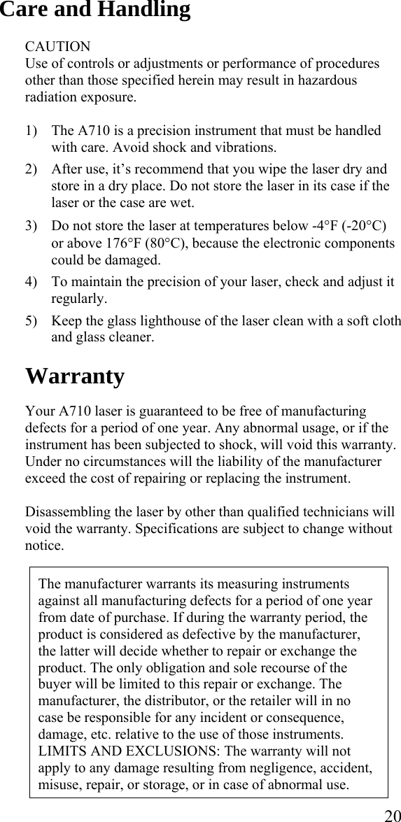  20Care and Handling  CAUTION Use of controls or adjustments or performance of procedures other than those specified herein may result in hazardous radiation exposure.  1) The A710 is a precision instrument that must be handled with care. Avoid shock and vibrations.   2) After use, it’s recommend that you wipe the laser dry and store in a dry place. Do not store the laser in its case if the laser or the case are wet.  3) Do not store the laser at temperatures below -4°F (-20°C) or above 176°F (80°C), because the electronic components could be damaged.  4) To maintain the precision of your laser, check and adjust it regularly.  5) Keep the glass lighthouse of the laser clean with a soft cloth and glass cleaner.  Warranty  Your A710 laser is guaranteed to be free of manufacturing defects for a period of one year. Any abnormal usage, or if the instrument has been subjected to shock, will void this warranty. Under no circumstances will the liability of the manufacturer exceed the cost of repairing or replacing the instrument.   Disassembling the laser by other than qualified technicians will void the warranty. Specifications are subject to change without notice.   The manufacturer warrants its measuring instruments against all manufacturing defects for a period of one year from date of purchase. If during the warranty period, the product is considered as defective by the manufacturer, the latter will decide whether to repair or exchange the product. The only obligation and sole recourse of the buyer will be limited to this repair or exchange. The manufacturer, the distributor, or the retailer will in no case be responsible for any incident or consequence, damage, etc. relative to the use of those instruments. LIMITS AND EXCLUSIONS: The warranty will not apply to any damage resulting from negligence, accident, misuse, repair, or storage, or in case of abnormal use. 