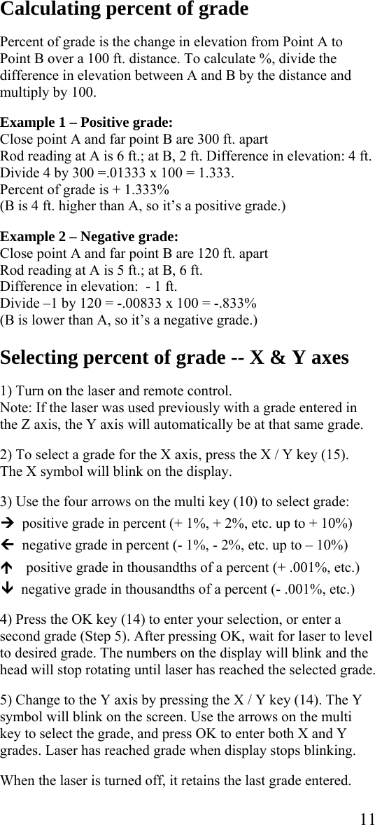  11Calculating percent of grade  Percent of grade is the change in elevation from Point A to Point B over a 100 ft. distance. To calculate %, divide the difference in elevation between A and B by the distance and multiply by 100.  Example 1 – Positive grade:       Close point A and far point B are 300 ft. apart  Rod reading at A is 6 ft.; at B, 2 ft. Difference in elevation: 4 ft. Divide 4 by 300 =.01333 x 100 = 1.333.     Percent of grade is + 1.333%   (B is 4 ft. higher than A, so it’s a positive grade.)  Example 2 – Negative grade: Close point A and far point B are 120 ft. apart Rod reading at A is 5 ft.; at B, 6 ft. Difference in elevation:  - 1 ft. Divide –1 by 120 = -.00833 x 100 = -.833% (B is lower than A, so it’s a negative grade.)  Selecting percent of grade -- X &amp; Y axes  1) Turn on the laser and remote control.  Note: If the laser was used previously with a grade entered in the Z axis, the Y axis will automatically be at that same grade.  2) To select a grade for the X axis, press the X / Y key (15).  The X symbol will blink on the display.   3) Use the four arrows on the multi key (10) to select grade:  ¼  positive grade in percent (+ 1%, + 2%, etc. up to + 10%)  »  negative grade in percent (- 1%, - 2%, etc. up to – 10%)  ½ positive grade in thousandths of a percent (+ .001%, etc.)  ¾  negative grade in thousandths of a percent (- .001%, etc.)  4) Press the OK key (14) to enter your selection, or enter a second grade (Step 5). After pressing OK, wait for laser to level to desired grade. The numbers on the display will blink and the head will stop rotating until laser has reached the selected grade.  5) Change to the Y axis by pressing the X / Y key (14). The Y symbol will blink on the screen. Use the arrows on the multi key to select the grade, and press OK to enter both X and Y grades. Laser has reached grade when display stops blinking.   When the laser is turned off, it retains the last grade entered.  