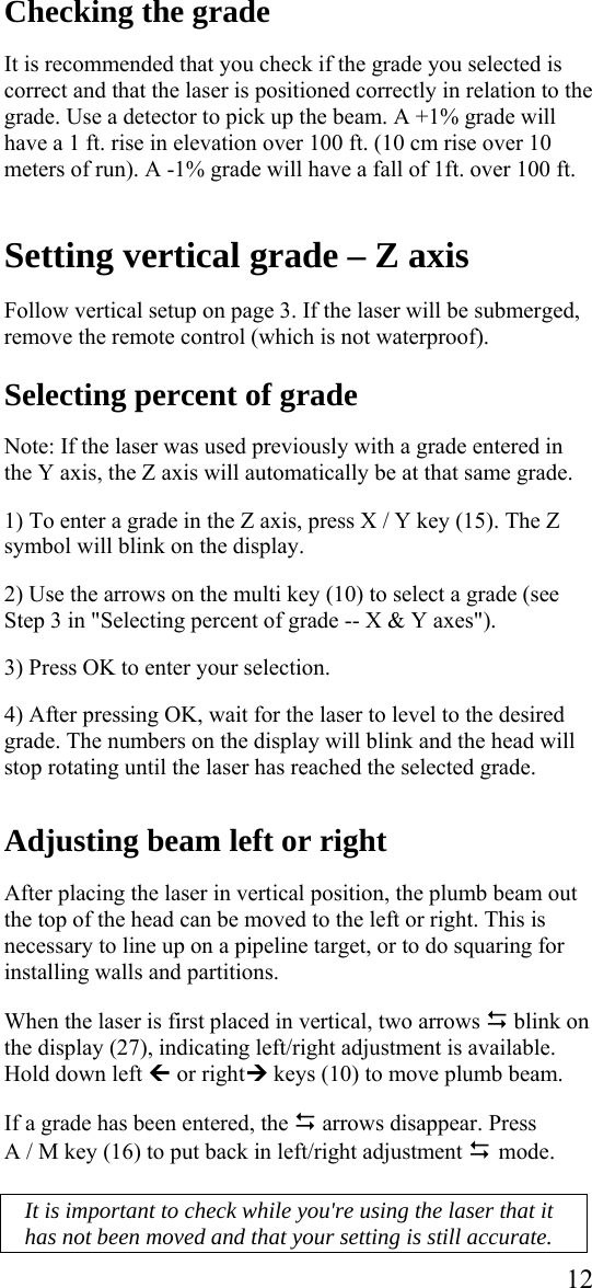  12Checking the grade  It is recommended that you check if the grade you selected is correct and that the laser is positioned correctly in relation to the grade. Use a detector to pick up the beam. A +1% grade will have a 1 ft. rise in elevation over 100 ft. (10 cm rise over 10 meters of run). A -1% grade will have a fall of 1ft. over 100 ft.   Setting vertical grade – Z axis  Follow vertical setup on page 3. If the laser will be submerged, remove the remote control (which is not waterproof).  Selecting percent of grade  Note: If the laser was used previously with a grade entered in the Y axis, the Z axis will automatically be at that same grade.  1) To enter a grade in the Z axis, press X / Y key (15). The Z symbol will blink on the display.  2) Use the arrows on the multi key (10) to select a grade (see Step 3 in &quot;Selecting percent of grade -- X &amp; Y axes&quot;).   3) Press OK to enter your selection.  4) After pressing OK, wait for the laser to level to the desired grade. The numbers on the display will blink and the head will stop rotating until the laser has reached the selected grade.   Adjusting beam left or right  After placing the laser in vertical position, the plumb beam out the top of the head can be moved to the left or right. This is necessary to line up on a pipeline target, or to do squaring for installing walls and partitions.  When the laser is first placed in vertical, two arrows &apos; blink on the display (27), indicating left/right adjustment is available.  Hold down left » or right¼ keys (10) to move plumb beam.   If a grade has been entered, the &apos; arrows disappear. Press  A / M key (16) to put back in left/right adjustment &apos; mode.   It is important to check while you&apos;re using the laser that it has not been moved and that your setting is still accurate. 