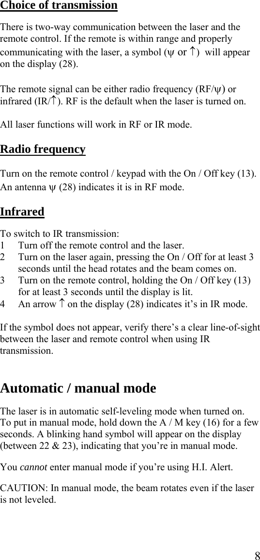  8 Choice of transmission  There is two-way communication between the laser and the remote control. If the remote is within range and properly communicating with the laser, a symbol (ψ or ↑ )  will appear on the display (28).   The remote signal can be either radio frequency (RF/ψ) or infrared (IR/↑ ). RF is the default when the laser is turned on.   All laser functions will work in RF or IR mode.  Radio frequency   Turn on the remote control / keypad with the On / Off key (13). An antenna ψ (28) indicates it is in RF mode.  Infrared  To switch to IR transmission: 1 Turn off the remote control and the laser. 2 Turn on the laser again, pressing the On / Off for at least 3 seconds until the head rotates and the beam comes on. 3 Turn on the remote control, holding the On / Off key (13) for at least 3 seconds until the display is lit.  4 An arrow ↑ on the display (28) indicates it’s in IR mode.  If the symbol does not appear, verify there’s a clear line-of-sight between the laser and remote control when using IR transmission.   Automatic / manual mode    The laser is in automatic self-leveling mode when turned on. To put in manual mode, hold down the A / M key (16) for a few seconds. A blinking hand symbol will appear on the display (between 22 &amp; 23), indicating that you’re in manual mode.  You cannot enter manual mode if you’re using H.I. Alert.  CAUTION: In manual mode, the beam rotates even if the laser is not leveled.  