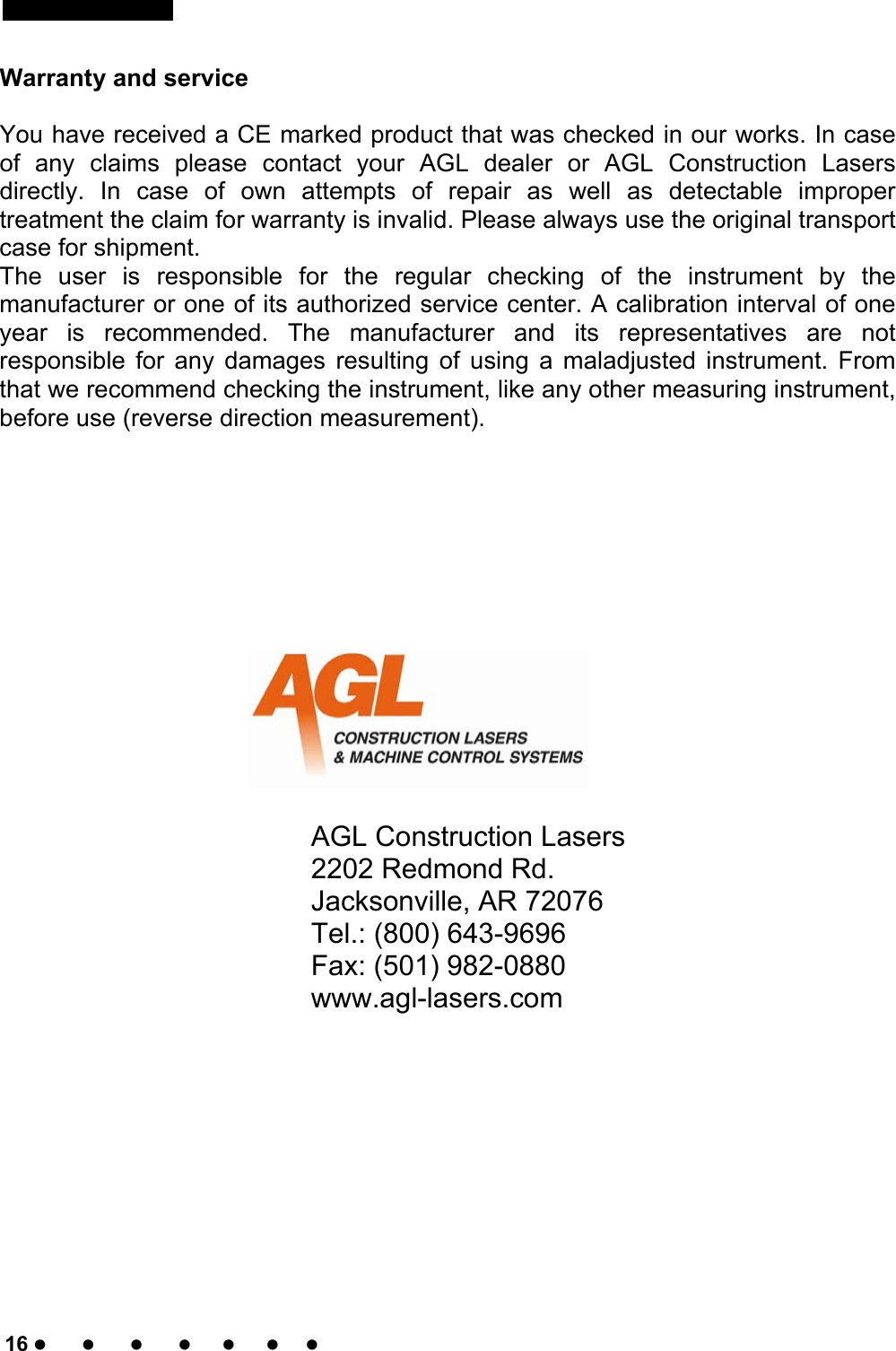      16                                                                                                                                         Warranty and service  You have received a CE marked product that was checked in our works. In case of any claims please contact your AGL dealer or AGL Construction Lasers directly. In case of own attempts of repair as well as detectable improper treatment the claim for warranty is invalid. Please always use the original transport case for shipment. The user is responsible for the regular checking of the instrument by the manufacturer or one of its authorized service center. A calibration interval of one year is recommended. The manufacturer and its representatives are not responsible for any damages resulting of using a maladjusted instrument. From that we recommend checking the instrument, like any other measuring instrument, before use (reverse direction measurement).                                                 AGL Construction Lasers  2202 Redmond Rd.       Jacksonville, AR 72076      Tel.: (800) 643-9696      Fax: (501) 982-0880      www.agl-lasers.com   