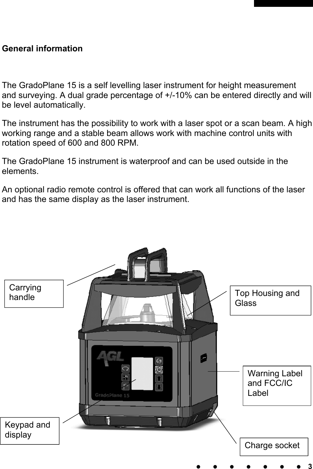                                                           3     General information  The GradoPlane 15 is a self levelling laser instrument for height measurement and surveying. A dual grade percentage of +/-10% can be entered directly and will be level automatically. The instrument has the possibility to work with a laser spot or a scan beam. A high working range and a stable beam allows work with machine control units with rotation speed of 600 and 800 RPM.  The GradoPlane 15 instrument is waterproof and can be used outside in the elements.  An optional radio remote control is offered that can work all functions of the laser and has the same display as the laser instrument.   Version QL125s stehen über eine weitere vertikale Laserebene weitere Sonderfunktionen, wie eine  Zielfindung mit dem optionalen zur  Verfügung.    Charge socketKeypad and display Carrying handle  Top Housing and Glass Warning Label and FCC/IC Label 