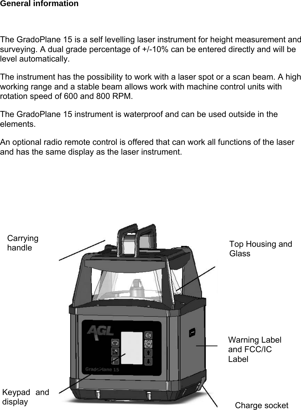 General information  The GradoPlane 15 is a self levelling laser instrument for height measurement and surveying. A dual grade percentage of +/-10% can be entered directly and will be level automatically.  The instrument has the possibility to work with a laser spot or a scan beam. A high working range and a stable beam allows work with machine control units with rotation speed of 600 and 800 RPM.  The GradoPlane 15 instrument is waterproof and can be used outside in the elements.   An optional radio remote control is offered that can work all functions of the laser and has the same display as the laser instrument.  Carrying handle   Top Housing and Glass   Warning Label and FCC/IC Label  Keypad and display   Charge socket  