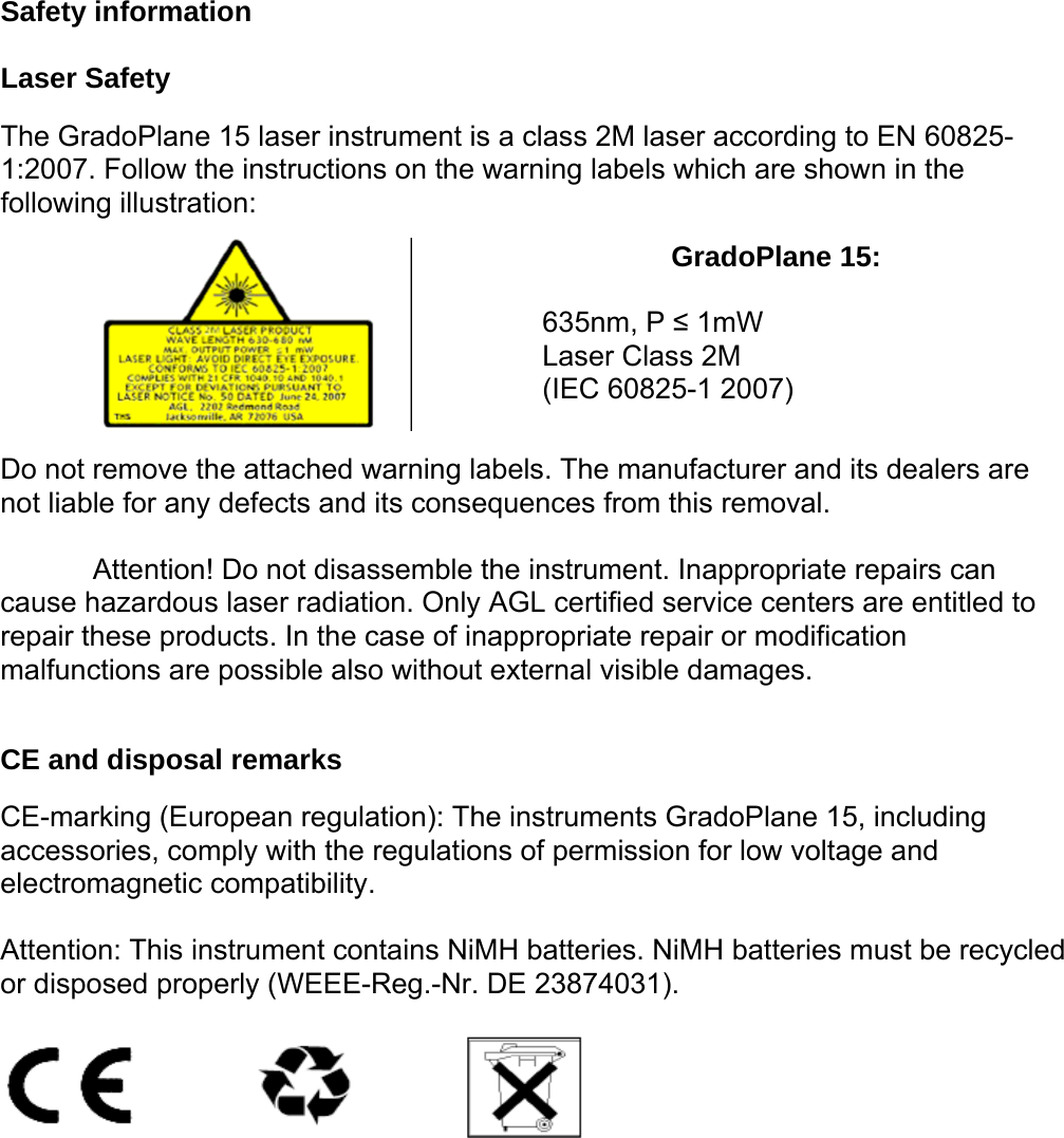 Safety information  Laser Safety  The GradoPlane 15 laser instrument is a class 2M laser according to EN 60825-1:2007. Follow the instructions on the warning labels which are shown in the following illustration:   GradoPlane 15:    635nm, P ≤ 1mW  Laser Class 2M  (IEC 60825-1 2007)  Do not remove the attached warning labels. The manufacturer and its dealers are not liable for any defects and its consequences from this removal.  Attention! Do not disassemble the instrument. Inappropriate repairs can  cause hazardous laser radiation. Only AGL certified service centers are entitled to repair these products. In the case of inappropriate repair or modification malfunctions are possible also without external visible damages.  CE and disposal remarks  CE-marking (European regulation): The instruments GradoPlane 15, including accessories, comply with the regulations of permission for low voltage and electromagnetic compatibility.  Attention: This instrument contains NiMH batteries. NiMH batteries must be recycled or disposed properly (WEEE-Reg.-Nr. DE 23874031).    