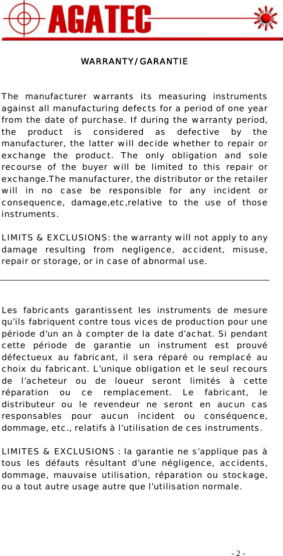    - 2 -   WARRANTY/ GARANTIE   The manufacturer warrants its measuring instruments against all manufacturing defects for a period of one year from the date of purchase. If during the warranty period, the product is considered as defective by the manufacturer, the latter will decide whether to repair or exchange the product. The only obligation and sole recourse of the buyer will be limited to this repair or exchange.The manufacturer, the distributor or the retailer will in no case be responsible for any incident or consequence, damage,etc,relative to the use of those instruments.  LIMITS &amp; EXCLUSIONS: the warranty will not apply to any damage resulting from negligence, accident, misuse, repair or storage, or in case of abnormal use.     Les fabricants garantissent les instruments de mesure qu’ils fabriquent contre tous vices de production pour une période d’un an à compter de la date d’achat. Si pendant cette période de garantie un instrument est prouvé défectueux au fabricant, il sera réparé ou remplacé au choix du fabricant. L’unique obligation et le seul recours de l’acheteur ou de loueur seront limités à cette réparation ou ce remplacement. Le fabricant, le distributeur ou le revendeur ne seront en aucun cas responsables pour aucun incident ou conséquence, dommage, etc., relatifs à l’utilisation de ces instruments.   LIMITES &amp; EXCLUSIONS : la garantie ne s’applique pas à tous les défauts résultant d’une négligence, accidents, dommage, mauvaise utilisation, réparation ou stockage, ou a tout autre usage autre que l’utilisation normale.     