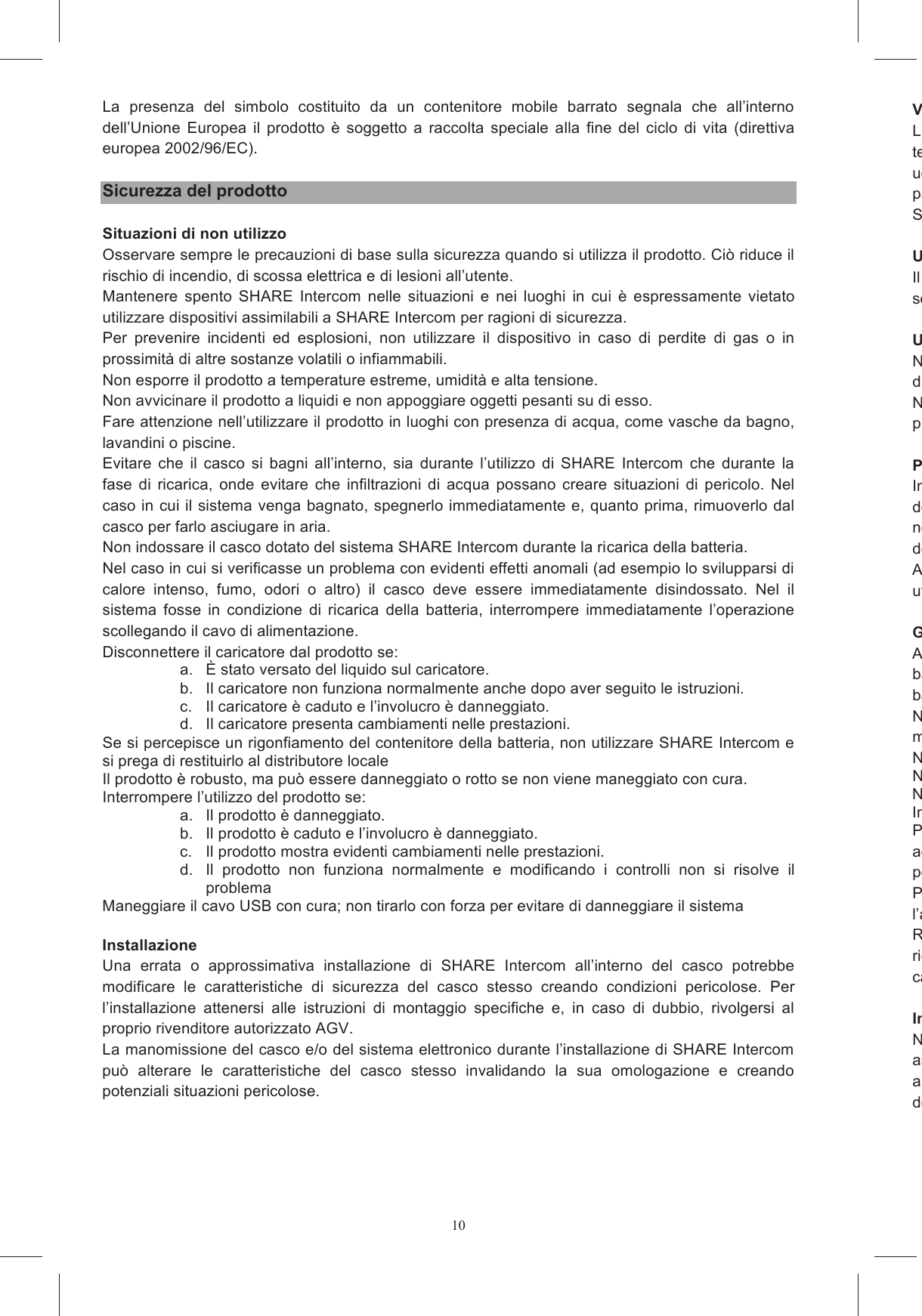 10La  presenza  del  simbolo  costituito  da  un  contenitore  mobile  barrato  segnala  che  all&rsquo;interno dell&rsquo;Unione  Europea  il  prodotto  &egrave; soggetto  a  raccolta speciale alla  fine del  ciclo  di vita  (direttiva europea 2002/96/EC).  Sicurezza del prodotto  Situazioni di non utilizzo Osservare sempre le precauzioni di base sulla sicurezza quando si utilizza il prodotto. Ci&ograve; riduce il rischio di incendio, di scossa elettrica e di lesioni all&rsquo;utente. Mantenere  spento  SHARE  Intercom  nelle  situazioni  e  nei  luoghi  in  cui  &egrave;  espressamente  vietato utilizzare dispositivi assimilabili a SHARE Intercom per ragioni di sicurezza. Per  prevenire  incidenti  ed  esplosioni,  non  utilizzare  il  dispositivo  in  caso  di  perdite  di  gas  o  in prossimit&agrave; di altre sostanze volatili o infiammabili. Non esporre il prodotto a temperature estreme, umidit&agrave; e alta tensione. Non avvicinare il prodotto a liquidi e non appoggiare oggetti pesanti su di esso. Fare attenzione nell&rsquo;utilizzare il prodotto in luoghi con presenza di acqua, come vasche da bagno, lavandini o piscine. Evitare  che  il  casco  si  bagni  all&rsquo;interno,  sia  durante  l&rsquo;utilizzo  di  SHARE  Intercom  che  durante  la fase  di  ricarica,  onde  evitare che  infiltrazioni di  acqua  possano  creare situazioni  di  pericolo.  Nel caso in cui il sistema venga bagnato, spegnerlo immediatamente e, quanto prima, rimuoverlo dal casco per farlo asciugare in aria. Non indossare il casco dotato del sistema SHARE Intercom durante la ricarica della batteria. Nel caso in cui si verificasse un problema con evidenti effetti anomali (ad esempio lo svilupparsi di calore  intenso,  fumo,  odori  o  altro)  il  casco  deve  essere  immediatamente  disindossato.  Nel  il sistema  fosse  in  condizione  di  ricarica  della  batteria,  interrompere  immediatamente  l&rsquo;operazione scollegando il cavo di alimentazione. Disconnettere il caricatore dal prodotto se: a.  &Egrave; stato versato del liquido sul caricatore. b.  Il caricatore non funziona normalmente anche dopo aver seguito le istruzioni. c.  Il caricatore &egrave; caduto e l&rsquo;involucro &egrave; danneggiato. d.  Il caricatore presenta cambiamenti nelle prestazioni. Se si percepisce un rigonfiamento del contenitore della batteria, non utilizzare SHARE Intercom e si prega di restituirlo al distributore locale Il prodotto &egrave; robusto, ma pu&ograve; essere danneggiato o rotto se non viene maneggiato con cura. Interrompere l&rsquo;utilizzo del prodotto se: a.  Il prodotto &egrave; danneggiato. b.  Il prodotto &egrave; caduto e l&rsquo;involucro &egrave; danneggiato. c.  Il prodotto mostra evidenti cambiamenti nelle prestazioni. d.  Il  prodotto  non  funziona  normalmente  e  modificando  i  controlli  non  si  risolve  il problema Maneggiare il cavo USB con cura; non tirarlo con forza per evitare di danneggiare il sistema  Installazione  Una  errata  o  approssimativa  installazione  di  SHARE  Intercom  all&rsquo;interno  del  casco  potrebbe modificare  le  caratteristiche  di  sicurezza  del  casco  stesso  creando  condizioni  pericolose.  Per l&rsquo;installazione  attenersi  alle  istruzioni  di  montaggio  specifiche  e,  in  caso  di  dubbio,  rivolgersi  al proprio rivenditore autorizzato AGV. La manomissione del casco e/o del sistema elettronico durante l&rsquo;installazione di SHARE Intercom pu&ograve;  alterare  le  caratteristiche  del  casco  stesso  invalidando  la  sua  omologazione  e  creando potenziali situazioni pericolose.  Volume moderatoL&rsquo;uso continuativo di  un dispositivo di riproduzione  audio  ad alto volume provoca assuefazione e temporanea  parziale  sordit&agrave;;  a  lungo  andare  possono  intervenire  danni  permanenti  all&rsquo;apparato uditivo, fino alla perdita dell&rsquo;udito. Pertanto utparticolare,  se  si  avvertono  fastidi  all&rsquo;udito  o  dolori  alle  orecchie,  diminuire  il  volume  o  spegnere SHARE Intercom. Utilizzo con bambiniIl  casco  con  SHARE  Intercom  non  deve  mai  essere  lasciato  a  portatasorvegliati. Utilizzo in aree infiammabili ed esplosiveNon usare il SHARE Intercom nelle stazioni di servizio e, in particolare, spegnere SHARE Intercom durante le operazioni di rifornimento di carburante.Non  usare  il  SHARE prossimit&agrave; di materiali esplosivi. Presenza di apparecchi medicaliIn  caso  di  utilizzo  di  apparecchiature  mediche  personali,  consultate  il  costruttore dell&rsquo;apparecchiatura  e/o  inell&rsquo;utilizzo  di  SHARE  Intercom.  Attenersi  scupolosamente  alle  indicazioni  del  costruttore dell&rsquo;apparecchiatura o del medico.Allo stesso modo effettuareutilizzare SHARE Intercom. Gestione della batteriaAl fine di evitare il rischio di situazioni di pericolo legate a surriscaldamenti o errate gestioni della batteria, utilizzare ebatteria con altri dispositivi.Non  usare  il  caricabatterie  se  esso  ha  ricevuto  un  forte  urto  o  &egrave;  stato  danneggiato  in  qualche modo.Non toccare il caricatNon tentare di aprire il caricaNon esporre il In caso di surriscaldamento, disconnettere il Per scollegare il caricabatterie dalla pad esso collegato, al fine di ridurre il rischio di danneggiamenti che possono portare a situazioni di pericolo.Prima  di  effettuare  qualsiasi  operazione  di  manutenzioni  o  pulizia  &egrave;  necessariol&rsquo;alimentatore dalla presa.Rispettare  rigorosamente  le  temperature  di  utilizzo.  In  particolare  non  effettuare  operazioni  di ricarica con temperature eccessive o lasciando il casco esposto a pioggia o neve. Non lasciare in carica il sistema con Interventi e ricambiNon effettuare manomissioni ad alcuna parte del sistema SHARE Intercom. Qualsiasi intervento di assistenza  tecnica pu&ograve; essere  eseguito  soltanto  da personale  qualifiautorizzato  da AGV  Spa.  Inoltre tutti  gli interventi e  le sostituzioni  effettuate  su  SHARE Intercom devono utilizzare parti di ricambio originali. Tutto ci&ograve; al fine di garantire al prodotto il mantenimento 