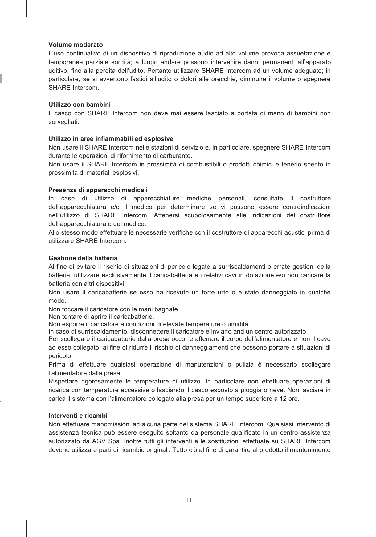 11La  presenza  del  simbolo  costituito  da  un  contenitore  mobile  barrato  segnala  che  all&rsquo;interno lla  fine  del  ciclo  di  vita  (direttiva Osservare sempre le precauzioni di base sulla sicurezza quando si utilizza il prodotto. Ci&ograve; riduce il Mantenere  spento  SHARE  Intercom  nelle  situazioni  e  nei  luoghi  in  cui  &egrave;  espressamente  vietato positivo  in  caso  di  perdite  di  gas  o  in acqua, come vasche da bagno, Evitare  che  il  casco  si  bagni  all&rsquo;interno,  sia  durante  l&rsquo;utilizzo  di  SHARE  Intercom  che  durante  la oni  di  acqua  possano  creare  situazioni  di pericolo. Nel caso in cui il sistema venga bagnato, spegnerlo immediatamente e, quanto prima, rimuoverlo dal carica della batteria. Nel caso in cui si verificasse un problema con evidenti effetti anomali (ad esempio lo svilupparsi di calore  intenso,  fumo,  odori  o  altro)  il  casco  deve  essere  immediatamente  disindossato.  Nel  il ca  della  batteria,  interrompere  immediatamente  l&rsquo;operazione ruzioni. e si percepisce un rigonfiamento del contenitore della batteria, non utilizzare SHARE Intercom e Il prodotto &egrave; robusto, ma pu&ograve; essere danneggiato o rotto se non viene maneggiato con cura. Il  prodotto  non  funziona  normalmente  e  modificando  i  controlli  non  si  risolve  il Maneggiare il cavo USB con cura; non tirarlo con forza per evitare di danneggiare il sistema zione  di  SHARE  Intercom  all&rsquo;interno  del  casco  potrebbe modificare  le  caratteristiche  di  sicurezza  del  casco  stesso  creando  condizioni  pericolose.  Per l&rsquo;installazione  attenersi  alle  istruzioni  di  montaggio  specifiche  e,  in  caso  di  dubbio,  rivolgersi  al La manomissione del casco e/o del sistema elettronico durante l&rsquo;installazione di SHARE Intercom pu&ograve;  alterare  le  caratteristiche  del  casco  stesso  invalidando  la  sua  omologazione  e  creando Volume moderato L&rsquo;uso continuativo di  un dispositivo di riproduzione  audio  ad alto volume provoca assuefazione e temporanea  parziale  sordit&agrave;;  a  lungo  andare  possono  intervenire  danni  permanenti  all&rsquo;apparato uditivo, fino alla perdita dell&rsquo;udito. Pertanto utilizzare SHARE Intercom ad un volume adeguato; in particolare,  se  si  avvertono  fastidi  all&rsquo;udito  o  dolori  alle  orecchie,  diminuire  il  volume  o  spegnere SHARE Intercom.  Utilizzo con bambini Il  casco  con  SHARE  Intercom  non  deve  mai  essere  lasciato  a  portata  di  mano  di  bambini  non sorvegliati.  Utilizzo in aree infiammabili ed esplosive Non usare il SHARE Intercom nelle stazioni di servizio e, in particolare, spegnere SHARE Intercom durante le operazioni di rifornimento di carburante. Non  usare  il  SHARE  Intercom  in  prossimit&agrave;  di  combustibili  o  prodotti  chimici  e  tenerlo  spento  in prossimit&agrave; di materiali esplosivi.  Presenza di apparecchi medicali In  caso  di  utilizzo  di  apparecchiature  mediche  personali,  consultate  il  costruttore dell&rsquo;apparecchiatura  e/o  il  medico  per  determinare  se  vi  possono  essere  controindicazioni nell&rsquo;utilizzo  di  SHARE  Intercom.  Attenersi  scupolosamente  alle  indicazioni  del  costruttore dell&rsquo;apparecchiatura o del medico. Allo stesso modo effettuare le necessarie verifiche con il costruttore di apparecchi acustici prima di utilizzare SHARE Intercom.  Gestione della batteria Al fine di evitare il rischio di situazioni di pericolo legate a surriscaldamenti o errate gestioni della batteria, utilizzare esclusivamente il caricabatteria e i relativi cavi in dotazione e/o non caricare la batteria con altri dispositivi. Non  usare  il  caricabatterie  se  esso  ha  ricevuto  un  forte  urto  o  &egrave;  stato  danneggiato  in  qualche modo. Non toccare il caricatore con le mani bagnate. Non tentare di aprire il caricabatterie. Non esporre il caricatore a condizioni di elevate temperature o umidit&agrave;. In caso di surriscaldamento, disconnettere il caricatore e inviarlo and un centro autorizzato. Per scollegare il caricabatterie dalla presa occorre afferrare il corpo dell&rsquo;alimentatore e non il cavo ad esso collegato, al fine di ridurre il rischio di danneggiamenti che possono portare a situazioni di pericolo. Prima  di  effettuare  qualsiasi  operazione  di  manutenzioni  o  pulizia  &egrave;  necessario  scollegare l&rsquo;alimentatore dalla presa. Rispettare  rigorosamente  le  temperature  di  utilizzo.  In  particolare  non  effettuare  operazioni  di ricarica con temperature eccessive o lasciando il casco esposto a pioggia o neve. Non lasciare in carica il sistema con l&rsquo;alimentatore collegato alla presa per un tempo superiore a 12 ore.  Interventi e ricambi Non effettuare manomissioni ad alcuna parte del sistema SHARE Intercom. Qualsiasi intervento di assistenza  tecnica pu&ograve; essere  eseguito  soltanto  da personale  qualificato  in un centro  assistenza autorizzato  da AGV  Spa.  Inoltre tutti  gli interventi  e  le sostituzioni  effettuate  su  SHARE Intercom devono utilizzare parti di ricambio originali. Tutto ci&ograve; al fine di garantire al prodotto il mantenimento 
