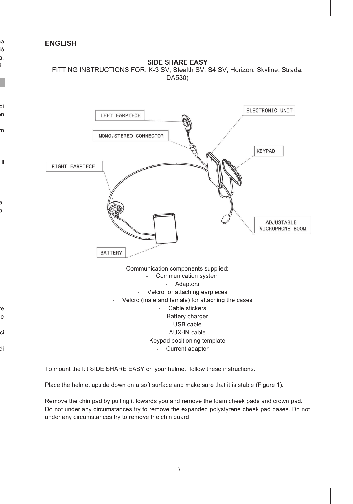 13per  alcuna Non  aprire  l&rsquo;involucro  del  prodotto  poich&eacute;  ci&ograve; annullerebbe  la  garanzia    e  potrebbe  danneggiare  i  circuiti  elettronici.  Se  occorre  assistenza, prodotto oppure contattare il servizio clienti. Poich&eacute;  in  alcuni  Paesi  l&rsquo;uso  di  sistemi  di  comunicazione  mobili  &egrave;  proibito  o  ristretto,  prima  di verificare tutte le leggi e i regolamenti applicabili. SHARE Intercom non In  alcuni  Paesi  l&rsquo;utilizzo  di  sistemi  con  caratteristiche  analoghe  a  quelle  di  SHARE  Intercom In  qualunque  caso  il  rispetto  del  codice  della  strada  e  le  manovre  necessarie  a  condurre  il Durante  la  guida  le  mani  devono  entrambe  essere  impegnate  nella  conduzione  del  veicolo  e, pertanto,  qualsiasi  operazione  da  effettuarsi  su  SHARE  Intercom deve  avvenire  a  veicolo  fermo, volume elevato  pu&ograve;  distrarre dalla  guida del veicolo e  causare situazioni  di  pericolo  o  ridurre  la  possibilit&agrave;  di  percepire  rumori  esterni.  Il  volume  deve  dunque Intercom con volumi elevati pu&ograve; diminuire la capacit&agrave; di udire suoni e voci Al fine di garantire la possibilit&agrave; di percepire i rumori esterni, SHARE Intercom offre la possibilit&agrave; di a di comunicazione nel casco. ENGLISHSIDE SHARE EASY FITTING INSTRUCTIONS FOR: K-3 SV, Stealth SV, S4 SV, Horizon, Skyline, Strada, DA530)    Communication components supplied:   Communication system   Adaptors   Velcro for attaching earpieces   Velcro (male and female) for attaching the cases   Cable stickers    Battery charger    USB cable   AUX-IN cable   Keypad positioning template   Current adaptor   To mount the kit SIDE SHARE EASY on your helmet, follow these instructions.  Place the helmet upside down on a soft surface and make sure that it is stable (Figure 1).   Remove the chin pad by pulling it towards you and remove the foam cheek pads and crown pad.  Do not under any circumstances try to remove the expanded polystyrene cheek pad bases. Do not under any circumstances try to remove the chin guard.  