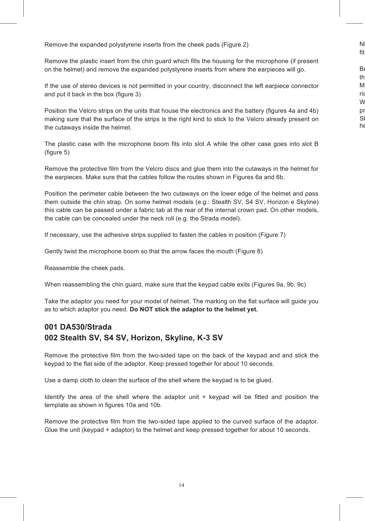 14Remove the expanded polystyrene inserts from the cheek pads (Figure 2)  Remove the plastic insert from the chin guard which fills the housing for the microphone (if present on the helmet) and remove the expanded polystyrene inserts from where the earpieces will go.   If the use of stereo devices is not permitted in your country, disconnect the left earpiece connector and put it back in the box (figure 3)  Position the Velcro strips on the units that house the electronics and the battery (figures 4a and 4b) making sure that the surface of the strips is the right kind to stick to the Velcro already present on the cutaways inside the helmet.   The  plastic case  with  the  microphone  boom  fits  into  slot  A while  the  other  case  goes  into  slot  B  (figure 5)  Remove the protective film from the Velcro discs and glue them into the cutaways in the helmet for the earpieces. Make sure that the cables follow the routes shown in Figures 6a and 6b.        Position the perimeter cable between the two cutaways on the lower edge of the helmet and pass them outside the chin strap. On some helmet models (e.g.: Stealth SV, S4 SV, Horizon e Skyline) this cable can be passed under a fabric tab at the rear of the internal crown pad. On other models, the cable can be concealed under the neck roll (e.g. the Strada model).   If necessary, use the adhesive strips supplied to fasten the cables in position (Figure 7)  Gently twist the microphone boom so that the arrow faces the mouth (Figure 8)  Reassemble the cheek pads.   When reassembling the chin guard, make sure that the keypad cable exits (Figures 9a, 9b, 9c)   Take the adaptor you need for your model of helmet. The marking on the flat surface will guide you as to which adaptor you need. Do NOT stick the adaptor to the helmet yet.    001 DA530/Strada  002 Stealth SV, S4 SV, Horizon, Skyline, K-3 SV  Remove the  protective  film from the two-sided tape on  the back of  the keypad  and  and  stick  the keypad to the flat side of the adaptor. Keep pressed together for about 10 seconds.    Use a damp cloth to clean the surface of the shell where the keypad is to be glued.  Identify  the  area  of  the  shell  where  the  adaptor  unit  +  keypad  will  be  fitted  and  position  the template as shown in figures 10a and 10b.   Remove the protective film from the two-sided tape applied to the curved surface of  the adaptor. Glue the unit (keypad + adaptor) to the helmet and keep pressed together for about 10 seconds.   NB: The design of the keypad does not guarantee that it will work reliably if it is removed and then fitted to another helmet. Before  using  a  helmet fitted  with  the SHARE  EASY FULL  FACE  system  on  the  road  make  sure that  ALL  the  cables  are  outside  the Make  sure  that  there  are  no  loose  cables  or  components  that  might  cause  bother  while  you  are riding. We recommend that you  wait several hours before using  the helmet to  allow  the adhesive to  set properly.SHARE EASY  FULL  FACE  has  been  designed  to  be  safe  and  not  to  affect  the  normal  fit  of the helmet. 