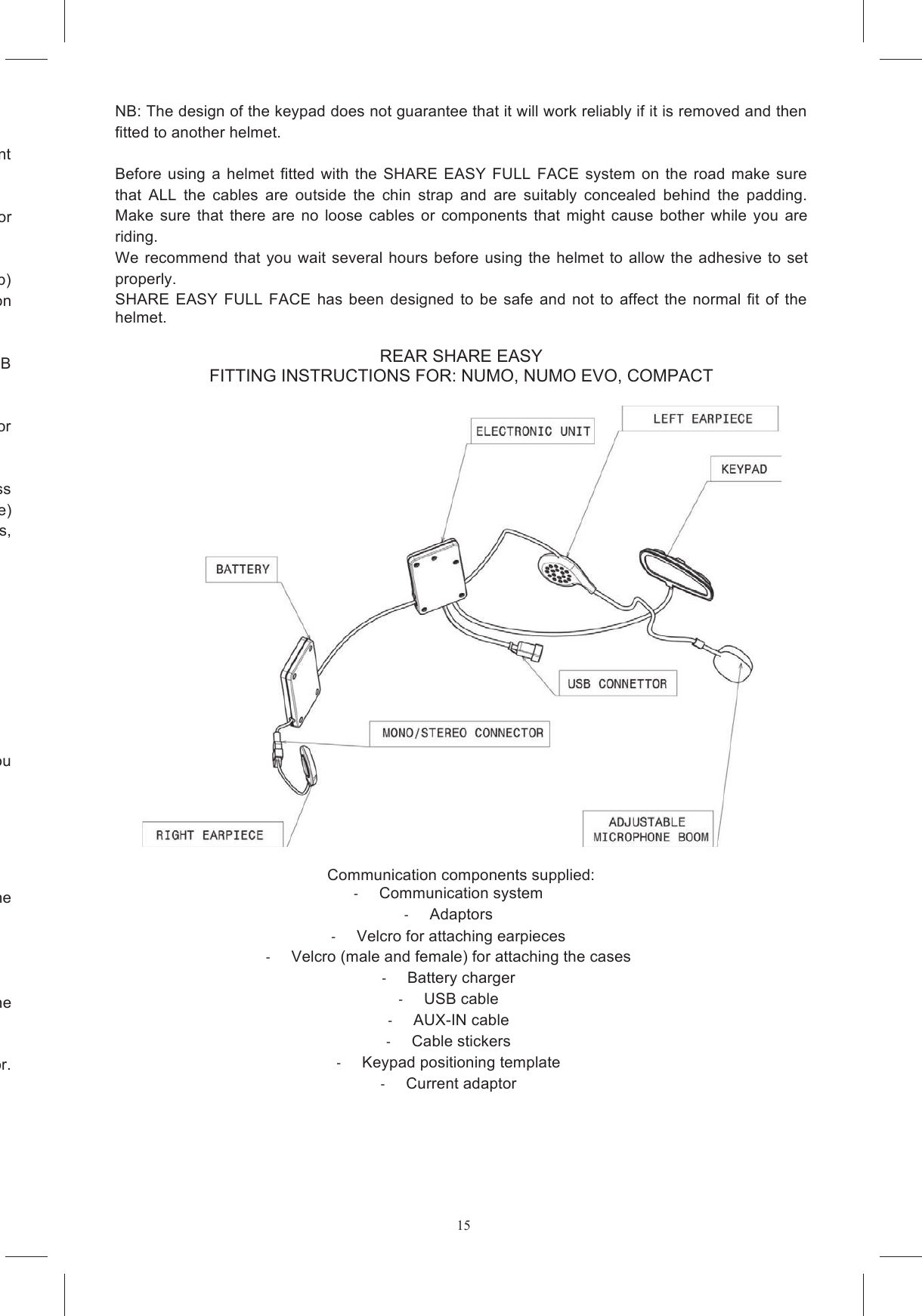 15Remove the plastic insert from the chin guard which fills the housing for the microphone (if present he helmet) and remove the expanded polystyrene inserts from where the earpieces will go.  If the use of stereo devices is not permitted in your country, disconnect the left earpiece connector ips on the units that house the electronics and the battery (figures 4a and 4b) making sure that the surface of the strips is the right kind to stick to the Velcro already present on om  fits  into  slot  A while  the  other  case  goes  into  slot  B  Remove the protective film from the Velcro discs and glue them into the cutaways in the helmet for Position the perimeter cable between the two cutaways on the lower edge of the helmet and pass them outside the chin strap. On some helmet models (e.g.: Stealth SV, S4 SV, Horizon e Skyline) he internal crown pad. On other models, When reassembling the chin guard, make sure that the keypad cable exits (Figures 9a, 9b, 9c)  Take the adaptor you need for your model of helmet. The marking on the flat surface will guide you sided tape on  the back of  the keypad and  and  stick  the tted  and  position  the sided tape applied to the curved  surface of the adaptor. Glue the unit (keypad + adaptor) to the helmet and keep pressed together for about 10 seconds.  NB: The design of the keypad does not guarantee that it will work reliably if it is removed and then fitted to another helmet.  Before  using  a  helmet fitted  with  the SHARE  EASY FULL  FACE  system  on  the  road  make  sure that  ALL  the  cables  are  outside  the  chin  strap  and  are  suitably  concealed  behind  the  padding. Make  sure  that  there  are  no  loose  cables  or  components  that  might  cause  bother  while  you  are riding.  We recommend that you  wait several hours before using  the helmet to  allow  the adhesive to  set properly. SHARE EASY  FULL  FACE  has  been  designed  to  be  safe  and  not  to  affect  the  normal  fit  of the helmet. REAR SHARE EASY FITTING INSTRUCTIONS FOR: NUMO, NUMO EVO, COMPACT    Communication components supplied:   Communication system   Adaptors   Velcro for attaching earpieces   Velcro (male and female) for attaching the cases   Battery charger   USB cable   AUX-IN cable   Cable stickers   Keypad positioning template   Current adaptor  