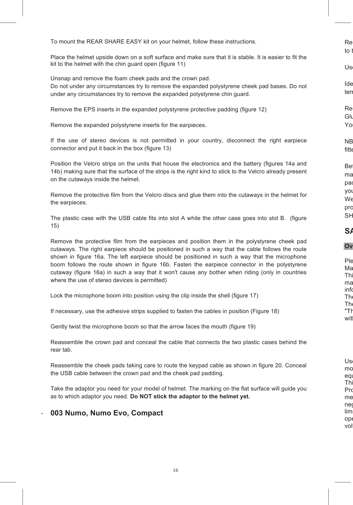16To mount the REAR SHARE EASY kit on your helmet, follow these instructions.   Place the helmet upside down on a soft surface and make sure that it is stable. It is easier to fit the kit to the helmet with the chin guard open (figure 11)  Unsnap and remove the foam cheek pads and the crown pad.  Do not under any circumstances try to remove the expanded polystyrene cheek pad bases. Do not under any circumstances try to remove the expanded polystyrene chin guard.   Remove the EPS inserts in the expanded polystyrene protective padding (figure 12)  Remove the expanded polystyrene inserts for the earpieces.   If  the  use  of  stereo  devices  is  not  permitted  in  your  country,  disconnect  the  right  earpiece connector and put it back in the box (figure 13)  Position the Velcro strips on the units that house the electronics and the battery (figures 14a and 14b) making sure that the surface of the strips is the right kind to stick to the Velcro already present on the cutaways inside the helmet.   Remove the protective film from the Velcro discs and glue them into the cutaways in the helmet for the earpieces.   The plastic case with the USB cable fits into slot A while the other case goes into slot B.  (figure 15)  Remove  the  protective  film  from  the  earpieces  and  position  them  in  the  polystyrene  cheek  pad cutaways. The right earpiece should be positioned in such a way that the cable follows the route shown  in  figure  16a.  The  left  earpiece  should  be  positioned  in  such  a  way  that  the  microphone boom  follows  the  route  shown  in  figure  16b.  Fasten  the  earpiece  connector  in  the  polystyrene cutaway (figure  16a) in  such  a  way  that  it won't  cause any bother  when  riding  (only  in  countries where the use of stereo devices is permitted)   Lock the microphone boom into position using the clip inside the shell (figure 17)  If necessary, use the adhesive strips supplied to fasten the cables in position (Figure 18)  Gently twist the microphone boom so that the arrow faces the mouth (figure 19)  Reassemble the crown pad and conceal the cable that connects the two plastic cases behind the rear tab.  Reassemble the cheek pads taking care to route the keypad cable as shown in figure 20. Conceal the USB cable between the crown pad and the cheek pad padding.   Take the adaptor you need for your model of helmet. The marking on the flat surface will guide you as to which adaptor you need. Do NOT stick the adaptor to the helmet yet.    003 Numo, Numo Evo, Compact  Remove the protective film from the twoto the flat side of the adaptor. Keep pressed together for about 10 seconds.  Use a damp cloth to clean the surface of the shell where the keypad is to be gl Identify  the  area  of  the  shell  where  the  adaptor  unit  +  keypad  will  be  fitted  and  position  the template as shown in figure 21. Remove the protective film from the twoGlue the unit (keypad + aYou can now remove the template.  NB: The design of the keypad does not guarantee that it will work reliably if it is removed and then fitted to another helmet. Before  using  a  helmet  fmake  sure  that ALL the cables are  outside  the  chin  strap and  are  suitably  concealed behind the padding. Make sure  that there are no loose cables  or components that might cause bother while you are riding. We recommend  that you wait several hours before using  the helmet to allow the adhesive to set properly. SHARE has been designed to be safe and not to affect the normal fit of the helmet. SAFETY WARNINGS: OverviewPlease read carefully Manual.This manual is provided without a warranty of any kind. AGV Spa reserves the right to change this manual, at any time and without prior notice, due to typographical errors, information, or improvements to programs and/or equipment.These  changes  will  be  incorporated  in  new  editions  of  the  publication  on  the  site  www.agv.com. The user should consult the above website to check for changes and updates."The Share  Intercom system complies  with  all  the  technical  regulations  applicable to  the  product within the scope of applicability of EU directives- - - - - Users  are  nomodifications  not  expressly  approved  by  AGV  Spa  void  the  user's  authority  to  operate  the equipment.This  Limited  Warranty  does  not  cover  any  consumables  (such  as  batteries) Product; cosmetic damages; damage or loss to any software programs, data, or removable storage media;  ornegligence,  abnormal,  or  unusually  heavy  use,  calimited  to  excessive  heat  or  humidity,  or  modifications  of  this  Product;  (ii)  improper  installation, operationvoltage  suppl