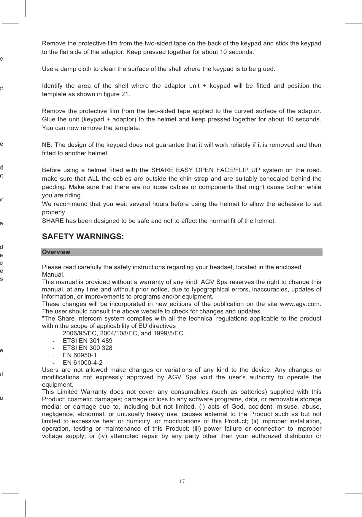 17surface and make sure that it is stable. It is easier to fit the expanded polystyrene cheek pad bases. Do not If  the  use  of  stereo  devices  is  not  permitted  in  your  country,  disconnect  the  right  earpiece Position the Velcro strips on the units that house the electronics and the battery (figures 14a and 14b) making sure that the surface of the strips is the right kind to stick to the Velcro already present tective film from the Velcro discs and glue them into the cutaways in the helmet for The plastic case with the USB cable fits into slot A while the other case goes into slot B.  (figure d  position  them  in  the  polystyrene  cheek  pad cutaways. The right earpiece should be positioned in such a way that the cable follows the route shown  in  figure  16a.  The  left  earpiece  should  be  positioned  in  such  a  way  that  the  microphone te  shown  in  figure  16b.  Fasten  the  earpiece  connector  in  the  polystyrene cutaway (figure  16a) in  such  a  way  that  it won't  cause any bother  when  riding  (only  in  countries the cable that connects the two plastic cases behind the Reassemble the cheek pads taking care to route the keypad cable as shown in figure 20. Conceal r your model of helmet. The marking on the flat surface will guide you  Remove the protective film from the two-sided tape on the back of the keypad and stick the keypad to the flat side of the adaptor. Keep pressed together for about 10 seconds.   Use a damp cloth to clean the surface of the shell where the keypad is to be glued.  Identify  the  area  of  the  shell  where  the  adaptor  unit  +  keypad  will  be  fitted  and  position  the template as shown in figure 21.  Remove the protective film from the two-sided tape applied to  the curved  surface of the adaptor. Glue the unit (keypad + adaptor) to the helmet and keep pressed together for about 10 seconds. You can now remove the template.   NB: The design of the keypad does not guarantee that it will work reliably if it is removed and then fitted to another helmet.  Before  using  a  helmet  fitted  with  the  SHARE  EASY  OPEN  FACE/FLIP  UP  system  on  the  road. make  sure  that ALL the cables are  outside  the  chin  strap and  are  suitably  concealed behind the padding. Make sure  that there are no loose cables or components that might cause bother while you are riding.  We recommend  that you wait several hours before using  the helmet to allow the adhesive to set properly.  SHARE has been designed to be safe and not to affect the normal fit of the helmet.  SAFETY WARNINGS:   Overview Please read carefully the safety instructions regarding your headset, located in the enclosed Manual. This manual is provided without a warranty of any kind. AGV Spa reserves the right to change this manual, at any time and without prior notice, due to typographical errors, inaccuracies, updates of information, or improvements to programs and/or equipment. These  changes  will  be  incorporated  in  new  editions  of  the  publication  on  the  site  www.agv.com. The user should consult the above website to check for changes and updates. "The Share  Intercom system complies  with  all  the  technical  regulations  applicable to  the  product within the scope of applicability of EU directives -  2006/95/EC, 2004/108/EC, and 1999/5/EC.  -  ETSI EN 301 489 -  ETSI EN 300 328 -  EN 60950-1 -  EN 61000-4-2 Users  are  not  allowed  make  changes  or  variations  of  any  kind  to  the  device. Any  changes  or modifications  not  expressly  approved  by  AGV  Spa  void  the  user's  authority  to  operate  the equipment. This  Limited  Warranty  does  not  cover  any  consumables  (such  as  batteries) supplied  with  this Product; cosmetic damages; damage or loss to any software programs, data, or removable storage media;  or damage  due  to,  including  but  not  limited,  (i)  acts  of  God,  accident,  misuse,  abuse, negligence,  abnormal,  or  unusually  heavy  use,  causes  external  to  the  Product  such  as  but  not limited  to  excessive  heat  or  humidity,  or  modifications  of  this  Product;  (ii)  improper  installation, operation,  testing  or  maintenance  of  this  Product;  (iii)  power  failure  or  connection  to  improper voltage  supply;  or  (iv)  attempted  repair  by  any  party  other  than  your  authorized  distributor  or 
