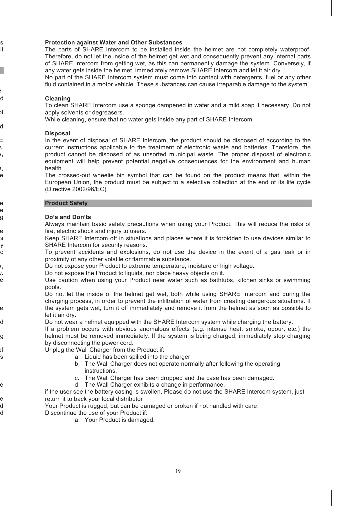 19supplier. This  Limited  Warranty  does  not apply  when the malfunction results from the use  of this equipment, or where it To use SHARE Intercom, follow the guidelines applicable to the place where the product is used. In  particular,  it  must  not  be  used  in  places  or  areas  where  the  use  of  communication  or  sound indicating not Similarly, SHARE Intercom must be used at a volume suitable for the environmental conditions and d  for  entertainment  and  recreation;  SHARE Intercom  should  not  be  used  as  a  communication  system  for  professional  or  emergency  uses. Similarly,  SHARE  Intercom  is  not  intended  for  use  in  official  or  amateur  competitions, Any  taxes  imposed  in  the  place  of  use  of  SHARE  Intercom,  when  used  as  a  headset  device, intercom device, FM radio, or on the basis of other characteristics of SHARE, shall be borne by the ed  with  the  AGVoice  system  to  any  other  device,  read  the relevant  user  guide  for  detailed  safety  instructions.  In  particular,  it  is  recommended  to  check  the possible limitations of such other device. AGV Spa shall not be held liable for any limitations arising from the typical modes of operation of mobile phones or other devices not supplied by AGV Spa. Electronic  devices  and  equipment  are  usually  shielded  against  RF  signals.  However,  some as  a  result,  malfunctions may  occur  in  the  presence  of  SHARE  Intercom.  Such  malfunctions  are  not  attributable  to  any defect  in  SHARE  Intercom,  which  meets  regulatory  requirements  in  terms  of  electromagnetic ng  radio  noise  due,  for  example,  to  the  proximity  of  repeaters, voltage pylons, or  radio signals of  various kinds,  SHARE  Intercom  may  operate  abnormally. To  restore  normal  operation,  leave  the  area  affected  by  such  interference  and/or  power  cycle Do  not  disassemble,  alter  or  modify  the  helmet  equipped  with  SHARE  Intercom  and/or  the electronic set placed on the inside; do not open, replace or remove the internal battery pack. In  case  of  anomalies  or  malfunctions,  service  operations  can  only  be  performed  by  qualified In  any  case,  any  service  work  and  replacements  of  SHARE  Intercom  must  be  carried  out  using Failure  to  follow  these  instructions,  in  addition  to  compromising  the  features  and  performance  of SHARE  Intercom,  will  void  the  product  warranty  and  certification  and  can  create  dangerous 4  months  to  maintain  the The  battery  inside  SHARE  Intercom  has  been  designed  to  be  used  throughout  the  product&rsquo;s  life of inactivity, and In  order  to  keep  the  battery  capacity  and sult your dealer for availability.  Protection against Water and Other Substances The  parts  of  SHARE  Intercom  to  be  installed  inside  the  helmet  are  not  completely  waterproof. Therefore, do not let the inside of the helmet get wet and consequently prevent any internal parts of SHARE Intercom from getting wet, as this can permanently damage the system. Conversely, if any water gets inside the helmet, immediately remove SHARE Intercom and let it air dry. No part of the SHARE Intercom system must come into contact with detergents, fuel or any other fluid contained in a motor vehicle. These substances can cause irreparable damage to the system.  Cleaning To clean SHARE Intercom use a sponge dampened in water and a mild soap if necessary. Do not apply solvents or degreasers. While cleaning, ensure that no water gets inside any part of SHARE Intercom.  Disposal In  the event of  disposal  of SHARE  Intercom,  the product should be disposed  of according to the current  instructions  applicable  to  the  treatment  of  electronic  waste  and  batteries.  Therefore,  the product  cannot  be  disposed  of  as  unsorted  municipal  waste.  The  proper  disposal  of  electronic equipment  will  help  prevent  potential  negative  consequences  for  the  environment  and  human health. The  crossed-out  wheelie  bin  symbol  that  can  be  found  on  the  product  means  that,  within  the European  Union,  the  product  must  be  subject  to a  selective  collection  at  the  end of  its  life  cycle (Directive 2002/96/EC).  Product Safety  Do&rsquo;s and Don&rsquo;ts Always  maintain  basic  safety  precautions  when  using  your  Product.  This  will  reduce  the  risks  of fire, electric shock and injury to users. Keep SHARE Intercom off in situations and places where it is forbidden to use devices similar to SHARE Intercom for security reasons. To  prevent  accidents  and  explosions,  do  not  use  the  device  in  the  event  of  a  gas  leak  or  in proximity of any other volatile or flammable substance. Do not expose your Product to extreme temperature, moisture or high voltage. Do not expose the Product to liquids, nor place heavy objects on it. Use  caution  when  using  your  Product  near  water  such  as  bathtubs,  kitchen  sinks  or  swimming pools. Do  not  let  the  inside  of  the  helmet  get  wet,  both  while  using  SHARE  Intercom  and  during  the charging process, in order to prevent the infiltration of water from creating dangerous situations. If the system gets wet, turn it off immediately and remove it from the helmet as soon as possible to let it air dry. Do not wear a helmet equipped with the SHARE Intercom system while charging the battery. If  a  problem  occurs  with  obvious  anomalous  effects  (e.g.  intense  heat,  smoke,  odour,  etc.)  the helmet must be removed immediately. If the system  is  being charged, immediately stop charging by disconnecting the power cord. Unplug the Wall Charger from the Product if: a.  Liquid has been spilled into the charger. b.  The Wall Charger does not operate normally after following the operating instructions. c.  The Wall Charger has been dropped and the case has been damaged. d.  The Wall Charger exhibits a change in performance. if the user see the battery casing is swollen, Please do not use the SHARE Intercom system, just return it to back your local distributor Your Product is rugged, but can be damaged or broken if not handled with care. Discontinue the use of your Product if: a.  Your Product is damaged. 