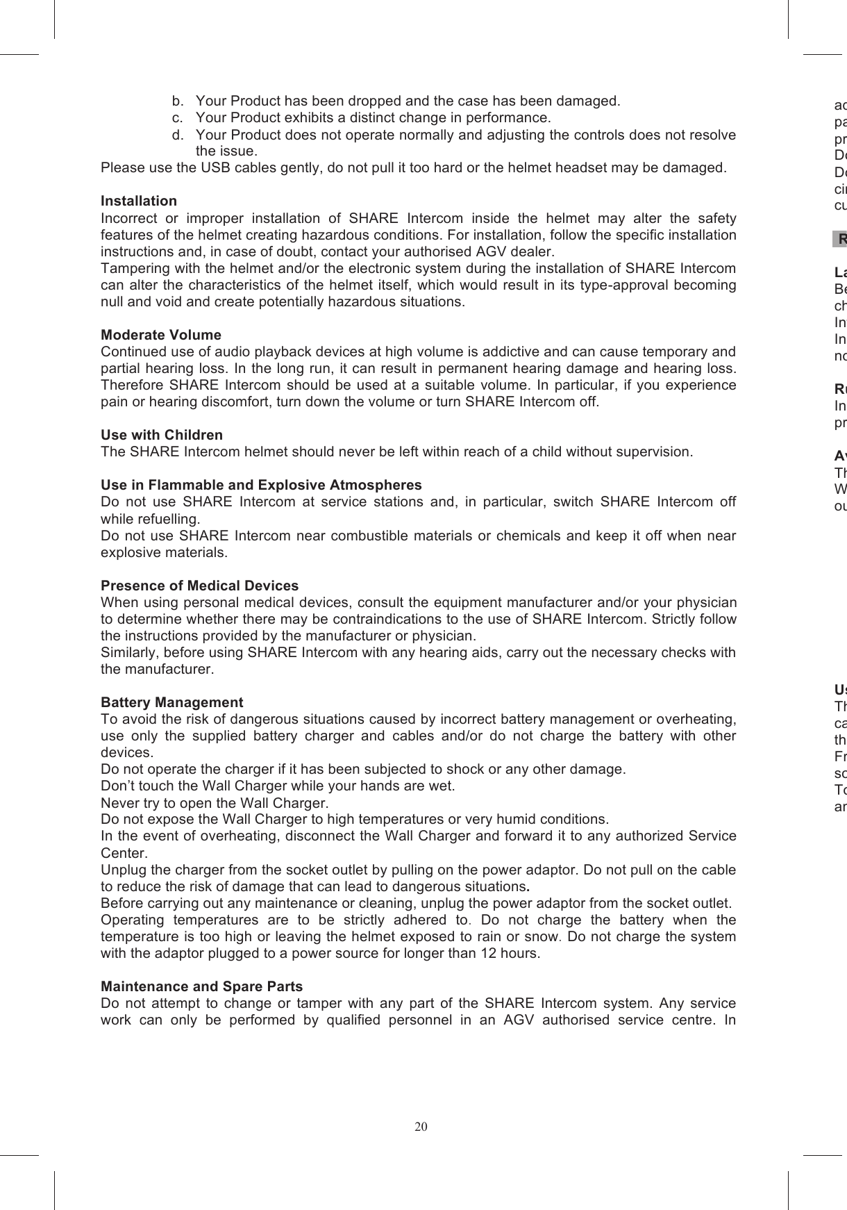 20b.  Your Product has been dropped and the case has been damaged. c.  Your Product exhibits a distinct change in performance. d.  Your Product does not operate normally and adjusting the controls does not resolve the issue. Please use the USB cables gently, do not pull it too hard or the helmet headset may be damaged.  Installation  Incorrect  or  improper  installation  of  SHARE  Intercom  inside  the  helmet  may  alter  the  safety features of the helmet creating hazardous conditions. For installation, follow the specific installation instructions and, in case of doubt, contact your authorised AGV dealer. Tampering with the helmet and/or the electronic system during the installation of SHARE Intercom can alter the characteristics of the helmet itself, which would result in its type-approval becoming null and void and create potentially hazardous situations.  Moderate Volume  Continued use of audio playback devices at high volume is addictive and can cause temporary and partial hearing loss. In the long run, it can result in permanent hearing damage and hearing loss.  Therefore  SHARE Intercom  should be  used at a  suitable  volume.  In  particular,  if  you  experience pain or hearing discomfort, turn down the volume or turn SHARE Intercom off.  Use with Children The SHARE Intercom helmet should never be left within reach of a child without supervision.  Use in Flammable and Explosive Atmospheres Do  not  use  SHARE  Intercom  at  service  stations  and,  in  particular,  switch  SHARE  Intercom  off while refuelling. Do  not use SHARE Intercom near combustible  materials  or chemicals and keep it off when  near explosive materials.  Presence of Medical Devices When using personal medical devices, consult the equipment manufacturer and/or your physician to determine whether there may be contraindications to the use of SHARE Intercom. Strictly follow the instructions provided by the manufacturer or physician. Similarly, before using SHARE Intercom with any hearing aids, carry out the necessary checks with the manufacturer.  Battery Management To avoid the risk of dangerous situations caused by incorrect battery management or overheating, use  only  the  supplied  battery  charger  and  cables  and/or  do  not  charge  the  battery  with  other devices. Do not operate the charger if it has been subjected to shock or any other damage. Don&rsquo;t touch the Wall Charger while your hands are wet. Never try to open the Wall Charger. Do not expose the Wall Charger to high temperatures or very humid conditions. In the event of overheating, disconnect the Wall Charger and forward it to any authorized Service Center. Unplug the charger from the socket outlet by pulling on the power adaptor. Do not pull on the cable to reduce the risk of damage that can lead to dangerous situations. Before carrying out any maintenance or cleaning, unplug the power adaptor from the socket outlet. Operating  temperatures  are  to  be  strictly  adhered  to.  Do  not  charge  the  battery  when  the temperature is too high or leaving the helmet exposed to rain or snow. Do not charge the system with the adaptor plugged to a power source for longer than 12 hours.  Maintenance and Spare Parts Do  not  attempt  to  change  or  tamper  with  any  part  of  the  SHARE  Intercom  system.  Any  service work  can  only  be  performed  by  qualified  personnel  in  an  AGV  authorised  service  centre.  In addition, all repairs and replacements of SHARE Intercom must be carried ouparts. This is to ensure that the product maintains the same safety characteristics  as the original product.Do not disassemble the Product or any of its components for any reason.Do  not open  the  Product&rsquo;s  casing,  as  this  will  void circuits.  If  assistance  is  needed,  contact  the  store  where  you  purchased  the  Product  or  contact customer service.  Road Safety Laws and RegulationsBecause in some countries the use of mobile communications systcheck  all  applicable  laws  and  regulations  before  installing  SHARE  Intercom.  Use  of  SHARE Intercom must not be in breach of any applicable laws or regulations.In some countries the use of systems with characteristics similanot be allowed. Rules of the RoadIn any case, compliance with the rules of the road and driving in a responsible way has absolute priority over the use of systems like SHARE Intercom. Avoiding Driver DistractionsThe useWhile driving, both hands must be on the steering wheel. out on SHARE Intercom must be performed while the vehicle is stationary. These include:- - - - - - - - -  Use at a Moderate VolumeThe use  of  SHARE Intercom  at high  volume  levels can distract you cause  dangerous  situations  or  reduce  the  possibility  of  hearing  external  noise.  Volume  must therefore be adjusted so that external noise can be heard.Frequent  use  of  SHARE  Intercom  at  a  high  volume  may  decrease  the  ability  to sounds and voices.To  ensure the ability  to hear outside noises, SHARE Intercom  offers  the possibility to  disconnect and remove a speaker before installing the communication system into the helmet.