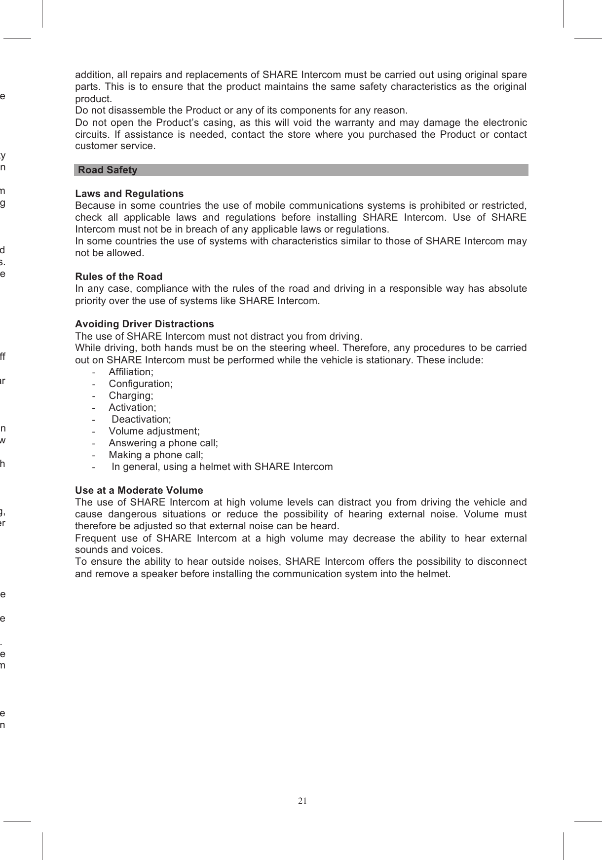 21Your Product does not operate normally and adjusting the controls does not resolve use the USB cables gently, do not pull it too hard or the helmet headset may be damaged. Incorrect  or  improper  installation  of  SHARE  Intercom  inside  the  helmet  may  alter  the  safety features of the helmet creating hazardous conditions. For installation, follow the specific installation Tampering with the helmet and/or the electronic system during the installation of SHARE Intercom approval becoming Continued use of audio playback devices at high volume is addictive and can cause temporary and In the long run, it can result in permanent hearing damage and hearing loss.  In  particular, if  you  experience The SHARE Intercom helmet should never be left within reach of a child without supervision. Do  not  use  SHARE  Intercom  at  service  stations  and,  in  particular,  switch  SHARE  Intercom  off Do  not use SHARE Intercom near combustible  materials  or chemicals and keep it off  when near When using personal medical devices, consult the equipment manufacturer and/or your physician to determine whether there may be contraindications to the use of SHARE Intercom. Strictly follow Similarly, before using SHARE Intercom with any hearing aids, carry out the necessary checks with verheating, use  only  the  supplied  battery  charger  and  cables  and/or  do  not  charge  the  battery  with  other In the event of overheating, disconnect the Wall Charger and forward it to any authorized Service Do not pull on the cable Before carrying out any maintenance or cleaning, unplug the power adaptor from the socket outlet. Do  not  charge  the  battery  when  the Do not charge the system Do  not  attempt  to  change  or  tamper  with  any  part  of  the  SHARE  Intercom  system.  Any  service work  can  only  be  performed  by  qualified  personnel  in  an  AGV  authorised  service  centre.  In addition, all repairs and replacements of SHARE Intercom must be carried out using original spare parts. This is to ensure that the product maintains the same safety characteristics  as the original product. Do not disassemble the Product or any of its components for any reason. Do  not open  the  Product&rsquo;s  casing,  as  this  will  void  the  warranty  and  may damage  the  electronic circuits.  If  assistance  is  needed,  contact  the  store  where  you  purchased  the  Product  or  contact customer service.   Road Safety  Laws and Regulations Because in some countries the use of mobile communications systems is prohibited or restricted, check  all  applicable  laws  and  regulations  before  installing  SHARE  Intercom.  Use  of  SHARE Intercom must not be in breach of any applicable laws or regulations. In some countries the use of systems with characteristics similar to those of SHARE Intercom may not be allowed.  Rules of the Road In any case, compliance with the rules of the road and driving in a responsible way has absolute priority over the use of systems like SHARE Intercom.  Avoiding Driver Distractions The use of SHARE Intercom must not distract you from driving. While driving, both hands must be on the steering wheel. Therefore, any procedures to be carried out on SHARE Intercom must be performed while the vehicle is stationary. These include: -  Affiliation; -  Configuration; -  Charging; -  Activation; -   Deactivation; -  Volume adjustment; -  Answering a phone call; -  Making a phone call; -   In general, using a helmet with SHARE Intercom  Use at a Moderate Volume The use  of  SHARE Intercom  at high  volume  levels can distract you  from  driving  the  vehicle  and cause  dangerous  situations  or  reduce  the  possibility  of  hearing  external  noise.  Volume  must therefore be adjusted so that external noise can be heard. Frequent  use  of  SHARE  Intercom  at  a  high  volume  may  decrease  the  ability  to  hear  external sounds and voices. To  ensure the ability  to hear outside noises, SHARE Intercom  offers  the possibility to  disconnect and remove a speaker before installing the communication system into the helmet. 