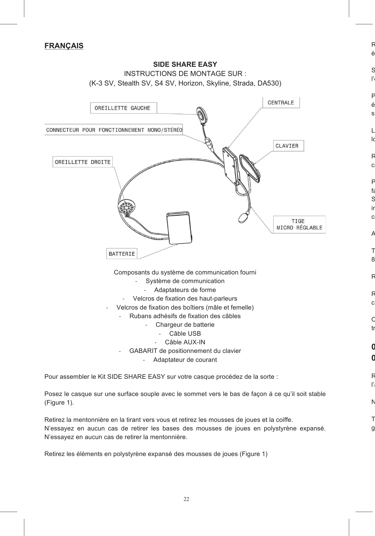 22FRAN&Ccedil;AIS   SIDE SHARE EASY INSTRUCTIONS DE MONTAGE SUR : (K-3 SV, Stealth SV, S4 SV, Horizon, Skyline, Strada, DA530)    Composants du syst&egrave;me de communication fourni   Syst&egrave;me de communication   Adaptateurs de forme   Velcros de fixation des haut-parleurs   Velcros de fixation des bo&icirc;tiers (m&acirc;le et femelle)   Rubans adh&eacute;sifs de fixation des c&acirc;bles   Chargeur de batterie   C&acirc;ble USB   C&acirc;ble AUX-IN   GABARIT de positionnement du clavier   Adaptateur de courant  Pour assembler le Kit SIDE SHARE EASY sur votre casque proc&eacute;dez de la sorte :  Posez le casque sur une surface souple avec le sommet vers le bas de fa&ccedil;on &agrave; ce qu&rsquo;il soit stable (Figure 1).   Retirez la mentonni&egrave;re en la tirant vers vous et retirez les mousses de joues et la coiffe.  N&rsquo;essayez  en  aucun  cas  de  retirer  les  bases  des  mousses  de  joues  en  polystyr&egrave;ne  expans&eacute;. N&rsquo;essayez en aucun cas de retirer la mentonni&egrave;re.  Retirez les &eacute;l&eacute;ments en polystyr&egrave;ne expans&eacute; des mousses de joues (Figure 1)  Retirez de la mentonni&egrave;re l&rsquo;insert en plastique &eacute;quip&eacute; et retirez les inserts en polystyr&egrave;ne expans&eacute; qui ferment les logements des oreillettes.  Si dans votre pays il est interdit  d&rsquo;utiliser le dispositif en st&eacute;r&eacute;ophonie, d&eacute;tachez le connecteur de l&rsquo;oreillette gauche et placez dite oreillette dans la bo&icirc;te (Figure 3). Placez les velcros adh&eacute;sifs sur les bo&icirc;tiers du syst&egrave;me de communication qui contiennent la carte &eacute;lectronique  et  la  batterie  (figure  4a  et  4b),  en  veillant  &agrave;  placer  le  type  de  velcro  es&rsquo;accrocher correctement &agrave; celui d&eacute;j&agrave; plac&eacute; dans les logements &agrave; l&rsquo;int&eacute;rieur du casque. Le bo&icirc;tier en plastique dlogement B. (Figure 5). Retirez  le film protecteur casque. Veillez &agrave; faire passer les c&acirc;bles le long du parcours illustr&eacute; par les Figures 6a et 6b. Placez  le  c&acirc;ble  p&eacute;rim&eacute;tral  entre  les  deux  enveloppes  le  long  du  bord  inf&eacute;rieur  du faisant  passer  &agrave;  l&rsquo;ext&eacute;rieur de la  sangle.  Sur certains  mod&egrave;les  de  casque  (par exempleSV, S4 SV, Horizon e Skyline) vous pouvez placer ce c&acirc;ble sous la languette de tissu de la coiffe int&eacute;rieure pr&eacute;sente &agrave; l&rsquo;arri&egrave;re,  sur d&rsquo;autres  mocou (par exemple Strada).  Au besoin immobilisez les c&acirc;bles avec les rubans adh&eacute;sifs fournis (Figure 7) Tordez l&eacute;g&egrave;rement la tige du micro de fa&ccedil;on &agrave; ce que la fl&egrave;che soit orient&eacute;e vers la bouche (Figure 8)  Remontez les mousses de joues.  Remontez  soigneusement  le  cache  anticlavier (Figures 9a, 9b, 9c). Choisissez  l&rsquo;adaptateur  de  forme  pour  votre  mod&egrave;le  de  casque  en  regardant  la  marque  qui  se trouve sur la surface plate.   001 DA530/Strada 002 Stealth SV, S4 SV, Horizon, Skyline, K Retirez la protection du bil&rsquo;adaptateur de forme en le maintenant appuy&eacute; pendant environ 10 secondes.   Nettoyez avec un chiffon humide la surface de la calotte &agrave; l&rsquo;endroit o&ugrave; sera coll&eacute; le clavier. Trouvez  l&rsquo;gabarit adh&eacute;sif comme le montre des figures 10a, 10b.  