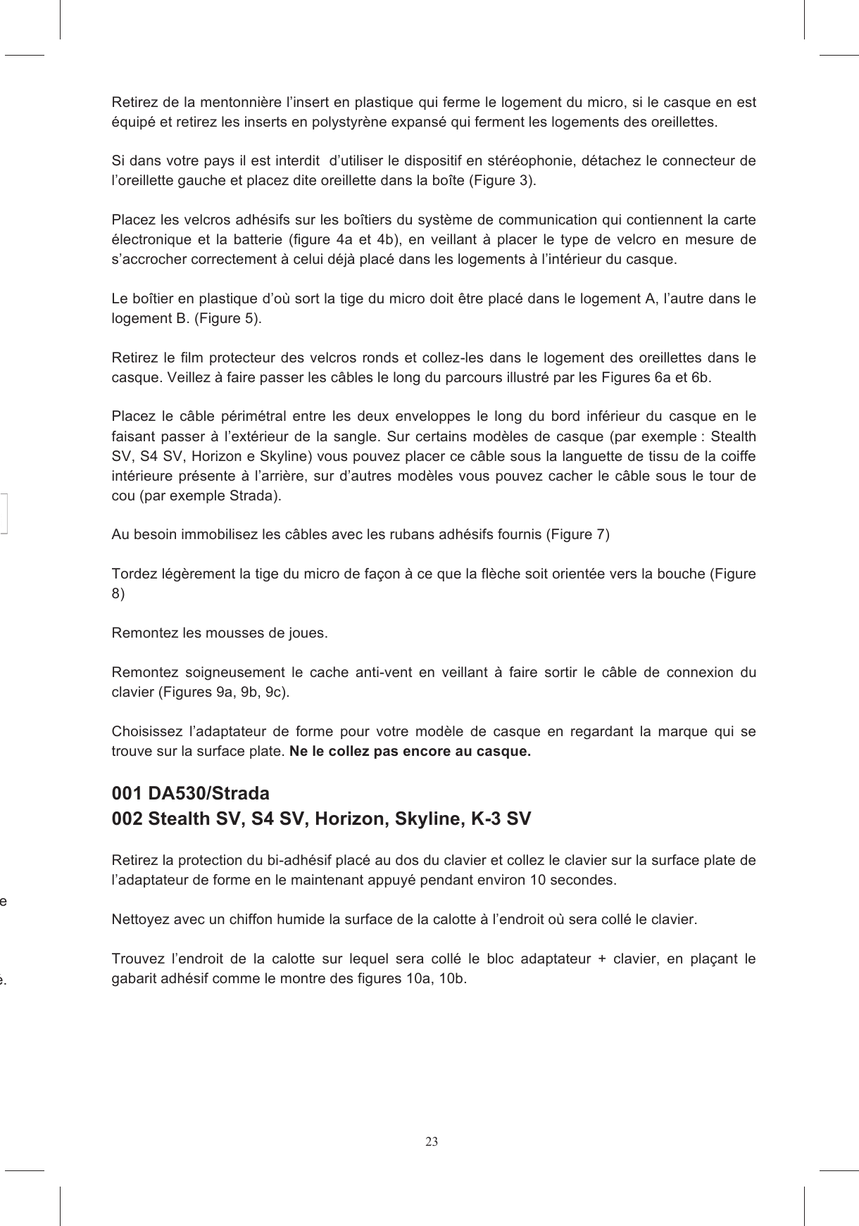 23 Posez le casque sur une surface souple avec le sommet vers le bas de fa&ccedil;on &agrave; ce qu&rsquo;il soit stable en  aucun  cas  de  retirer  les  bases  des  mousses  de  joues  en  polystyr&egrave;ne  expans&eacute;.  Retirez de la mentonni&egrave;re l&rsquo;insert en plastique qui ferme le logement du micro, si le casque en est &eacute;quip&eacute; et retirez les inserts en polystyr&egrave;ne expans&eacute; qui ferment les logements des oreillettes.   Si dans votre pays il est interdit  d&rsquo;utiliser le dispositif en st&eacute;r&eacute;ophonie, d&eacute;tachez le connecteur de l&rsquo;oreillette gauche et placez dite oreillette dans la bo&icirc;te (Figure 3).  Placez les velcros adh&eacute;sifs sur les bo&icirc;tiers du syst&egrave;me de communication qui contiennent la carte &eacute;lectronique  et  la  batterie  (figure  4a  et  4b),  en  veillant  &agrave;  placer  le  type  de  velcro  en  mesure  de s&rsquo;accrocher correctement &agrave; celui d&eacute;j&agrave; plac&eacute; dans les logements &agrave; l&rsquo;int&eacute;rieur du casque.  Le bo&icirc;tier en plastique d&rsquo;o&ugrave; sort la tige du micro doit &ecirc;tre plac&eacute; dans le logement A, l&rsquo;autre dans le logement B. (Figure 5).  Retirez  le film protecteur  des velcros  ronds et collez-les dans le  logement  des oreillettes dans le casque. Veillez &agrave; faire passer les c&acirc;bles le long du parcours illustr&eacute; par les Figures 6a et 6b.        Placez  le  c&acirc;ble  p&eacute;rim&eacute;tral  entre  les  deux  enveloppes  le  long  du  bord  inf&eacute;rieur  du  casque  en  le faisant  passer  &agrave;  l&rsquo;ext&eacute;rieur de la  sangle.  Sur certains  mod&egrave;les  de  casque  (par exemple :  Stealth SV, S4 SV, Horizon e Skyline) vous pouvez placer ce c&acirc;ble sous la languette de tissu de la coiffe int&eacute;rieure pr&eacute;sente &agrave; l&rsquo;arri&egrave;re,  sur d&rsquo;autres  mod&egrave;les vous  pouvez cacher  le c&acirc;ble sous  le tour de cou (par exemple Strada).   Au besoin immobilisez les c&acirc;bles avec les rubans adh&eacute;sifs fournis (Figure 7)  Tordez l&eacute;g&egrave;rement la tige du micro de fa&ccedil;on &agrave; ce que la fl&egrave;che soit orient&eacute;e vers la bouche (Figure 8)  Remontez les mousses de joues.   Remontez  soigneusement  le  cache  anti-vent  en  veillant  &agrave;  faire  sortir  le  c&acirc;ble  de  connexion  du clavier (Figures 9a, 9b, 9c).  Choisissez  l&rsquo;adaptateur  de  forme  pour  votre  mod&egrave;le  de  casque  en  regardant  la  marque  qui  se trouve sur la surface plate. Ne le collez pas encore au casque.    001 DA530/Strada  002 Stealth SV, S4 SV, Horizon, Skyline, K-3 SV  Retirez la protection du bi-adh&eacute;sif plac&eacute; au dos du clavier et collez le clavier sur la surface plate de l&rsquo;adaptateur de forme en le maintenant appuy&eacute; pendant environ 10 secondes.    Nettoyez avec un chiffon humide la surface de la calotte &agrave; l&rsquo;endroit o&ugrave; sera coll&eacute; le clavier.  Trouvez  l&rsquo;endroit  de  la  calotte  sur  lequel  sera  coll&eacute;  le  bloc  adaptateur  +  clavier,  en  pla&ccedil;ant  le gabarit adh&eacute;sif comme le montre des figures 10a, 10b.   