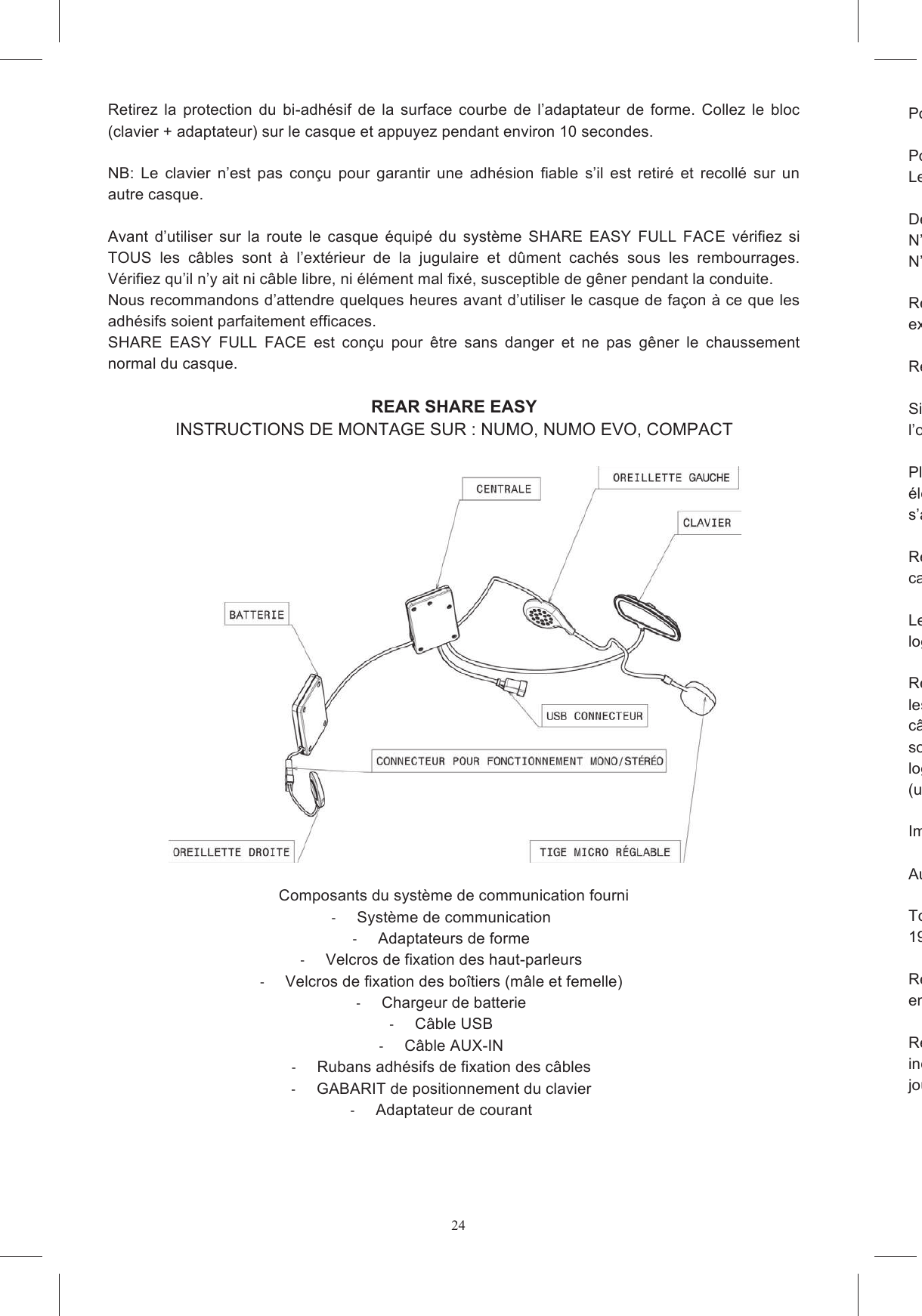 24Retirez  la  protection  du  bi-adh&eacute;sif  de  la  surface  courbe  de  l&rsquo;adaptateur  de  forme.  Collez  le  bloc (clavier + adaptateur) sur le casque et appuyez pendant environ 10 secondes.   NB:  Le  clavier  n&rsquo;est  pas  con&ccedil;u  pour  garantir  une  adh&eacute;sion  fiable  s&rsquo;il  est  retir&eacute;  et  recoll&eacute;  sur  un autre casque.  Avant  d&rsquo;utiliser  sur  la  route  le  casque  &eacute;quip&eacute;  du  syst&egrave;me  SHARE  EASY  FULL  FACE  v&eacute;rifiez  si TOUS  les  c&acirc;bles  sont  &agrave;  l&rsquo;ext&eacute;rieur  de  la  jugulaire  et  d&ucirc;ment  cach&eacute;s  sous  les  rembourrages. V&eacute;rifiez qu&rsquo;il n&rsquo;y ait ni c&acirc;ble libre, ni &eacute;l&eacute;ment mal fix&eacute;, susceptible de g&ecirc;ner pendant la conduite.  Nous recommandons d&rsquo;attendre quelques heures avant d&rsquo;utiliser le casque de fa&ccedil;on &agrave; ce que les adh&eacute;sifs soient parfaitement efficaces. SHARE  EASY  FULL  FACE  est  con&ccedil;u  pour  &ecirc;tre  sans  danger  et  ne  pas  g&ecirc;ner  le  chaussement normal du casque.  REAR SHARE EASY INSTRUCTIONS DE MONTAGE SUR : NUMO, NUMO EVO, COMPACT    Composants du syst&egrave;me de communication fourni   Syst&egrave;me de communication   Adaptateurs de forme   Velcros de fixation des haut-parleurs   Velcros de fixation des bo&icirc;tiers (m&acirc;le et femelle)   Chargeur de batterie   C&acirc;ble USB   C&acirc;ble AUX-IN   Rubans adh&eacute;sifs de fixation des c&acirc;bles   GABARIT de positionnement du clavier   Adaptateur de courant Pour monter le Kit  Posez le casque sur une surface souple avec le sommet vers le bas de fa&ccedil;on &agrave; ce qu&rsquo;il Le montage sur le casque est plus facile si la mentonni&egrave;re est ouverte (figure 11) D&eacute;boutonnez et retirez les mousses de joues et la coiffe. N&rsquo;essayez  en  aucun  cas  de  retirer  les  bases  des  mousses  de  joues  en  polystyr&egrave;ne  expans&eacute;. N&rsquo;essayez en aucun cas de retirer le polystyr&egrave;ne expans&eacute; de la mentonni&egrave;re.  Retirez  les  &eacute;l&eacute;ments  en  EPS  plac&eacute;es  derri&egrave;re  le  rembourrage  de  protection  en  polystyr&egrave;ne expans&eacute; (figure 12). Retirez les inserts en polystyr&egrave;ne expans&eacute; plac&eacute;s dans les logements des oreillettes.  Si dans votre pays il est interdit d&rsquo;utiliser le dispositif en st&eacute;r&eacute;ophonie, d&eacute;tachez le connecteur de l&rsquo;oreillette droite et placez dite oreillet Placez les velcros adh&eacute;sifs sur les bo&icirc;tiers du syst&egrave;me de communication qui contiennent la carte &eacute;lectronique et la batterie (figure 14a et 14b), en veillant &agrave; placer le type de velcro en mesure de s&rsquo;accrocher correctement &agrave; Retirez  le film protecteur  des velcros  ronds et collezcasque.  Le  bo&icirc;tier  en  plastique  reli&eacute;  au  c&acirc;ble  USB  doit  &ecirc;tre  plac&eacute;  dans  le  logement  A,  l&rsquo;alogement B. (figure 15). Retirez  le  film protecteur des oreillettes et placezles  mousses de  joues  en  polystyr&egrave;ne.  L&rsquo;oreillette  droite doit &ecirc;tre plac&eacute;e  de  fa&ccedil;on  &agrave; faire sortir  le c&acirc;ble  de  la  fa&ccedil;osortir  la  tige  du  micro  par  le  bas  (fig.  16b).  Immobilisez  le  connecteur  de  l&rsquo;oreillette  dans  le logement  pratiqu&eacute;  dans  le  polystyr&egrave;ne  (figure  16a)  de  fa&ccedil;on  &agrave;  ne  pas  g&ecirc;ner(uniquement dans les pays o&ugrave; la st&eacute;r&eacute;o est autoris&eacute;e). Immobilisez la tige du micro dans son crochet &agrave; l&rsquo;int&eacute;rieur de la calotte (figure 17). Au besoin immobilisez les c&acirc;bles avec les rubans adh&eacute;sifs fournis (Figure 18) Tordez l&eacute;g&egrave;rement la19)  Remontez la coiffe en cachant &agrave; l&rsquo;int&eacute;rieur de la languette arri&egrave;re le c&acirc;ble qui relie les deux bo&icirc;tiers en plastique. Remontez les mousses de joues avec soin en veillantindiqu&eacute;e sur la figure 20. Cachez le c&acirc;ble USB entre la coiffe et le rembourrage des mousses de joues.  