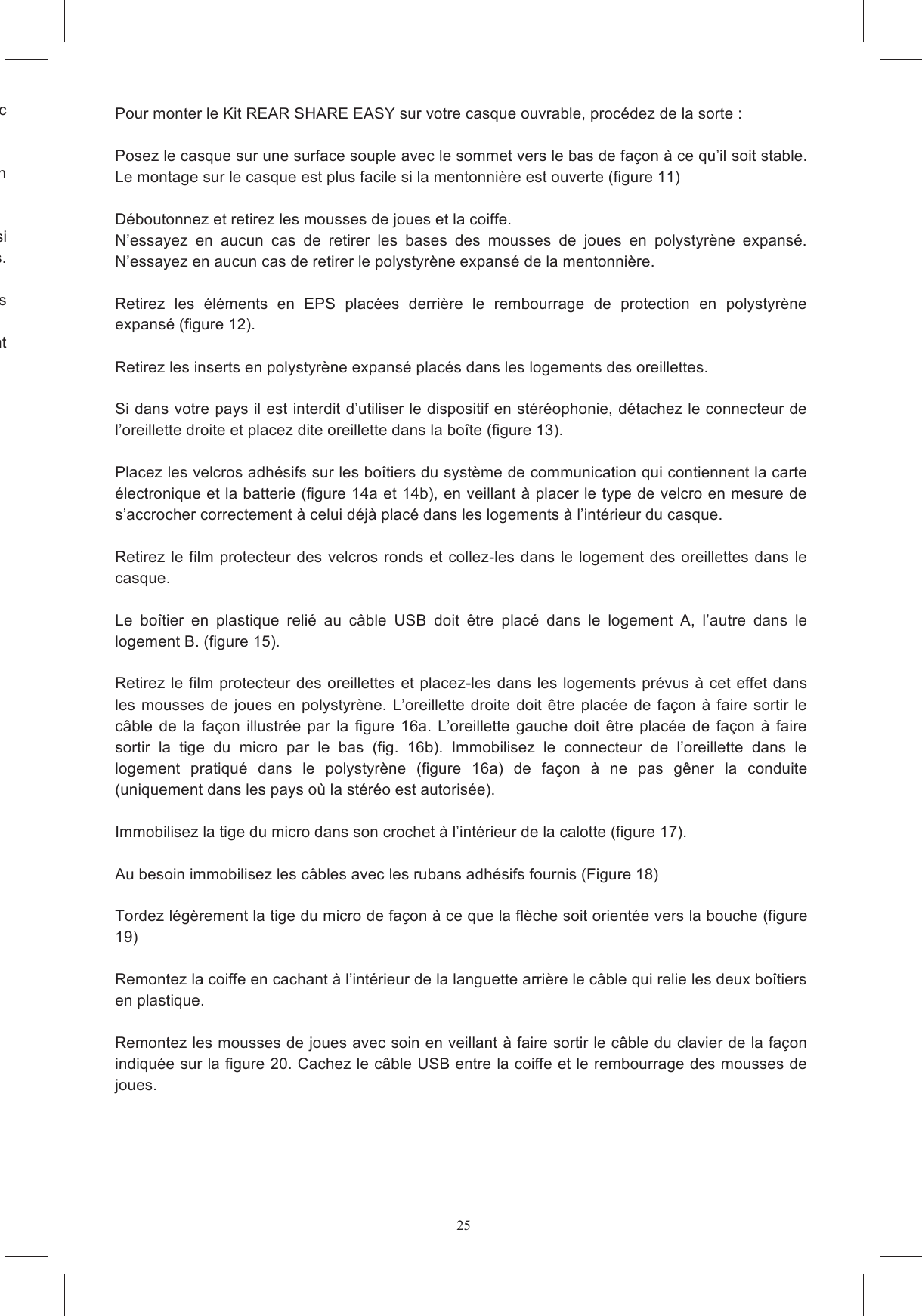 25adh&eacute;sif  de  la  surface  courbe  de  l&rsquo;adaptateur  de  forme.  Collez  le  bloc NB:  Le  clavier  n&rsquo;est  pas  con&ccedil;u  pour  garantir  une  adh&eacute;sion  fiable  s&rsquo;il  est  retir&eacute;  et  recoll&eacute;  sur  un E  v&eacute;rifiez  si TOUS  les  c&acirc;bles  sont  &agrave;  l&rsquo;ext&eacute;rieur  de  la  jugulaire  et  d&ucirc;ment  cach&eacute;s  sous  les  rembourrages. V&eacute;rifiez qu&rsquo;il n&rsquo;y ait ni c&acirc;ble libre, ni &eacute;l&eacute;ment mal fix&eacute;, susceptible de g&ecirc;ner pendant la conduite.  avant d&rsquo;utiliser le casque de fa&ccedil;on &agrave; ce que les SHARE  EASY  FULL  FACE  est  con&ccedil;u  pour  &ecirc;tre  sans  danger  et  ne  pas  g&ecirc;ner  le  chaussement   Pour monter le Kit REAR SHARE EASY sur votre casque ouvrable, proc&eacute;dez de la sorte :   Posez le casque sur une surface souple avec le sommet vers le bas de fa&ccedil;on &agrave; ce qu&rsquo;il soit stable. Le montage sur le casque est plus facile si la mentonni&egrave;re est ouverte (figure 11)  D&eacute;boutonnez et retirez les mousses de joues et la coiffe.  N&rsquo;essayez  en  aucun  cas  de  retirer  les  bases  des  mousses  de  joues  en  polystyr&egrave;ne  expans&eacute;. N&rsquo;essayez en aucun cas de retirer le polystyr&egrave;ne expans&eacute; de la mentonni&egrave;re.   Retirez  les  &eacute;l&eacute;ments  en  EPS  plac&eacute;es  derri&egrave;re  le  rembourrage  de  protection  en  polystyr&egrave;ne expans&eacute; (figure 12).  Retirez les inserts en polystyr&egrave;ne expans&eacute; plac&eacute;s dans les logements des oreillettes.   Si dans votre pays il est interdit d&rsquo;utiliser le dispositif en st&eacute;r&eacute;ophonie, d&eacute;tachez le connecteur de l&rsquo;oreillette droite et placez dite oreillette dans la bo&icirc;te (figure 13).  Placez les velcros adh&eacute;sifs sur les bo&icirc;tiers du syst&egrave;me de communication qui contiennent la carte &eacute;lectronique et la batterie (figure 14a et 14b), en veillant &agrave; placer le type de velcro en mesure de s&rsquo;accrocher correctement &agrave; celui d&eacute;j&agrave; plac&eacute; dans les logements &agrave; l&rsquo;int&eacute;rieur du casque.   Retirez  le film protecteur  des velcros  ronds et collez-les dans le  logement  des oreillettes dans le casque.   Le  bo&icirc;tier  en  plastique  reli&eacute;  au  c&acirc;ble  USB  doit  &ecirc;tre  plac&eacute;  dans  le  logement  A,  l&rsquo;autre  dans  le logement B. (figure 15).  Retirez  le  film protecteur des oreillettes et placez-les dans les logements pr&eacute;vus &agrave; cet effet dans les  mousses de  joues  en  polystyr&egrave;ne.  L&rsquo;oreillette  droite doit &ecirc;tre plac&eacute;e  de  fa&ccedil;on  &agrave; faire sortir  le c&acirc;ble  de  la  fa&ccedil;on  illustr&eacute;e  par  la  figure  16a.  L&rsquo;oreillette  gauche  doit  &ecirc;tre  plac&eacute;e  de  fa&ccedil;on  &agrave;  faire sortir  la  tige  du  micro  par  le  bas  (fig.  16b).  Immobilisez  le  connecteur  de  l&rsquo;oreillette  dans  le logement  pratiqu&eacute;  dans  le  polystyr&egrave;ne  (figure  16a)  de  fa&ccedil;on  &agrave;  ne  pas  g&ecirc;ner  la  conduite (uniquement dans les pays o&ugrave; la st&eacute;r&eacute;o est autoris&eacute;e).  Immobilisez la tige du micro dans son crochet &agrave; l&rsquo;int&eacute;rieur de la calotte (figure 17).  Au besoin immobilisez les c&acirc;bles avec les rubans adh&eacute;sifs fournis (Figure 18)  Tordez l&eacute;g&egrave;rement la tige du micro de fa&ccedil;on &agrave; ce que la fl&egrave;che soit orient&eacute;e vers la bouche (figure 19)  Remontez la coiffe en cachant &agrave; l&rsquo;int&eacute;rieur de la languette arri&egrave;re le c&acirc;ble qui relie les deux bo&icirc;tiers en plastique.  Remontez les mousses de joues avec soin en veillant &agrave; faire sortir le c&acirc;ble du clavier de la fa&ccedil;on indiqu&eacute;e sur la figure 20. Cachez le c&acirc;ble USB entre la coiffe et le rembourrage des mousses de joues.   