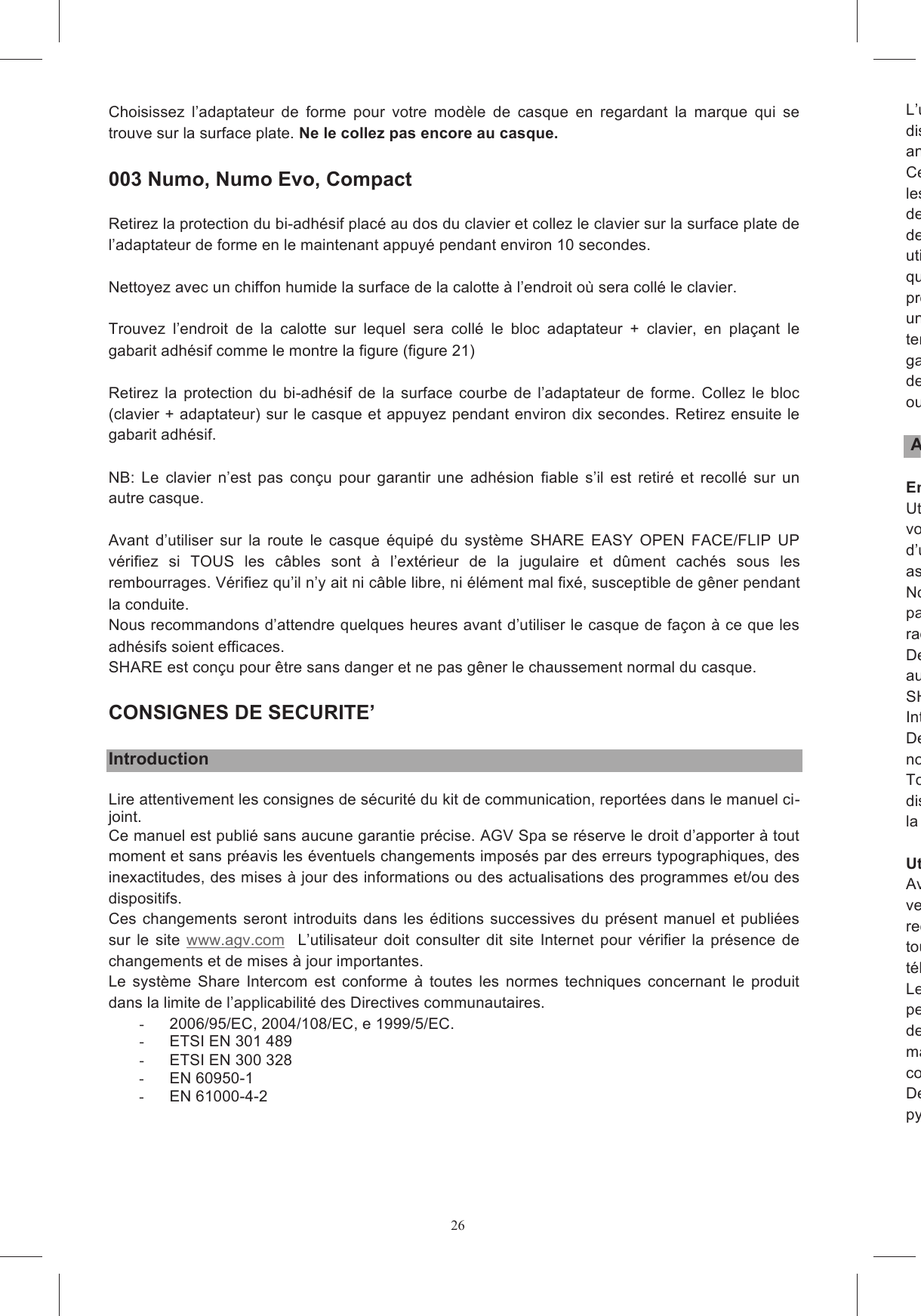 26Choisissez  l&rsquo;adaptateur  de  forme  pour  votre  mod&egrave;le  de  casque  en  regardant  la  marque  qui  se trouve sur la surface plate. Ne le collez pas encore au casque.    003 Numo, Numo Evo, Compact  Retirez la protection du bi-adh&eacute;sif plac&eacute; au dos du clavier et collez le clavier sur la surface plate de l&rsquo;adaptateur de forme en le maintenant appuy&eacute; pendant environ 10 secondes.   Nettoyez avec un chiffon humide la surface de la calotte &agrave; l&rsquo;endroit o&ugrave; sera coll&eacute; le clavier.  Trouvez  l&rsquo;endroit  de  la  calotte  sur  lequel  sera  coll&eacute;  le  bloc  adaptateur  +  clavier,  en  pla&ccedil;ant  le gabarit adh&eacute;sif comme le montre la figure (figure 21)                Retirez  la  protection  du  bi-adh&eacute;sif  de  la  surface  courbe  de  l&rsquo;adaptateur  de  forme.  Collez  le  bloc (clavier + adaptateur) sur le casque et appuyez pendant environ dix secondes. Retirez ensuite le gabarit adh&eacute;sif.   NB:  Le  clavier  n&rsquo;est  pas  con&ccedil;u  pour  garantir  une  adh&eacute;sion  fiable  s&rsquo;il  est  retir&eacute;  et  recoll&eacute;  sur  un autre casque.  Avant  d&rsquo;utiliser  sur  la  route  le  casque  &eacute;quip&eacute;  du  syst&egrave;me  SHARE  EASY  OPEN  FACE/FLIP  UP v&eacute;rifiez  si  TOUS  les  c&acirc;bles  sont  &agrave;  l&rsquo;ext&eacute;rieur  de  la  jugulaire  et  d&ucirc;ment  cach&eacute;s  sous  les rembourrages. V&eacute;rifiez qu&rsquo;il n&rsquo;y ait ni c&acirc;ble libre, ni &eacute;l&eacute;ment mal fix&eacute;, susceptible de g&ecirc;ner pendant la conduite.  Nous recommandons d&rsquo;attendre quelques heures avant d&rsquo;utiliser le casque de fa&ccedil;on &agrave; ce que les adh&eacute;sifs soient efficaces.  SHARE est con&ccedil;u pour &ecirc;tre sans danger et ne pas g&ecirc;ner le chaussement normal du casque.  CONSIGNES DE SECURITE&rsquo;  Introduction  Lire attentivement les consignes de s&eacute;curit&eacute; du kit de communication, report&eacute;es dans le manuel ci-joint. Ce manuel est publi&eacute; sans aucune garantie pr&eacute;cise. AGV Spa se r&eacute;serve le droit d&rsquo;apporter &agrave; tout moment et sans pr&eacute;avis les &eacute;ventuels changements impos&eacute;s par des erreurs typographiques, des inexactitudes, des mises &agrave; jour des informations ou des actualisations des programmes et/ou des dispositifs. Ces changements  seront introduits dans les  &eacute;ditions  successives  du  pr&eacute;sent  manuel et  publi&eacute;es sur  le  site  www.agv.com    L&rsquo;utilisateur  doit  consulter  dit  site  Internet  pour  v&eacute;rifier  la  pr&eacute;sence  de changements et de mises &agrave; jour importantes. Le  syst&egrave;me  Share  Intercom  est  conforme  &agrave;  toutes  les  normes  techniques  concernant  le  produit dans la limite de l&rsquo;applicabilit&eacute; des Directives communautaires. -  2006/95/EC, 2004/108/EC, e 1999/5/EC.  -  ETSI EN 301 489 -  ETSI EN 300 328 -  EN 60950-1 -  EN 61000-4-2 L&rsquo;utilisateur  n&rsquo;a  le  droit  d&rsquo;apporter  ni  changement/ni  variation  de  quelque  type  que  ce  soit  au dispositif.annulent l&rsquo;autorisation d&rsquo;utiliser l&rsquo;appareil.Cette les dommages esth&eacute;tiques, l'endommagement ou la perte d'un logiciel quelconque, de donn&eacute;es ou de supports de stockage amovibles, ou les dommages dus, notamment etdes catastrophes naturelles, un accident, une utilisation incorrecte, un abus, une n&eacute;gligence, une utilisation  anormale  ou  exceptionnellement  excessive,  des  causes  ext&eacute;rieures  au  produit,  telles que,  et  &agrave;  titre  non  limitatif, produitune  panne  de  courant  ou  un  raccordement  &agrave;  une  alitentative  de  r&eacute;paration  par  une  personne  autre  qu&rsquo;un  distributeur  ou  un  fournisseur  autoris&eacute;.  La garantie limit&eacute;e suivante  ne  s'applique  pas  lorsque  le  dysfonctionnement  r&eacute;sulte  d&rsquo;une  utilisation de ce produit avec des accessoires, des produitsou lorsque la preuve du fonctionnement correct du produit est fournie par un fournisseur.  Avertissements sur l&rsquo;utilisation Environnements et lieux d&rsquo;utilisationUtilisez le produit SHARE Intercom en respectant les indications pr&eacute;sentes dans les lieux o&ugrave; vous vous  trouvez.  Ne  l&rsquo;utilises  pas  en  particulier  dans  des  endroits  o&ugrave;  il  est  express&eacute;ment  interdit d&rsquo;utiliser  des  syst&egrave;mes  de  communication  ou  de  diffusion  sonoassimilable &agrave; celui de SHARE Intercom.Nous  recommandons  en  outre  de  ne  pas  utiliser  SHARE  Intercom  dans  les  endroits  o&ugrave;  des pancartes  ou  des  signaux  interdisent  &lsquo;utiliser  des  dispositifs  &eacute;lectroniques  avec  transmission  en radiofr&eacute;quence.De m&ecirc;me, utilisez SHARE Intercom avec un volume adapt&eacute; aux conditions de l&rsquo;environnement et aux prescriptions &eacute;ventuelles du lieu d&rsquo;utilisationSHARE  Intercom  est  un  dispositif  pour  communication  destin&eacute;  &agrave;  un  usage  ludiqueIntercom  neDe m&ecirc;me, SHARE Intercom n&rsquo;est pas con&ccedil;u pour &ecirc;tre utilis&eacute; pendant des comp&eacute;tions officielles ou non officielles, sur des motodromes, des circuits, des pistes, etcToutes  lesdispositif auriculaire, interphone, radio FM ou suivant d&rsquo;autres caract&eacute;ristiques de SHARE, sont &agrave; la charge de l&rsquo;utilisateur. Utilisation avec d&rsquo;autres dispositifsAvant  de  cveuillez  lire  le  manuel  d&rsquo;utilisation  pour  avoir  des  informations  d&eacute;taill&eacute;es  sur  la  s&eacute;curit&eacute;.  Nous recommandons  en particulier  de v&eacute;rifier les &eacute;ventuelles limites de dit dispostoute  responsabilit&eacute;  en  cas  de  limites  d&eacute;rivant  des  modes  de  fonctionnement  typiques  des t&eacute;l&eacute;phones cellulaires ou d&rsquo;autres dispositifs non fournis par AGV Spa.Les  dispositifs  et  appareils  &eacute;lectroniques  sont  g&eacute;n&eacute;ralement  blind&eacute;s  contpendant certains dispositifs ou appareils &eacute;lectroniques peuvent ne pas &ecirc;tre correctement blind&eacute;s et des mauvais fonctionnements peuvent donc se pr&eacute;senter en pr&eacute;sence de SHARE Intercom. Dits mauvais  fonctionnements  ne  sont  pas  imputablconforme aux normes en vigueur en mati&egrave;re de compatibilit&eacute; &eacute;lectromagn&eacute;tique pour l&rsquo;utilisation.De m&ecirc;me, en pr&eacute;sence de forts parasites radio dus, par exemple, &agrave; la proximit&eacute; de r&eacute;p&eacute;titeurs, de pyl&ocirc;nes haute tensi
