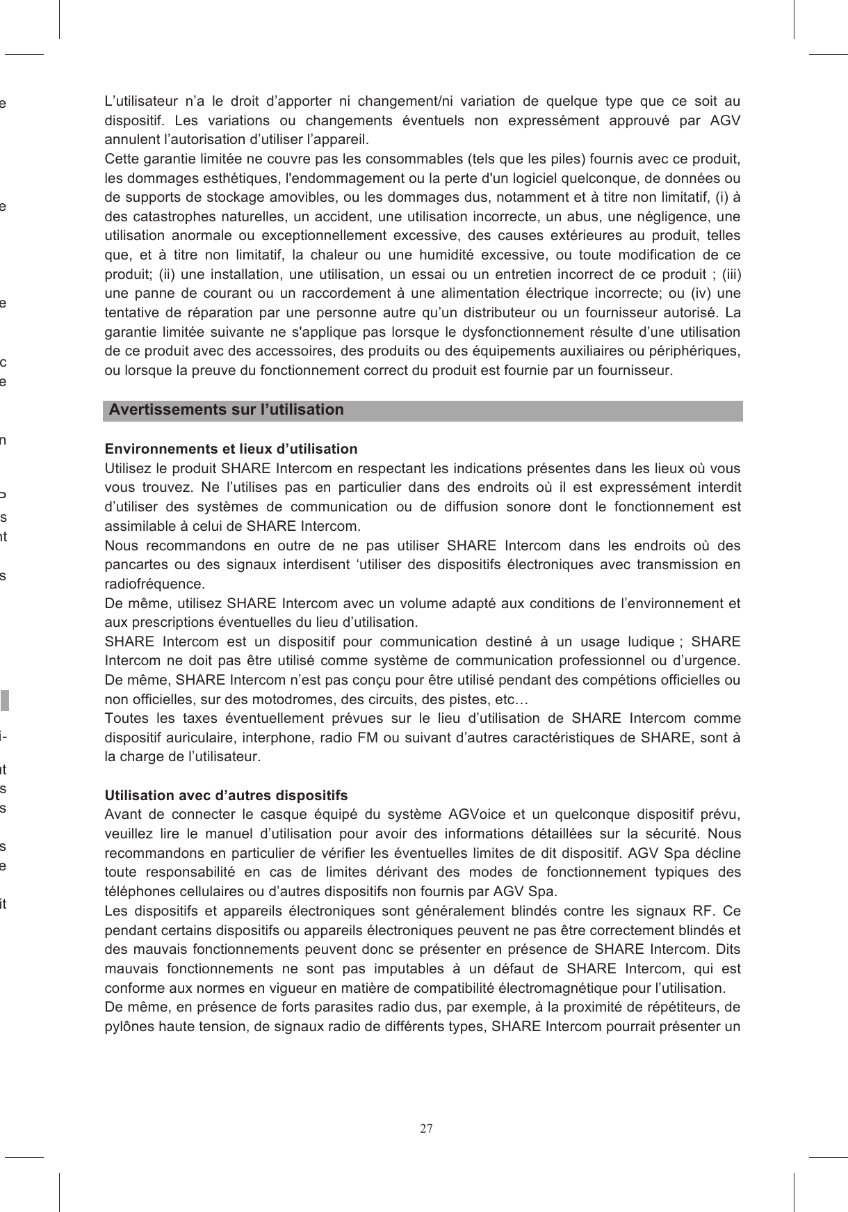 27Choisissez  l&rsquo;adaptateur  de  forme  pour  votre  mod&egrave;le  de  casque  en  regardant  la  marque  qui  se adh&eacute;sif plac&eacute; au dos du clavier et collez le clavier sur la surface plate de Nettoyez avec un chiffon humide la surface de la calotte &agrave; l&rsquo;endroit o&ugrave; sera coll&eacute; le clavier. Trouvez  l&rsquo;endroit  de  la  calotte  sur  lequel  sera  coll&eacute;  le  bloc  adaptateur  +  clavier,  en  pla&ccedil;ant  le adh&eacute;sif  de  la  surface  courbe  de  l&rsquo;adaptateur  de  forme.  Collez  le  bloc (clavier + adaptateur) sur le casque et appuyez pendant environ dix secondes. Retirez ensuite le pour  garantir  une  adh&eacute;sion  fiable  s&rsquo;il  est  retir&eacute;  et  recoll&eacute;  sur  un Avant  d&rsquo;utiliser  sur  la  route  le  casque  &eacute;quip&eacute;  du  syst&egrave;me  SHARE  EASY  OPEN  FACE/FLIP  UP v&eacute;rifiez  si  TOUS  les  c&acirc;bles  sont  &agrave;  l&rsquo;ext&eacute;rieur  de  la  jugulaire  et  d&ucirc;ment  cach&eacute;s  sous  les tible de g&ecirc;ner pendant Nous recommandons d&rsquo;attendre quelques heures avant d&rsquo;utiliser le casque de fa&ccedil;on &agrave; ce que les SHARE est con&ccedil;u pour &ecirc;tre sans danger et ne pas g&ecirc;ner le chaussement normal du casque. Lire attentivement les consignes de s&eacute;curit&eacute; du kit de communication, report&eacute;es dans le manuel ci-Ce manuel est publi&eacute; sans aucune garantie pr&eacute;cise. AGV Spa se r&eacute;serve le droit d&rsquo;apporter &agrave; tout s &eacute;ventuels changements impos&eacute;s par des erreurs typographiques, des inexactitudes, des mises &agrave; jour des informations ou des actualisations des programmes et/ou des Ces changements  seront introduits dans les  &eacute;ditions  successives  du  pr&eacute;sent  manuel et  publi&eacute;es L&rsquo;utilisateur  doit  consulter  dit  site  Internet  pour  v&eacute;rifier  la  pr&eacute;sence  de Le  syst&egrave;me  Share  Intercom  est  conforme  &agrave;  toutes  les  normes  techniques  concernant  le  produit L&rsquo;utilisateur  n&rsquo;a  le  droit  d&rsquo;apporter  ni  changement/ni  variation  de  quelque  type  que  ce  soit  au dispositif.  Les  variations  ou  changements  &eacute;ventuels  non  express&eacute;ment  approuv&eacute;  par  AGV annulent l&rsquo;autorisation d&rsquo;utiliser l&rsquo;appareil. Cette garantie limit&eacute;e ne couvre pas les consommables (tels que les piles) fournis avec ce produit, les dommages esth&eacute;tiques, l'endommagement ou la perte d'un logiciel quelconque, de donn&eacute;es ou de supports de stockage amovibles, ou les dommages dus, notamment et &agrave; titre non limitatif, (i) &agrave; des catastrophes naturelles, un accident, une utilisation incorrecte, un abus, une n&eacute;gligence, une utilisation  anormale  ou  exceptionnellement  excessive,  des  causes  ext&eacute;rieures  au  produit,  telles que,  et  &agrave;  titre  non  limitatif,  la  chaleur  ou  une  humidit&eacute;  excessive,  ou  toute  modification  de  ce produit;  (ii)  une  installation,  une  utilisation,  un  essai  ou  un  entretien  incorrect  de  ce  produit  ;  (iii) une  panne  de  courant  ou  un  raccordement  &agrave;  une  alimentation  &eacute;lectrique  incorrecte;  ou  (iv)  une tentative  de  r&eacute;paration  par  une  personne  autre  qu&rsquo;un  distributeur  ou  un  fournisseur  autoris&eacute;.  La garantie limit&eacute;e suivante  ne  s'applique  pas  lorsque  le  dysfonctionnement  r&eacute;sulte  d&rsquo;une  utilisation de ce produit avec des accessoires, des produits ou des &eacute;quipements auxiliaires ou p&eacute;riph&eacute;riques, ou lorsque la preuve du fonctionnement correct du produit est fournie par un fournisseur.   Avertissements sur l&rsquo;utilisation  Environnements et lieux d&rsquo;utilisation Utilisez le produit SHARE Intercom en respectant les indications pr&eacute;sentes dans les lieux o&ugrave; vous vous  trouvez.  Ne  l&rsquo;utilises  pas  en  particulier  dans  des  endroits  o&ugrave;  il  est  express&eacute;ment  interdit d&rsquo;utiliser  des  syst&egrave;mes  de  communication  ou  de  diffusion  sonore  dont  le  fonctionnement  est assimilable &agrave; celui de SHARE Intercom. Nous  recommandons  en  outre  de  ne  pas  utiliser  SHARE  Intercom  dans  les  endroits  o&ugrave;  des pancartes  ou  des  signaux  interdisent  &lsquo;utiliser  des  dispositifs  &eacute;lectroniques  avec  transmission  en radiofr&eacute;quence. De m&ecirc;me, utilisez SHARE Intercom avec un volume adapt&eacute; aux conditions de l&rsquo;environnement et aux prescriptions &eacute;ventuelles du lieu d&rsquo;utilisation. SHARE  Intercom  est  un  dispositif  pour  communication  destin&eacute;  &agrave;  un  usage  ludique ;  SHARE Intercom  ne  doit  pas  &ecirc;tre  utilis&eacute;  comme  syst&egrave;me  de  communication  professionnel  ou  d&rsquo;urgence. De m&ecirc;me, SHARE Intercom n&rsquo;est pas con&ccedil;u pour &ecirc;tre utilis&eacute; pendant des comp&eacute;tions officielles ou non officielles, sur des motodromes, des circuits, des pistes, etc Toutes  les  taxes  &eacute;ventuellement  pr&eacute;vues  sur  le  lieu  d&rsquo;utilisation  de  SHARE  Intercom  comme dispositif auriculaire, interphone, radio FM ou suivant d&rsquo;autres caract&eacute;ristiques de SHARE, sont &agrave; la charge de l&rsquo;utilisateur.  Utilisation avec d&rsquo;autres dispositifs Avant  de  connecter  le  casque  &eacute;quip&eacute;  du  syst&egrave;me  AGVoice  et  un  quelconque  dispositif  pr&eacute;vu, veuillez  lire  le  manuel  d&rsquo;utilisation  pour  avoir  des  informations  d&eacute;taill&eacute;es  sur  la  s&eacute;curit&eacute;.  Nous recommandons  en particulier  de v&eacute;rifier les &eacute;ventuelles limites de dit dispositif. AGV Spa d&eacute;cline toute  responsabilit&eacute;  en  cas  de  limites  d&eacute;rivant  des  modes  de  fonctionnement  typiques  des t&eacute;l&eacute;phones cellulaires ou d&rsquo;autres dispositifs non fournis par AGV Spa. Les  dispositifs  et  appareils  &eacute;lectroniques  sont  g&eacute;n&eacute;ralement  blind&eacute;s  contre  les  signaux  RF.  Ce pendant certains dispositifs ou appareils &eacute;lectroniques peuvent ne pas &ecirc;tre correctement blind&eacute;s et des mauvais fonctionnements peuvent donc se pr&eacute;senter en pr&eacute;sence de SHARE Intercom. Dits mauvais  fonctionnements  ne  sont  pas  imputables  &agrave;  un  d&eacute;faut  de  SHARE  Intercom,  qui  est conforme aux normes en vigueur en mati&egrave;re de compatibilit&eacute; &eacute;lectromagn&eacute;tique pour l&rsquo;utilisation. De m&ecirc;me, en pr&eacute;sence de forts parasites radio dus, par exemple, &agrave; la proximit&eacute; de r&eacute;p&eacute;titeurs, de pyl&ocirc;nes haute tension, de signaux radio de diff&eacute;rents types, SHARE Intercom pourrait pr&eacute;senter un 