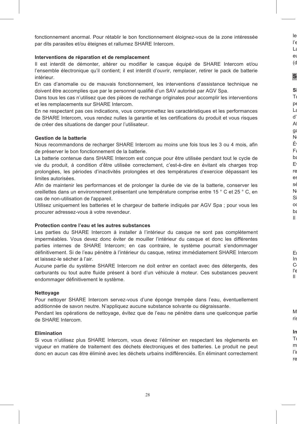28fonctionnement anormal. Pour r&eacute;tablir le bon fonctionnement &eacute;loignez-vous de la zone int&eacute;ress&eacute;e par dits parasites et/ou &eacute;teignes et rallumez SHARE Intercom.  Interventions de r&eacute;paration et de remplacement Il  est  interdit  de  d&eacute;monter,  alt&eacute;rer  ou  modifier  le  casque  &eacute;quip&eacute;  de  SHARE  Intercom  et/ou l&rsquo;ensemble  &eacute;lectronique  qu&rsquo;il  contient;  il  est interdit d&rsquo;ouvrir, remplacer,  retirer le  pack de  batterie int&eacute;rieur. En  cas  d&rsquo;anomalie  ou  de  mauvais  fonctionnement,  les  interventions  d&rsquo;assistance  technique  ne doivent &ecirc;tre accomplies que par le personnel qualifi&eacute; d&rsquo;un SAV autoris&eacute; par AGV Spa. Dans tous les cas n&rsquo;utilisez que des pi&egrave;ces de rechange originales pour accomplir les interventions et les remplacements sur SHARE Intercom. En ne respectant pas ces indications, vous compromettez les caract&eacute;ristiques et les performances de SHARE Intercom, vous rendez nulles la garantie et les certifications du produit et vous risques de cr&eacute;er des situations de danger pour l&rsquo;utilisateur.  Gestion de la batterie Nous recommandons de recharger SHARE Intercom au moins une fois tous les 3 ou 4 mois, afin de pr&eacute;server le bon fonctionnement de la batterie. La batterie contenue dans SHARE Intercom est con&ccedil;ue pour &ecirc;tre utilis&eacute;e pendant tout le cycle de vie  du  produit,  &agrave;  condition  d&rsquo;&ecirc;tre  utilis&eacute;e  correctement,  c&rsquo;est-&egrave;-dire  en  &eacute;vitant  els  charges  trop prolong&eacute;es,  les  p&eacute;riodes  d&rsquo;inactivit&eacute;s  prolong&eacute;es  et  des  temp&eacute;ratures  d&rsquo;exercice  d&eacute;passant  les limites autoris&eacute;es. Afin  de  maintenir  les  performances  et  de  prolonger  la  dur&eacute;e  de  vie  de  la  batterie,  conserver  les oreillettes dans un environnement pr&eacute;sentant une temp&eacute;rature comprise entre 15 &deg; C et 25 &deg; C, en cas de non-utilisation de l'appareil. Utilisez uniquement les batteries et le chargeur de batterie indiqu&eacute;s par AGV Spa ; pour vous les procurer adressez-vous &agrave; votre revendeur.  Protection contre l&rsquo;eau et les autres substances Les  parties  du  SHARE  Intercom  &agrave;  installer  &agrave;  l&rsquo;int&eacute;rieur  du  casque  ne  sont  pas  compl&egrave;tement imperm&eacute;ables.  Vous  devez  donc  &eacute;viter  de  mouiller  l&rsquo;int&eacute;rieur  du  casque  et  donc  les  diff&eacute;rentes parties  internes  de  SHARE  Intercom;  en  cas  contraire,  le  syst&egrave;me  pourrait  s&rsquo;endommager d&eacute;finitivement. Si de l&rsquo;eau p&eacute;n&egrave;tre &agrave; l&rsquo;int&eacute;rieur du casque, retirez imm&eacute;diatement SHARE Intercom et laissez-le s&eacute;cher &agrave; l&rsquo;air. Aucune  partie  du  syst&egrave;me  SHARE  Intercom  ne  doit  entrer  en  contact  avec  des  d&eacute;tergents,  des carburants  ou  tout  autre  fluide  pr&eacute;sent  &agrave;  bord  d&rsquo;un  v&eacute;hicule  &agrave;  moteur.  Ces  substances  peuvent endommager d&eacute;finitivement le syst&egrave;me.  Nettoyage Pour  nettoyer  SHARE  Intercom  servez-vous  d&rsquo;une  &eacute;ponge  tremp&eacute;e  dans  l&rsquo;eau,  &eacute;ventuellement additionn&eacute;e de savon neutre. N&rsquo;appliquez aucune substance solvante ou d&eacute;graissante. Pendant les op&eacute;rations de nettoyage, &eacute;vitez que de l&rsquo;eau ne p&eacute;n&egrave;tre dans une quelconque partie de SHARE Intercom.  Elimination Si  vous  n&rsquo;utilisez  plus  SHARE  Intercom,  vous  devez  l&rsquo;&eacute;liminer  en  respectant  les  r&egrave;glements  en vigueur  en  mati&egrave;re  de  traitement  des  d&eacute;chets  &eacute;lectroniques  et  des  batteries.  Le  produit  ne  peut donc en aucun cas &ecirc;tre &eacute;limin&eacute; avec les d&eacute;chets urbains indiff&eacute;renci&eacute;s. En &eacute;liminant correctement les  appareils  &eacute;lectroniques  vous  contribuez  &agrave;  pr&eacute;venir  les  risques  pour  la  sant&eacute;  humaine  et l&rsquo;environnement.La  pr&eacute;sence  du  symbole  repr&eacute;sentant europ&eacute;enne le produit doit faire l&rsquo;objet de la collecte s&eacute;lective lorsque son cycle de vie s&rsquo;ach&egrave;ve (directive europ&eacute;enne 2002/96/CE). S&eacute;curit&eacute; du produit Situations de non utilisationToujourspermettra de r&eacute;duire les risques d'incendie, d'&eacute;lectrocution et de blessures pour les utilisateurs.Laissez  SHARE  Intercom  &eacute;teint  dans  les  situations  ou  les  lieux  o&ugrave;  il  est  express&eacute;ment  interdit d&rsquo;utiliser des dispositifs assimilables &agrave; SHARE Intercom par mesure de s&eacute;curit&eacute;.Afin d'&eacute;viter  les  accidents  et  les explosions,  ne  pas utiliser  l'appareil en  pr&eacute;gaz ou &agrave; proximit&eacute; d'une autre substance volatile ou inflammable.Ne pas exposer le produit &agrave; des temp&eacute;ratures extr&ecirc;mes, &agrave; l'humidit&eacute; ou &agrave; une tension &eacute;lev&eacute;e.&Eacute;viter tout contact du produit avec des liquides et &eacute;viterFaire preuve  de  vigilance en  cas d'utilisation du produit  &agrave;  proximit&eacute; de  points  d'eau tels  que les baignoires, les &eacute;viers de cuisine ou les piscines.Evitez  de  mouiller  l&rsquo;int&eacute;rieur  du  casque,  pendant  l&rsquo;utilisation  de  Srecharge, afin d&rsquo;&eacute;viter que des infiltrations d&rsquo;eau ne cr&eacute;ent des situations de danger. Si le syst&egrave;me est  mouill&eacute;,  &eacute;teignezs&eacute;cher.Ne portez pas le casque Si  un  probl&egrave;me  se  pr&eacute;sente,  avec  des  anomalies  &eacute;videntes  (telles  que  chaleur  intense,  fum&eacute;e, odeurs ou autre), enlevez imm&eacute;diatement le casque. Si le syst&egrave;me est en cours de recharge de la batterIl est n&eacute;cessaire de d&eacute;brancher le chargeur mural du produit dans les cas suivants :En cas de constatation de gonflement du bo&icirc;tier deIntercom, et le renvoyer simplement &agrave; votre distributeur local.Ce produit est solide ; toutefois, il est n&eacute;cessaire de le manipuler avec pr&eacute;caution pour &eacute;viter de l'endommager ou de le casser.Il est n&eacute;cessairManipuler  les  c&acirc;bles  USB  avec  pr&eacute;caution  et  ne  pas  tirer  trop  fort  sur  les  fils  afin  d'&eacute;viter  tout risque d'endommagement du kit de communication. InstallationToute installation approximative ou erron&eacute;e de SHARE Intercom &agrave; l&rsquo;int&eacute;rieur du casque risque de modifier  les  caract&eacute;ristiques  de  s&eacute;curit&eacute;  du  casque  et  de  cr&eacute;er  des  situations  de  danger.  Pour l&rsquo;installation  respectez  les  instructions  de  montage  et,  en  cas  drevendeur autoris&eacute; AGV.