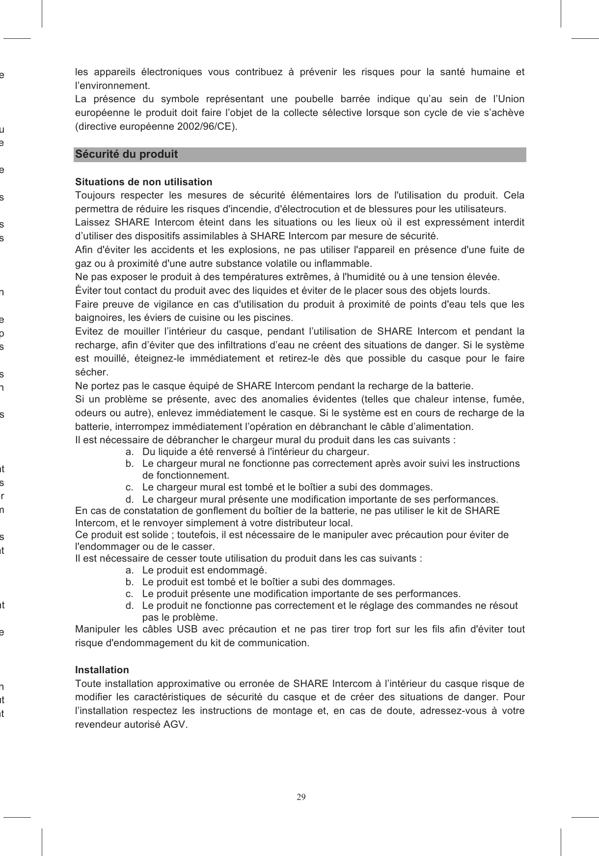 29vous de la zone int&eacute;ress&eacute;e Il  est  interdit  de  d&eacute;monter,  alt&eacute;rer  ou  modifier  le  casque  &eacute;quip&eacute;  de  SHARE  Intercom  et/ou l&rsquo;ensemble  &eacute;lectronique  qu&rsquo;il  contient;  il  est interdit d&rsquo;ouvrir, remplacer,  retirer le  pack de  batterie de  mauvais  fonctionnement,  les  interventions  d&rsquo;assistance  technique  ne Dans tous les cas n&rsquo;utilisez que des pi&egrave;ces de rechange originales pour accomplir les interventions En ne respectant pas ces indications, vous compromettez les caract&eacute;ristiques et les performances de SHARE Intercom, vous rendez nulles la garantie et les certifications du produit et vous risques Nous recommandons de recharger SHARE Intercom au moins une fois tous les 3 ou 4 mois, afin pour &ecirc;tre utilis&eacute;e pendant tout le cycle de dire  en  &eacute;vitant  els  charges  trop prolong&eacute;es,  les  p&eacute;riodes  d&rsquo;inactivit&eacute;s  prolong&eacute;es  et  des  temp&eacute;ratures  d&rsquo;exercice  d&eacute;passant  les Afin  de  maintenir  les  performances  et  de  prolonger  la  dur&eacute;e  de  vie  de  la  batterie,  conserver  les oreillettes dans un environnement pr&eacute;sentant une temp&eacute;rature comprise entre 15 &deg; C et 25 &deg; C, en ; pour vous les Les  parties  du  SHARE  Intercom  &agrave;  installer  &agrave;  l&rsquo;int&eacute;rieur  du  casque  ne  sont  pas  compl&egrave;tement imperm&eacute;ables.  Vous  devez  donc  &eacute;viter  de  mouiller  l&rsquo;int&eacute;rieur  du  casque  et  donc  les  diff&eacute;rentes parties  internes  de  SHARE  Intercom;  en  cas  contraire,  le  syst&egrave;me  pourrait  s&rsquo;endommager m&eacute;diatement SHARE Intercom contact  avec  des  d&eacute;tergents,  des carburants  ou  tout  autre  fluide  pr&eacute;sent  &agrave;  bord  d&rsquo;un  v&eacute;hicule  &agrave;  moteur.  Ces  substances  peuvent vous  d&rsquo;une  &eacute;ponge  tremp&eacute;e  dans  l&rsquo;eau,  &eacute;ventuellement de l&rsquo;eau ne p&eacute;n&egrave;tre dans une quelconque partie Si  vous  n&rsquo;utilisez  plus  SHARE  Intercom,  vous  devez  l&rsquo;&eacute;liminer  en  respectant  les  r&egrave;glements  en duit  ne  peut donc en aucun cas &ecirc;tre &eacute;limin&eacute; avec les d&eacute;chets urbains indiff&eacute;renci&eacute;s. En &eacute;liminant correctement les  appareils  &eacute;lectroniques  vous  contribuez  &agrave;  pr&eacute;venir  les  risques  pour  la  sant&eacute;  humaine  et l&rsquo;environnement. La  pr&eacute;sence  du  symbole  repr&eacute;sentant  une  poubelle  barr&eacute;e  indique  qu&rsquo;au  sein  de  l&rsquo;Union europ&eacute;enne le produit doit faire l&rsquo;objet de la collecte s&eacute;lective lorsque son cycle de vie s&rsquo;ach&egrave;ve (directive europ&eacute;enne 2002/96/CE).  S&eacute;curit&eacute; du produit  Situations de non utilisation Toujours  respecter  les  mesures  de  s&eacute;curit&eacute;  &eacute;l&eacute;mentaires  lors  de  l'utilisation  du  produit.  Cela permettra de r&eacute;duire les risques d'incendie, d'&eacute;lectrocution et de blessures pour les utilisateurs. Laissez  SHARE  Intercom  &eacute;teint  dans  les  situations  ou  les  lieux  o&ugrave;  il  est  express&eacute;ment  interdit d&rsquo;utiliser des dispositifs assimilables &agrave; SHARE Intercom par mesure de s&eacute;curit&eacute;. Afin d'&eacute;viter  les  accidents  et  les explosions,  ne  pas utiliser  l'appareil en  pr&eacute;sence d'une fuite  de gaz ou &agrave; proximit&eacute; d'une autre substance volatile ou inflammable. Ne pas exposer le produit &agrave; des temp&eacute;ratures extr&ecirc;mes, &agrave; l'humidit&eacute; ou &agrave; une tension &eacute;lev&eacute;e. &Eacute;viter tout contact du produit avec des liquides et &eacute;viter de le placer sous des objets lourds. Faire preuve  de  vigilance en  cas d'utilisation du produit  &agrave;  proximit&eacute; de  points  d'eau tels  que les baignoires, les &eacute;viers de cuisine ou les piscines. Evitez  de  mouiller  l&rsquo;int&eacute;rieur  du  casque,  pendant  l&rsquo;utilisation  de  SHARE  Intercom  et  pendant  la recharge, afin d&rsquo;&eacute;viter que des infiltrations d&rsquo;eau ne cr&eacute;ent des situations de danger. Si le syst&egrave;me est  mouill&eacute;,  &eacute;teignez-le  imm&eacute;diatement  et  retirez-le  d&egrave;s  que  possible  du  casque  pour  le  faire s&eacute;cher. Ne portez pas le casque &eacute;quip&eacute; de SHARE Intercom pendant la recharge de la batterie. Si  un  probl&egrave;me  se  pr&eacute;sente,  avec  des  anomalies  &eacute;videntes  (telles  que  chaleur  intense,  fum&eacute;e, odeurs ou autre), enlevez imm&eacute;diatement le casque. Si le syst&egrave;me est en cours de recharge de la batterie, interrompez imm&eacute;diatement l&rsquo;op&eacute;ration en d&eacute;branchant le c&acirc;ble d&rsquo;alimentation. Il est n&eacute;cessaire de d&eacute;brancher le chargeur mural du produit dans les cas suivants : a.  Du liquide a &eacute;t&eacute; renvers&eacute; &agrave; l'int&eacute;rieur du chargeur. b.  Le chargeur mural ne fonctionne pas correctement apr&egrave;s avoir suivi les instructions de fonctionnement. c.  Le chargeur mural est tomb&eacute; et le bo&icirc;tier a subi des dommages. d.  Le chargeur mural pr&eacute;sente une modification importante de ses performances. En cas de constatation de gonflement du bo&icirc;tier de la batterie, ne pas utiliser le kit de SHARE Intercom, et le renvoyer simplement &agrave; votre distributeur local. Ce produit est solide ; toutefois, il est n&eacute;cessaire de le manipuler avec pr&eacute;caution pour &eacute;viter de l'endommager ou de le casser. Il est n&eacute;cessaire de cesser toute utilisation du produit dans les cas suivants : a.  Le produit est endommag&eacute;. b.  Le produit est tomb&eacute; et le bo&icirc;tier a subi des dommages. c.  Le produit pr&eacute;sente une modification importante de ses performances. d.  Le produit ne fonctionne pas correctement et le r&eacute;glage des commandes ne r&eacute;sout pas le probl&egrave;me. Manipuler  les  c&acirc;bles  USB  avec  pr&eacute;caution  et  ne  pas  tirer  trop  fort  sur  les  fils  afin  d'&eacute;viter  tout risque d'endommagement du kit de communication.  Installation Toute installation approximative ou erron&eacute;e de SHARE Intercom &agrave; l&rsquo;int&eacute;rieur du casque risque de modifier  les  caract&eacute;ristiques  de  s&eacute;curit&eacute;  du  casque  et  de  cr&eacute;er  des  situations  de  danger.  Pour l&rsquo;installation  respectez  les  instructions  de  montage  et,  en  cas  de  doute,  adressez-vous  &agrave;  votre revendeur autoris&eacute; AGV. 