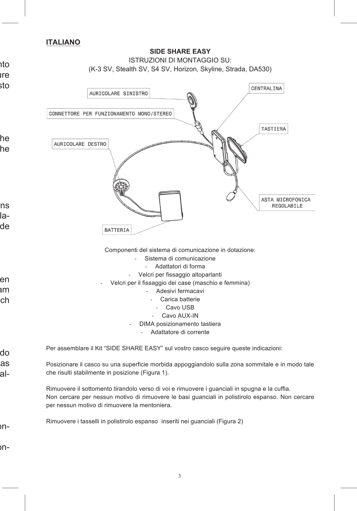3Prima  di  utilizzare  il  casco  si  prega  di  leggere  con  attenzione  quanto ULSRUWDWR DOO&para;LQWHUQR GHO SUHVHQWH OLEUHWWR IDFHQGR ULIHULPHQWR DOOH &iquest;JXUHHVSOLFDWLYHVLWXDWHDOOD&iquest;QH6LFRQVLJOLDGLFRQVHUYDUHFRQFXUDTXHVWRPDQXDOHSHURJQLXOWHULRUHFRQVXOWD]LRQHPlease read this booklet carefully before using the helmet, referring to the H[SODQDWRU\&iquest;JXUHVORFDWHGDWWKHHQG:HUHFRPPHQGWKDW\RXNHHSWKHERRNOHWKDQG\IRUIXUWKHUFRQVXOWDWLRQAvant  d&rsquo;utiliser  le  casque,  pri&egrave;re  de  lire  attentivement  les  indications IRXUQLHV GDQV FH JXLGH HQ YRXV UHSRUWDQW DX[ &iquest;JXUHV H[SOLFDWLYHV SOD-FpHV j OD &iquest;Q ,O HVW FRQVHLOOp GH FRQVHUYHU FH JXLGH DYHF VRLQ D&iquest;Q GHSRXYRLUOHFRQVXOWHUXOWpULHXUHPHQW/HVHQ 6LH GHQ ,QKDOW GLHVHV +HIWV DXIPHUNVDP GXUFK EHYRU 6LH GHQ+HOPEHQXW]HQXQGEHDFKWHQ6LHDXFKGLHHUNOlUHQGHQ$EELOGXQJHQDP(QGHGHV+HIWHV%HZDKUHQ6LHGDV+HIWVRUJIlOWLJDXIXPQRWIDOOVDXFKVSlWHU,QIRUPDWLRQHQQDFKVFKODJHQ]XN|QQHQAntes de utilizar el casco, le rogamos que lea atentamente el contenido de este manual tomando como referencia las ilustraciones explicativas VLWXDGDVDO&iquest;QDO/HDFRQVHMDPRVJXDUGDUORFXLGDGRVDPHQWHSDUDFXDO-TXLHUIXWXUDFRQVXOWDAntes de utilizar o capacete, ler com aten&ccedil;&atilde;o o presente manual e con-VXOWDUDV&iquest;JXUDVGHH[SOLFDomRGDV~OWLPDVSiJLQDVRecomenda-se conservar com cuidado este manual para qualquer con-VXOWDSRVWHULRUITALIANO  SIDE SHARE EASY ISTRUZIONI DI MONTAGGIO SU: (K-3 SV, Stealth SV, S4 SV, Horizon, Skyline, Strada, DA530)    Componenti del sistema di comunicazione in dotazione:   Sistema di comunicazione   Adattatori di forma   Velcri per fissaggio altoparlanti   Velcri per il fissaggio dei case (maschio e femmina)   Adesivi fermacavi   Carica batterie   Cavo USB   Cavo AUX-IN   DIMA posizionamento tastiera   Adattatore di corrente  Per assemblare il Kit &ldquo;SIDE SHARE EASY&rdquo; sul vostro casco seguire queste indicazioni:  Posizionare il casco su una superficie morbida appoggiandolo sulla zona sommitale e in modo tale che risulti stabilmente in posizione (Figura 1).  Rimuovere il sottomento tirandolo verso di voi e rimuovere i guanciali in spugna e la cuffia. Non cercare per nessun motivo di rimuovere le basi guanciali in polistirolo espanso.  Non cercare per nessun motivo di rimuovere la mentoniera.  Rimuovere i tasselli in polistirolo espanso  inseriti nei guanciali (Figura 2)  