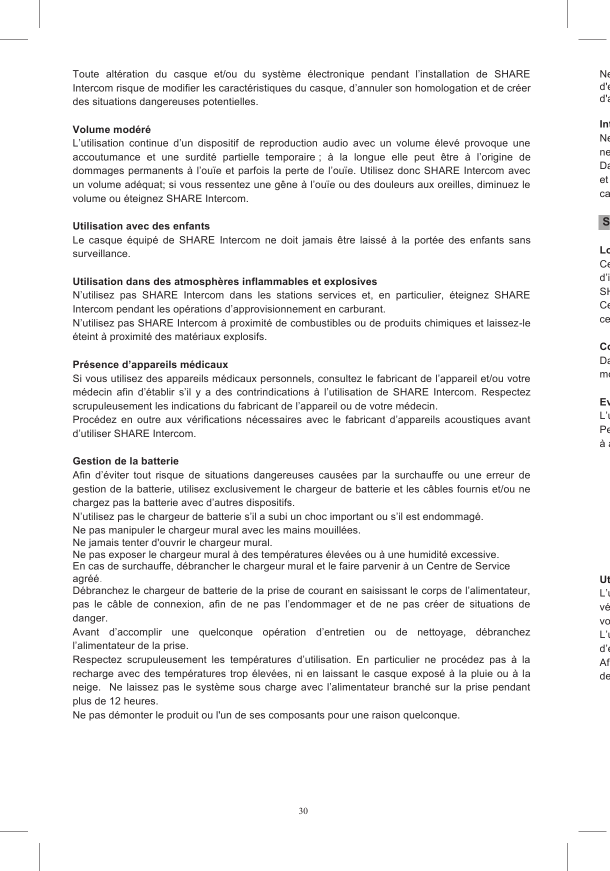 30Toute  alt&eacute;ration  du  casque  et/ou  du  syst&egrave;me  &eacute;lectronique  pendant  l&rsquo;installation  de  SHARE Intercom risque de modifier les caract&eacute;ristiques du casque, d&rsquo;annuler son homologation et de cr&eacute;er des situations dangereuses potentielles.  Volume mod&eacute;r&eacute; L&rsquo;utilisation  continue  d&rsquo;un  dispositif  de  reproduction  audio  avec  un  volume  &eacute;lev&eacute;  provoque  une accoutumance  et  une  surdit&eacute;  partielle  temporaire ;  &agrave;  la  longue  elle  peut  &ecirc;tre  &agrave;  l&rsquo;origine  de dommages permanents &agrave; l&rsquo;ou&iuml;e et parfois la perte de l&rsquo;ou&iuml;e. Utilisez donc SHARE Intercom avec un volume ad&eacute;quat; si vous ressentez une g&ecirc;ne &agrave; l&rsquo;ou&iuml;e ou des douleurs aux oreilles, diminuez le volume ou &eacute;teignez SHARE Intercom.  Utilisation avec des enfants Le  casque  &eacute;quip&eacute;  de  SHARE  Intercom  ne  doit  jamais  &ecirc;tre  laiss&eacute;  &agrave;  la  port&eacute;e  des  enfants  sans surveillance.  Utilisation dans des atmosph&egrave;res inflammables et explosives N&rsquo;utilisez  pas  SHARE  Intercom  dans  les  stations  services  et,  en  particulier,  &eacute;teignez  SHARE Intercom pendant les op&eacute;rations d&rsquo;approvisionnement en carburant. N&rsquo;utilisez pas SHARE Intercom &agrave; proximit&eacute; de combustibles ou de produits chimiques et laissez-le &eacute;teint &agrave; proximit&eacute; des mat&eacute;riaux explosifs.  Pr&eacute;sence d&rsquo;appareils m&eacute;dicaux Si vous utilisez des appareils m&eacute;dicaux personnels, consultez le fabricant de l&rsquo;appareil et/ou votre m&eacute;decin  afin  d&rsquo;&eacute;tablir  s&rsquo;il  y  a  des  contrindications  &agrave;  l&rsquo;utilisation  de  SHARE  Intercom.  Respectez scrupuleusement les indications du fabricant de l&rsquo;appareil ou de votre m&eacute;decin. Proc&eacute;dez  en  outre  aux  v&eacute;rifications  n&eacute;cessaires  avec  le  fabricant  d&rsquo;appareils  acoustiques  avant d&rsquo;utiliser SHARE Intercom.  Gestion de la batterie Afin  d&rsquo;&eacute;viter  tout  risque  de  situations  dangereuses  caus&eacute;es  par  la  surchauffe  ou  une  erreur  de gestion de la batterie, utilisez exclusivement le chargeur de batterie et les c&acirc;bles fournis et/ou ne chargez pas la batterie avec d&rsquo;autres dispositifs. N&rsquo;utilisez pas le chargeur de batterie s&rsquo;il a subi un choc important ou s&rsquo;il est endommag&eacute;. Ne pas manipuler le chargeur mural avec les mains mouill&eacute;es. Ne jamais tenter d'ouvrir le chargeur mural. Ne pas exposer le chargeur mural &agrave; des temp&eacute;ratures &eacute;lev&eacute;es ou &agrave; une humidit&eacute; excessive. En cas de surchauffe, d&eacute;brancher le chargeur mural et le faire parvenir &agrave; un Centre de Service agr&eacute;&eacute;. D&eacute;branchez le chargeur de batterie de la prise de courant en saisissant le corps de l&rsquo;alimentateur, pas  le  c&acirc;ble  de  connexion,  afin  de  ne  pas  l&rsquo;endommager  et  de  ne  pas  cr&eacute;er  de  situations  de danger. Avant  d&rsquo;accomplir  une  quelconque  op&eacute;ration  d&rsquo;entretien  ou  de  nettoyage,  d&eacute;branchez l&rsquo;alimentateur de la prise. Respectez  scrupuleusement  les  temp&eacute;ratures  d&rsquo;utilisation.  En  particulier  ne  proc&eacute;dez  pas  &agrave;  la recharge avec des temp&eacute;ratures  trop  &eacute;lev&eacute;es, ni  en laissant le casque expos&eacute; &agrave; la pluie ou &agrave; la neige.    Ne  laissez  pas  le  syst&egrave;me  sous charge avec  l&rsquo;alimentateur  branch&eacute; sur la  prise pendant plus de 12 heures. Ne pas d&eacute;monter le produit ou l'un de ses composants pour une raison quelconque. Ne pas ouvrir le bo&icirc;tier de l'appareil, afin d'&eacute;viter touted'endommagement des circuits &eacute;lectroniques. d'achat du produit ou contacter le service client&egrave;le. Interventions et pi&egrave;ces de rechangeNe modifiez aucune partie ne  peuvent  &ecirc;tre  accomplies  que  par  du  personnel  qualifi&eacute;  dans  un  SAV  autoris&eacute;  par  AGV  Spa. Dans tous leset les remplacements sur SHARE Intercom. Cela est n&eacute;cessaire pour que le produit conserve ses caract&eacute;ristiques de s&eacute;curit&eacute; d&rsquo;origine.  S&eacute;curit&eacute; routi&egrave;re Lois et r&egrave;glementsCertains  pays  interdisant  ou  limitant  l&rsquo;utilisation  de  syst&egrave;mes  de  communicatiod&rsquo;installer  SHARE  Intercom  v&eacute;rifiez  toutes  les  lois  et  les  r&egrave;glements  applicables.  N&rsquo;utilisez  pas SHARE Intercom en violant les lois ou les r&egrave;glements.Certains  pays  peuvent  interdire  l&rsquo;utilisation  de  syst&egrave;mes  ayant  des  caract&eacute;ristiques  ancelles de SHARE Intercom. Code de la routeDans tous les cas le respect du code de la route et les man&oelig;uvres n&eacute;cessaires pour conduire la moto ont la priorit&eacute; absolue sur l&rsquo;utilisation des syst&egrave;mes tels que SHARE Intercom. Evitez les distractioL&rsquo;utilisation de SHARE Intercom ne doit en aucun cas vous distraire de la conduite.Pendant la conduite les deux mains doivent &ecirc;tre occup&eacute;es &agrave; conduire le v&eacute;hicule et les op&eacute;rations &agrave; accomplir sur SHARE Intercom doivent se faire &agrave; - - - - - - - - -  Utilisation avec un volume ad&eacute;quatL&rsquo;utilisation  de v&eacute;hicule et de causer des situations de danger ou d&rsquo;emp&ecirc;cher d&rsquo;entendre les bruits ext&eacute;rieurs. Le volume doit donc &ecirc;tre r&eacute;gl&eacute; de fa&ccedil;on &agrave; ce que les bruits ext&eacute;rieurs puissent &ecirc;tL&rsquo;utilisation  assidue  de  SHARE  Intercom  avec  un  volume  trop  &eacute;lev&eacute;  peut  diminuer  la  capacit&eacute; d&rsquo;entendre les sons et les vois ext&eacute;rieurs.Afin d&rsquo;&ecirc;tre en mesure d&rsquo;entendre les bruits ext&eacute;rieurs, SHARE Intercom permet de d&eacute;brancher et de retirer un   