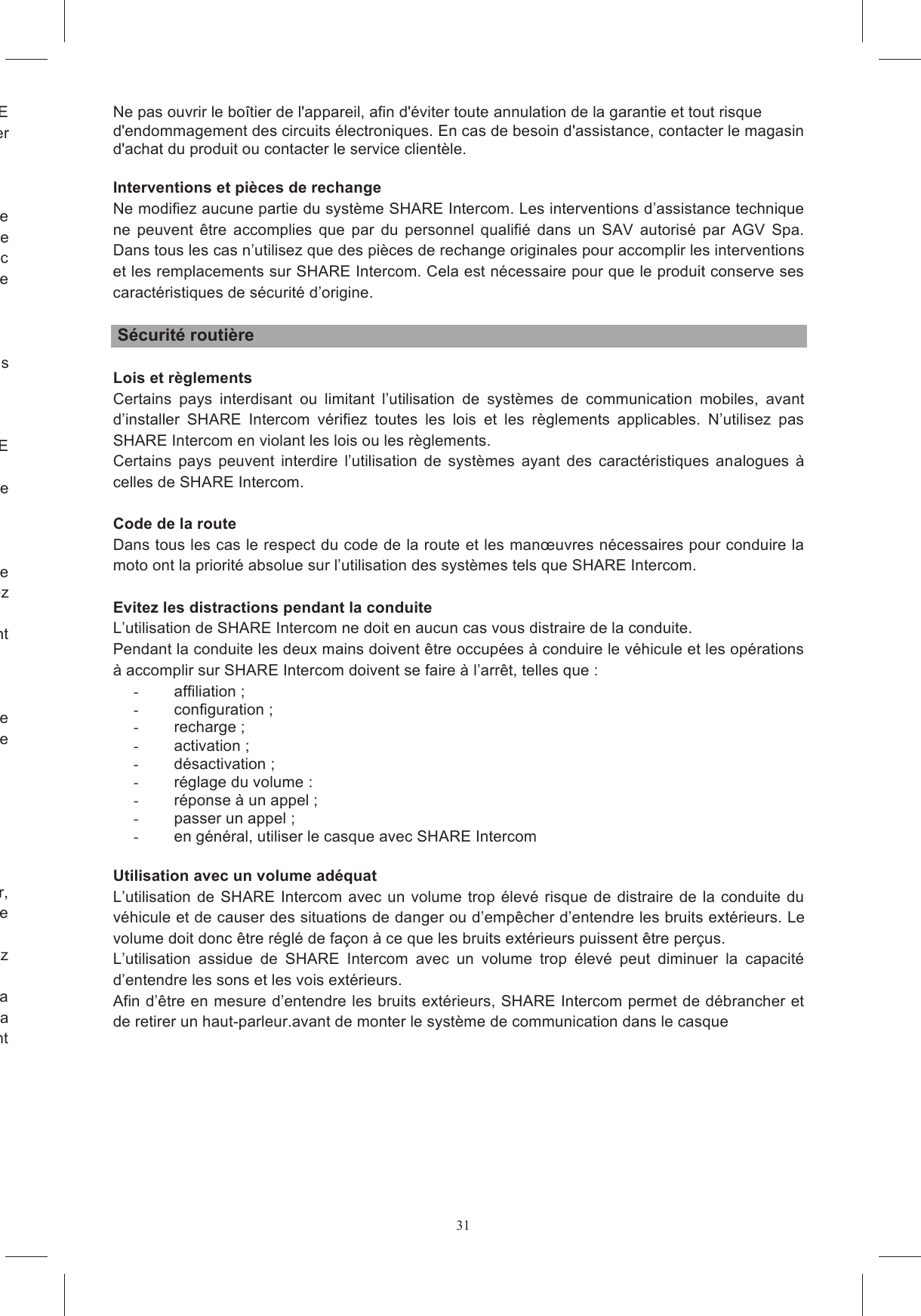 31Toute  alt&eacute;ration  du  casque  et/ou  du  syst&egrave;me  &eacute;lectronique  pendant  l&rsquo;installation  de  SHARE Intercom risque de modifier les caract&eacute;ristiques du casque, d&rsquo;annuler son homologation et de cr&eacute;er L&rsquo;utilisation  continue  d&rsquo;un  dispositif  de  reproduction  audio  avec  un  volume  &eacute;lev&eacute;  provoque  une ;  &agrave;  la  longue  elle  peut  &ecirc;tre  &agrave;  l&rsquo;origine  de u&iuml;e  et  parfois la perte de l&rsquo;ou&iuml;e. Utilisez donc SHARE Intercom avec un volume ad&eacute;quat; si vous ressentez une g&ecirc;ne &agrave; l&rsquo;ou&iuml;e ou des douleurs aux oreilles, diminuez le Intercom  ne  doit  jamais  &ecirc;tre  laiss&eacute;  &agrave;  la  port&eacute;e  des  enfants  sans N&rsquo;utilisez  pas  SHARE  Intercom  dans  les  stations  services  et,  en  particulier,  &eacute;teignez  SHARE N&rsquo;utilisez pas SHARE Intercom &agrave; proximit&eacute; de combustibles ou de produits chimiques et laissez-le ersonnels, consultez le fabricant de l&rsquo;appareil et/ou votre m&eacute;decin  afin  d&rsquo;&eacute;tablir  s&rsquo;il  y  a  des  contrindications  &agrave;  l&rsquo;utilisation  de  SHARE  Intercom.  Respectez aux  v&eacute;rifications  n&eacute;cessaires  avec  le  fabricant  d&rsquo;appareils  acoustiques  avant Afin  d&rsquo;&eacute;viter  tout  risque  de  situations  dangereuses  caus&eacute;es  par  la  surchauffe  ou  une  erreur  de exclusivement le chargeur de batterie et les c&acirc;bles fournis et/ou ne  Ne pas exposer le chargeur mural &agrave; des temp&eacute;ratures &eacute;lev&eacute;es ou &agrave; une humidit&eacute; excessive. rvice D&eacute;branchez le chargeur de batterie de la prise de courant en saisissant le corps de l&rsquo;alimentateur, pas  le  c&acirc;ble  de  connexion,  afin  de  ne  pas  l&rsquo;endommager  et  de  ne  pas  cr&eacute;er  de  situations  de d&rsquo;entretien  ou  de  nettoyage,  d&eacute;branchez Respectez  scrupuleusement  les  temp&eacute;ratures  d&rsquo;utilisation.  En  particulier  ne  proc&eacute;dez  pas  &agrave;  la recharge avec des temp&eacute;ratures  trop  &eacute;lev&eacute;es, ni  en laissant le casque expos&eacute; &agrave; la pluie ou &agrave; la neige.    Ne  laissez  pas  le  syst&egrave;me  sous  charge avec  l&rsquo;alimentateur  branch&eacute; sur la  prise pendant Ne pas ouvrir le bo&icirc;tier de l'appareil, afin d'&eacute;viter toute annulation de la garantie et tout risque d'endommagement des circuits &eacute;lectroniques. En cas de besoin d'assistance, contacter le magasin d'achat du produit ou contacter le service client&egrave;le.  Interventions et pi&egrave;ces de rechange Ne modifiez aucune partie du syst&egrave;me SHARE Intercom. Les interventions d&rsquo;assistance technique ne  peuvent  &ecirc;tre  accomplies  que  par  du  personnel  qualifi&eacute;  dans  un  SAV  autoris&eacute;  par  AGV  Spa. Dans tous les cas n&rsquo;utilisez que des pi&egrave;ces de rechange originales pour accomplir les interventions et les remplacements sur SHARE Intercom. Cela est n&eacute;cessaire pour que le produit conserve ses caract&eacute;ristiques de s&eacute;curit&eacute; d&rsquo;origine.   S&eacute;curit&eacute; routi&egrave;re  Lois et r&egrave;glements Certains  pays  interdisant  ou  limitant  l&rsquo;utilisation  de  syst&egrave;mes  de  communication  mobiles,  avant d&rsquo;installer  SHARE  Intercom  v&eacute;rifiez  toutes  les  lois  et  les  r&egrave;glements  applicables.  N&rsquo;utilisez  pas SHARE Intercom en violant les lois ou les r&egrave;glements. Certains  pays  peuvent  interdire  l&rsquo;utilisation  de  syst&egrave;mes  ayant  des  caract&eacute;ristiques  analogues  &agrave; celles de SHARE Intercom.  Code de la route Dans tous les cas le respect du code de la route et les man&oelig;uvres n&eacute;cessaires pour conduire la moto ont la priorit&eacute; absolue sur l&rsquo;utilisation des syst&egrave;mes tels que SHARE Intercom.  Evitez les distractions pendant la conduite L&rsquo;utilisation de SHARE Intercom ne doit en aucun cas vous distraire de la conduite. Pendant la conduite les deux mains doivent &ecirc;tre occup&eacute;es &agrave; conduire le v&eacute;hicule et les op&eacute;rations &agrave; accomplir sur SHARE Intercom doivent se faire &agrave; l&rsquo;arr&ecirc;t, telles que : -  affiliation ; -  configuration ; -  recharge ; -  activation ; -  d&eacute;sactivation ; -  r&eacute;glage du volume : -  r&eacute;ponse &agrave; un appel ; -  passer un appel ; -  en g&eacute;n&eacute;ral, utiliser le casque avec SHARE Intercom  Utilisation avec un volume ad&eacute;quat L&rsquo;utilisation  de SHARE Intercom avec un  volume trop &eacute;lev&eacute;  risque de distraire de la  conduite  du v&eacute;hicule et de causer des situations de danger ou d&rsquo;emp&ecirc;cher d&rsquo;entendre les bruits ext&eacute;rieurs. Le volume doit donc &ecirc;tre r&eacute;gl&eacute; de fa&ccedil;on &agrave; ce que les bruits ext&eacute;rieurs puissent &ecirc;tre per&ccedil;us. L&rsquo;utilisation  assidue  de  SHARE  Intercom  avec  un  volume  trop  &eacute;lev&eacute;  peut  diminuer  la  capacit&eacute; d&rsquo;entendre les sons et les vois ext&eacute;rieurs. Afin d&rsquo;&ecirc;tre en mesure d&rsquo;entendre les bruits ext&eacute;rieurs, SHARE Intercom permet de d&eacute;brancher et de retirer un haut-parleur.avant de monter le syst&egrave;me de communication dans le casque   