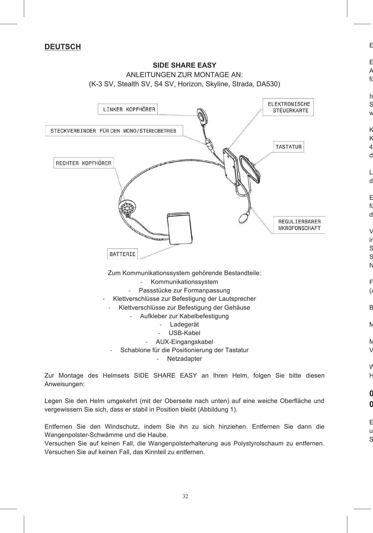 32DEUTSCH  SIDE SHARE EASY ANLEITUNGEN ZUR MONTAGE AN: (K-3 SV, Stealth SV, S4 SV, Horizon, Skyline, Strada, DA530)    Zum Kommunikationssystem geh&ouml;rende Bestandteile:   Kommunikationssystem   Passst&uuml;cke zur Formanpassung   Klettverschl&uuml;sse zur Befestigung der Lautsprecher   Klettverschl&uuml;sse zur Befestigung der Geh&auml;use   Aufkleber zur Kabelbefestigung   Ladeger&auml;t   USB-Kabel   AUX-Eingangskabel   Schablone f&uuml;r die Positionierung der Tastatur   Netzadapter  Zur  Montage  des  Helmsets  SIDE  SHARE  EASY  an  Ihren  Helm,  folgen  Sie  bitte  diesen Anweisungen:  Legen  Sie  den  Helm  umgekehrt (mit  der  Oberseite  nach  unten) auf eine  weiche  Oberfl&auml;che und vergewissern Sie sich, dass er stabil in Position bleibt (Abbildung 1).   Entfernen  Sie  den  Windschutz,  indem  Sie  ihn  zu  sich  hinziehen.  Entfernen  Sie  dann  die Wangenpolster-Schw&auml;mme und die Haube.   Versuchen  Sie  auf  keinen  Fall,  die  Wangenpolsterhalterung  aus  Polystyrolschaum  zu  entfernen. Versuchen Sie auf keinen Fall, das Kinnteil zu entfernen.  Entfernen Sie nun die Entfernen  Sie  dann,  falls  dieser  zur  Ausstattung  Ihres  Helms  geh&ouml;rt,  den  Plastikeinsatz,  der  die Aussparung  f&uuml;r  das  Mikrofon  verschlie&szlig;t,  sowie  die  Schaumstoffeins&auml;tze,  die  die  Aussparungen f&uuml;r die Kopfh&ouml; Ist in Ihrem Land die  Verwendung des Ger&auml;ts nicht mit Stereofunktion gestattet, trennen Sie den Steckverbinder,  der  den  linken  Kopfh&ouml;rer  mit  dem  Ger&auml;t  verbindet,  ab  und  legen  den  Kopfh&ouml;rer wieder in die Schachtel zur&uuml;ck (Abbildung 3). Kleben  Sie nun, wie in der  Abbildung  veranschaulicht,  die Klettverschl&uuml;sse  auf die  Geh&auml;use  des Kommunikationssystems, die  die elektronische Steuerkarte und  die Batterie enthalten (Abbildung 4a  und 4b).  Geben  Sie  dabei  acht,  den  richtigen  Klettverschlussteiden daf&uuml;r vorgesehenen Stellen im Helm befindlichen Teil verbinden kann, anzubringen.  Legen Sie nun das mit dem Mikrofonschaft verbundene Plastikgeh&auml;use in die Aussparung A und das andere Geh&auml;use in die Aussparung B (Abbild Entfernen Sie nun die Schutzfolie von den runden Klettverschl&uuml;ssen und kleben Sie diese auf die f&uuml;r die Kopfh&ouml;rer vorgesehenen Aussparungen im Helm. Geben Sie dabei acht, die Kabel so wie in den Abbildungen 6a und 6b veranschaulicht verlaufen zu l Verbergen  Sie  nun  das  Verbindungskabel  der  beiden  Geh&auml;use  entlang  des  unteren  Helmrands, indem Sie es au&szlig;erhalb des Riemens vorbeif&uuml;hren.  Bei einigen Helmmodellen (z.B.: Stealth SV, S4  SV,  Horizon  und  Skyline)  kann  dieses  Kabel  unter  eine  an  dStofflasche  der  Innenhaube  gesteckt  werden,  bei  anderen  Modellen  kann  das  Kabel  unter  dem Nackenpolster verborgen werden (z.B. Strada).   Falls  notwendig,  befestigen  Sie  die  Kabel  mit  den  zum  Lieferumfang  geh&ouml;renden  Aufklebern (Abbildung 7). Biegen Sie den Mikrofonschaft leicht an, so dass der Pfeil auf den Mund gerichtet ist (Abbildung 8). Montieren Sie nun die Wangenpolster wieder ein.  Montieren  Sie  dann  sorgf&auml;ltig  den  Windschutz  wieder  ein.  Geben  Sie  dabei  acht,  das Verbindungskabel der Tastatur herauszuf&uuml;hren (Abbildung 9a, 9b, 9c).   W&auml;hlen  Sie  nun  anhand  der  auf  der  flachen  Oberfl&auml;che  befindlichen  Kennzeichnung  das  Ihrem Helmmodell   001 DA530/Strada 002 Stealth SV, S4 SV, Horizon, Skyline, K Entfernen  Sie  die  Schutzfolie  vom  auf  der  R&uuml;ckseite  der  Tastatur  befindlichen  Doppelaufkleber und  kleben  Sie  die  Tastatur  auf  die  flache  Oberfl&auml;che  des  Passst&uuml;cks,  indem  Sie  sie  zirka  10 Sekunden fest andr&uuml;cken.  