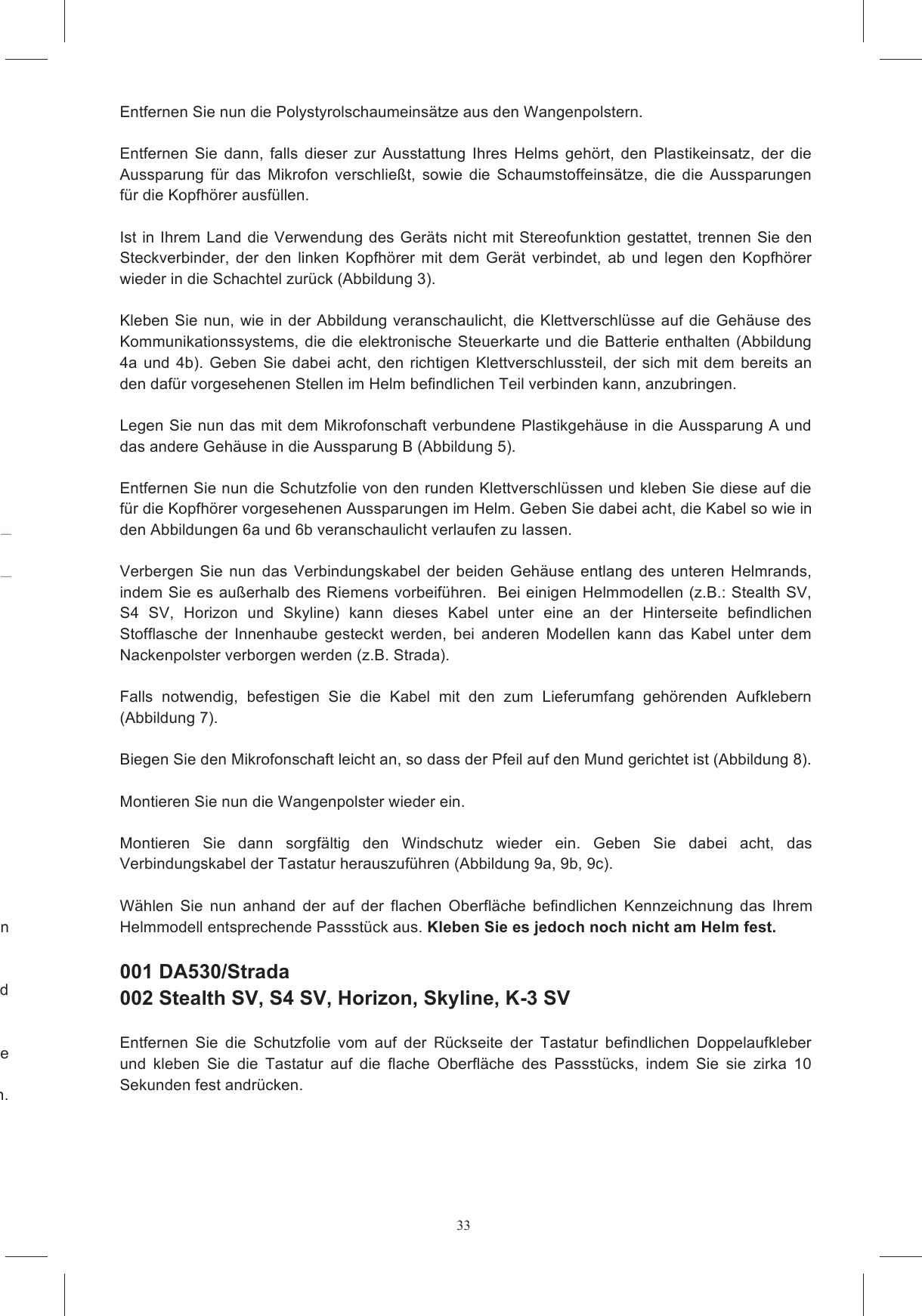 33 te  diesen Legen  Sie  den  Helm  umgekehrt (mit  der  Oberseite  nach  unten) auf eine  weiche  Oberfl&auml;che und zu  sich  hinziehen.  Entfernen  Sie  dann  die Versuchen  Sie  auf  keinen  Fall,  die  Wangenpolsterhalterung  aus  Polystyrolschaum  zu  entfernen.  Entfernen Sie nun die Polystyrolschaumeins&auml;tze aus den Wangenpolstern.   Entfernen  Sie  dann,  falls  dieser  zur  Ausstattung  Ihres  Helms  geh&ouml;rt,  den  Plastikeinsatz,  der  die Aussparung  f&uuml;r  das  Mikrofon  verschlie&szlig;t,  sowie  die  Schaumstoffeins&auml;tze,  die  die  Aussparungen f&uuml;r die Kopfh&ouml;rer ausf&uuml;llen.   Ist in Ihrem Land die  Verwendung des Ger&auml;ts nicht mit Stereofunktion gestattet, trennen Sie den Steckverbinder,  der  den  linken  Kopfh&ouml;rer  mit  dem  Ger&auml;t  verbindet,  ab  und  legen  den  Kopfh&ouml;rer wieder in die Schachtel zur&uuml;ck (Abbildung 3).  Kleben  Sie nun, wie in der  Abbildung  veranschaulicht,  die Klettverschl&uuml;sse  auf die  Geh&auml;use  des Kommunikationssystems, die  die elektronische Steuerkarte und  die Batterie enthalten (Abbildung 4a  und 4b).  Geben  Sie  dabei  acht,  den  richtigen  Klettverschlussteil,  der  sich  mit  dem  bereits  an den daf&uuml;r vorgesehenen Stellen im Helm befindlichen Teil verbinden kann, anzubringen.   Legen Sie nun das mit dem Mikrofonschaft verbundene Plastikgeh&auml;use in die Aussparung A und das andere Geh&auml;use in die Aussparung B (Abbildung 5).  Entfernen Sie nun die Schutzfolie von den runden Klettverschl&uuml;ssen und kleben Sie diese auf die f&uuml;r die Kopfh&ouml;rer vorgesehenen Aussparungen im Helm. Geben Sie dabei acht, die Kabel so wie in den Abbildungen 6a und 6b veranschaulicht verlaufen zu lassen.         Verbergen  Sie  nun  das  Verbindungskabel  der  beiden  Geh&auml;use  entlang  des  unteren  Helmrands, indem Sie es au&szlig;erhalb des Riemens vorbeif&uuml;hren.  Bei einigen Helmmodellen (z.B.: Stealth SV, S4  SV,  Horizon  und  Skyline)  kann  dieses  Kabel  unter  eine  an  der  Hinterseite  befindlichen Stofflasche  der  Innenhaube  gesteckt  werden,  bei  anderen  Modellen  kann  das  Kabel  unter  dem Nackenpolster verborgen werden (z.B. Strada).    Falls  notwendig,  befestigen  Sie  die  Kabel  mit  den  zum  Lieferumfang  geh&ouml;renden  Aufklebern (Abbildung 7).  Biegen Sie den Mikrofonschaft leicht an, so dass der Pfeil auf den Mund gerichtet ist (Abbildung 8).  Montieren Sie nun die Wangenpolster wieder ein.   Montieren  Sie  dann  sorgf&auml;ltig  den  Windschutz  wieder  ein.  Geben  Sie  dabei  acht,  das Verbindungskabel der Tastatur herauszuf&uuml;hren (Abbildung 9a, 9b, 9c).    W&auml;hlen  Sie  nun  anhand  der  auf  der  flachen  Oberfl&auml;che  befindlichen  Kennzeichnung  das  Ihrem Helmmodell entsprechende Passst&uuml;ck aus. Kleben Sie es jedoch noch nicht am Helm fest.    001 DA530/Strada  002 Stealth SV, S4 SV, Horizon, Skyline, K-3 SV  Entfernen  Sie  die  Schutzfolie  vom  auf  der  R&uuml;ckseite  der  Tastatur  befindlichen  Doppelaufkleber und  kleben  Sie  die  Tastatur  auf  die  flache  Oberfl&auml;che  des  Passst&uuml;cks,  indem  Sie  sie  zirka  10 Sekunden fest andr&uuml;cken.   