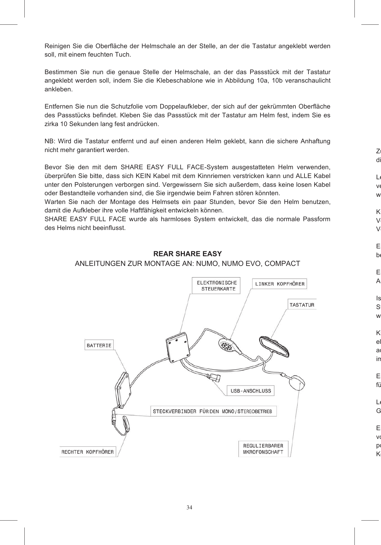 34 Reinigen Sie die Oberfl&auml;che der Helmschale an der Stelle, an der die Tastatur angeklebt werden soll, mit einem feuchten Tuch.  Bestimmen  Sie  nun  die  genaue  Stelle  der  Helmschale,  an  der  das  Passst&uuml;ck  mit  der  Tastatur angeklebt werden soll,  indem  Sie die Klebeschablone  wie in Abbildung  10a,  10b veranschaulicht ankleben.   Entfernen Sie nun die Schutzfolie vom Doppelaufkleber, der sich auf der gekr&uuml;mmten Oberfl&auml;che des Passst&uuml;cks befindet. Kleben Sie das Passst&uuml;ck mit der Tastatur am Helm fest, indem Sie es zirka 10 Sekunden lang fest andr&uuml;cken.   NB: Wird  die Tastatur entfernt und auf einen  anderen  Helm geklebt, kann  die sichere Anhaftung nicht mehr garantiert werden.  Bevor  Sie  den  mit  dem  SHARE  EASY  FULL  FACE-System  ausgestatteten  Helm  verwenden, &uuml;berpr&uuml;fen Sie bitte, dass sich KEIN Kabel mit dem Kinnriemen verstricken kann und ALLE Kabel unter den Polsterungen verborgen sind. Vergewissern Sie sich au&szlig;erdem, dass keine losen Kabel oder Bestandteile vorhanden sind, die Sie irgendwie beim Fahren st&ouml;ren k&ouml;nnten.  Warten  Sie  nach  der  Montage  des  Helmsets  ein  paar  Stunden,  bevor  Sie  den  Helm  benutzen, damit die Aufkleber ihre volle Haftf&auml;higkeit entwickeln k&ouml;nnen. SHARE  EASY  FULL  FACE  wurde  als  harmloses  System  entwickelt,  das  die  normale  Passform des Helms nicht beeinflusst.   REAR SHARE EASY ANLEITUNGEN ZUR MONTAGE AN: NUMO, NUMO EVO, COMPACT    Zur Montage  des  Helmsets Share  Easy  Open  Face/Flip  Up  an  Ihren  Klapphelm,  folgen  Sie  bitte diesen Anweisungen:   Legen  Sie  den  Hvergewissern  Sie  sich,  dass er  stabil  in  Position bleibt.   Die Montage  an den  Helm  ist  einfacher, wenn das Kinnteil hochgeklappt ist (Abbildung 11).  Kn&ouml;pfen Sie nun die WangenpolVersuchen  Sie  auf  keinen  Fall,  die  Wangenpolsterhalterung  aus  Polystyrolschaum  zu  entfernen.  Versuchen Sie auf keinen Fall, den Polystyrolschaum aus dem Kinnteil zu entfernen.   Entfernen  Sie  nun die  EPSbefinden (Abbildung 12). Entfernen  Sie  nun  die  Schaumstoffeins&auml;tze  aus  den  f&uuml;r  die  Kopfh&ouml;rer  vorgesehenen Aussparungen.   Ist in Ihrem Land die  Verwendung des GSteckverbinder, der den rechten Kopfh&ouml;rer mit dem Ger&auml;t verbindet, ab und legen den Kopfh&ouml;rer wieder in die Schachtel zur&uuml;ck (Abbildung 13).  Kleben  Sie  nun  die  Klettverschl&uuml;sse  auf  die  Geh&auml;use  deselektronische  Steuerkarte  und  die  Batterie  enthalten  (Abbildung  14a  und  14b).  Geben  Sie  dabei acht, den richtigen Klettverschlussteil, der sich mit dem bereits an den daf&uuml;r vorgesehenen Stellen im Helm befindlichen Teil verb Entfernen Sie nun die Schutzfolie von den runden Klettverschl&uuml;ssen und kleben Sie diese auf die f&uuml;r die Kopfh&ouml;rer vorgesehenen Aussparungen im Helm.   Legen Sie nun das mit dem USBGeh&auml;use in die Aussparung B (Abbildung 15).  Entfernen  Sie  die  Schutzfolie  von  den  Kopfh&ouml;rern  und  legen  Sie  diese  in  die  eigens  daf&uuml;r vorgesehenen  Aussparungen  in  den  Polystyrolpositionieren, Kopfh&ouml;rer ist so zu positionieren, dass der Mikrofonschaft von unten herausgef&uuml;hrt wird (Abbildung 