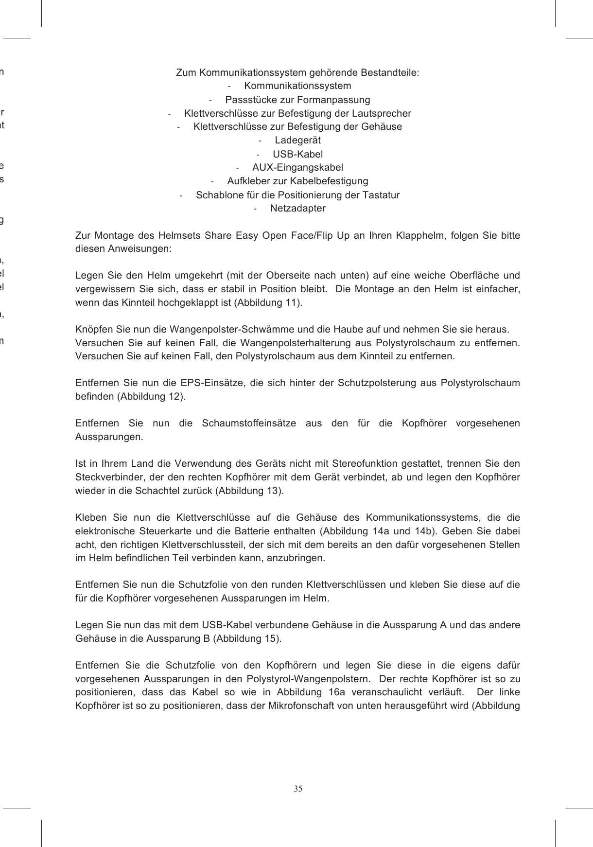 35e an der Stelle, an der die Tastatur angeklebt werden Bestimmen  Sie  nun  die  genaue  Stelle  der  Helmschale,  an  der  das  Passst&uuml;ck  mit  der  Tastatur ranschaulicht Entfernen Sie nun die Schutzfolie vom Doppelaufkleber, der sich auf der gekr&uuml;mmten Oberfl&auml;che das Passst&uuml;ck mit der Tastatur am Helm fest, indem Sie es B:  Wird  die  Tastatur  entfernt  und  auf  einen anderen  Helm  geklebt,  kann die  sichere  Anhaftung System  ausgestatteten  Helm  verwenden, Kinnriemen verstricken kann und ALLE Kabel unter den Polsterungen verborgen sind. Vergewissern Sie sich au&szlig;erdem, dass keine losen Kabel ts  ein  paar  Stunden,  bevor  Sie  den  Helm  benutzen, SHARE  EASY  FULL  FACE  wurde  als  harmloses  System  entwickelt,  das  die  normale  Passform    Zum Kommunikationssystem geh&ouml;rende Bestandteile:     Kommunikationssystem   Passst&uuml;cke zur Formanpassung   Klettverschl&uuml;sse zur Befestigung der Lautsprecher   Klettverschl&uuml;sse zur Befestigung der Geh&auml;use    Ladeger&auml;t    USB-Kabel   AUX-Eingangskabel   Aufkleber zur Kabelbefestigung    Schablone f&uuml;r die Positionierung der Tastatur   Netzadapter  Zur Montage  des  Helmsets Share  Easy  Open  Face/Flip  Up  an  Ihren  Klapphelm,  folgen  Sie  bitte diesen Anweisungen:    Legen  Sie  den  Helm  umgekehrt  (mit  der  Oberseite nach  unten) auf  eine  weiche  Oberfl&auml;che und vergewissern  Sie  sich,  dass er  stabil  in  Position bleibt.   Die Montage  an den  Helm  ist  einfacher, wenn das Kinnteil hochgeklappt ist (Abbildung 11).   Kn&ouml;pfen Sie nun die Wangenpolster-Schw&auml;mme und die Haube auf und nehmen Sie sie heraus.   Versuchen  Sie  auf  keinen  Fall,  die  Wangenpolsterhalterung  aus  Polystyrolschaum  zu  entfernen.  Versuchen Sie auf keinen Fall, den Polystyrolschaum aus dem Kinnteil zu entfernen.    Entfernen  Sie  nun die  EPS-Eins&auml;tze,  die  sich  hinter  der  Schutzpolsterung  aus  Polystyrolschaum befinden (Abbildung 12).  Entfernen  Sie  nun  die  Schaumstoffeins&auml;tze  aus  den  f&uuml;r  die  Kopfh&ouml;rer  vorgesehenen Aussparungen.    Ist in Ihrem Land die  Verwendung des Ger&auml;ts nicht mit Stereofunktion gestattet,  trennen Sie den Steckverbinder, der den rechten Kopfh&ouml;rer mit dem Ger&auml;t verbindet, ab und legen den Kopfh&ouml;rer wieder in die Schachtel zur&uuml;ck (Abbildung 13).   Kleben  Sie  nun  die  Klettverschl&uuml;sse  auf  die  Geh&auml;use  des  Kommunikationssystems,  die  die elektronische  Steuerkarte  und  die  Batterie  enthalten  (Abbildung  14a  und  14b).  Geben  Sie  dabei acht, den richtigen Klettverschlussteil, der sich mit dem bereits an den daf&uuml;r vorgesehenen Stellen im Helm befindlichen Teil verbinden kann, anzubringen.    Entfernen Sie nun die Schutzfolie von den runden Klettverschl&uuml;ssen und kleben Sie diese auf die f&uuml;r die Kopfh&ouml;rer vorgesehenen Aussparungen im Helm.    Legen Sie nun das mit dem USB-Kabel verbundene Geh&auml;use in die Aussparung A und das andere Geh&auml;use in die Aussparung B (Abbildung 15).   Entfernen  Sie  die  Schutzfolie  von  den  Kopfh&ouml;rern  und  legen  Sie  diese  in  die  eigens  daf&uuml;r vorgesehenen  Aussparungen  in  den  Polystyrol-Wangenpolstern.    Der  rechte  Kopfh&ouml;rer  ist  so  zu positionieren,  dass  das  Kabel  so  wie  in  Abbildung  16a  veranschaulicht  verl&auml;uft.    Der  linke Kopfh&ouml;rer ist so zu positionieren, dass der Mikrofonschaft von unten herausgef&uuml;hrt wird (Abbildung 